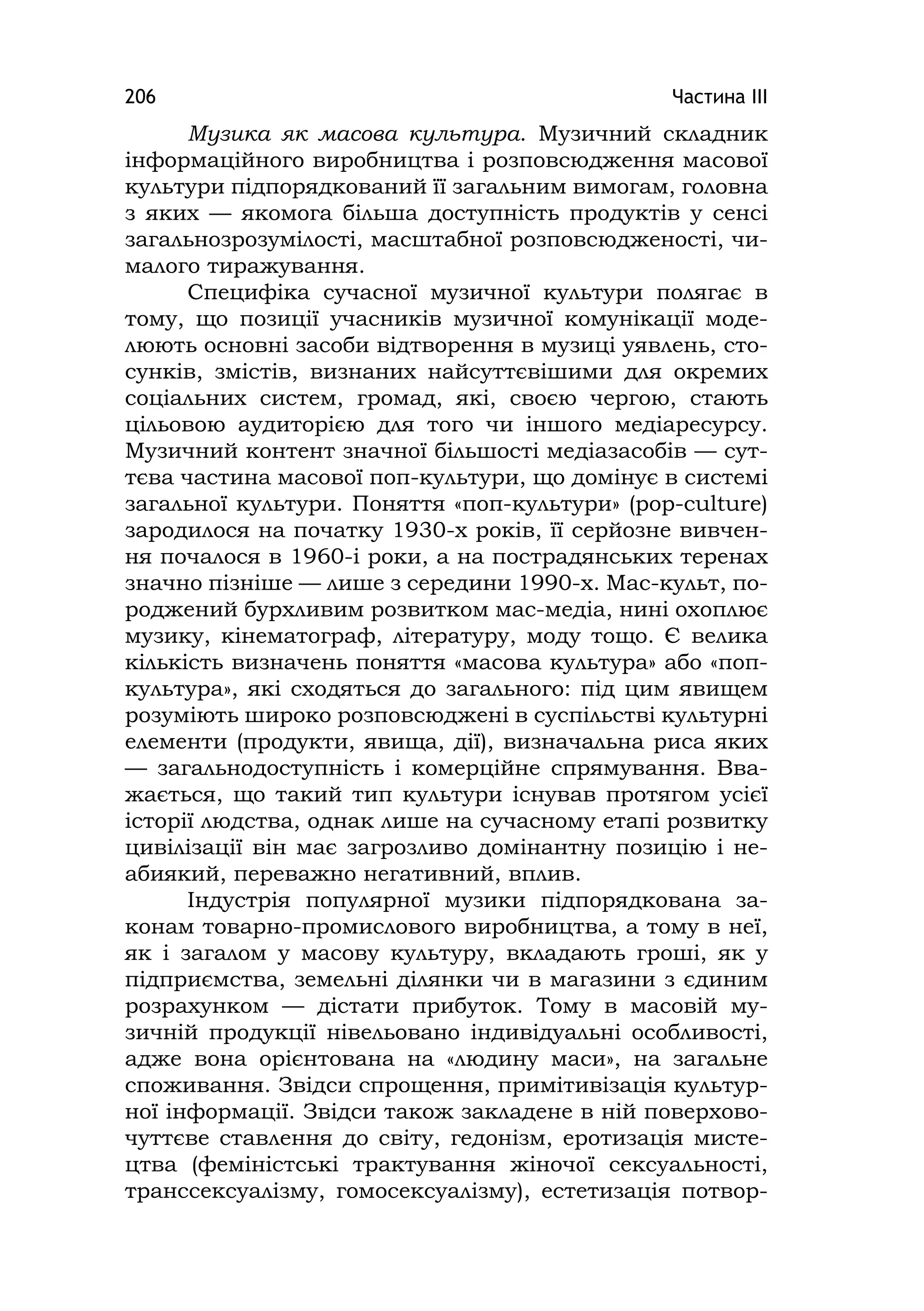 Частина ІІІ206
Музика як масова культура. Музичний складник
інформаційного виробництва і розповсюдження масової
культури підпорядкований її загальним вимогам, головна
з яких — якомога більша доступність продуктів у сенсі
загальнозрозумілості, масштабної розповсюдженості, чи-
малого тиражування.
Специфіка сучасної музичної культури полягає в
тому, що позиції учасників музичної комунікації моде-
люють основні засоби відтворення в музиці уявлень, сто-
сунків, змістів, визнаних найсуттєвішими для окремих
соціальних систем, громад, які, своєю чергою, стають
цільовою аудиторією для того чи іншого медіаресурсу.
Музичний контент значної більшості медіазасобів — сут-
тєва частина масової поп-культури, що домінує в системі
загальної культури. Поняття «поп-культури» (pop-culture)
зародилося на початку 1930-х років, її серйозне вивчен-
ня почалося в 1960-і роки, а на пострадянських теренах
значно пізніше — лише з середини 1990-х. Мас-культ, по-
роджений бурхливим розвитком мас-медіа, нині охоплює
музику, кінематограф, літературу, моду тощо. Є велика
кількість визначень поняття «масова культура» або «поп-
культура», які сходяться до загального: під цим явищем
розуміють широко розповсюджені в суспільстві культурні
елементи (продукти, явища, дії), визначальна риса яких
— загальнодоступність і комерційне спрямування. Вва-
жається, що такий тип культури існував протягом усієї
історії людства, однак лише на сучасному етапі розвитку
цивілізації він має загрозливо домінантну позицію і не-
абиякий, переважно негативний, вплив.
Індустрія популярної музики підпорядкована за-
конам товарно-промислового виробництва, а тому в неї,
як і загалом у масову культуру, вкладають гроші, як у
підприємства, земельні ділянки чи в магазини з єдиним
розрахунком — дістати прибуток. Тому в масовій му-
зичній продукції нівельовано індивідуальні особливості,
адже вона орієнтована на «людину маси», на загальне
споживання. Звідси спрощення, примітивізація культур-
ної інформації. Звідси також закладене в ній поверхово-
чуттєве ставлення до світу, гедонізм, еротизація мисте-
цтва (феміністські трактування жіночої сексуальності,
транссексуалізму, гомосексуалізму), естетизація потвор-
 