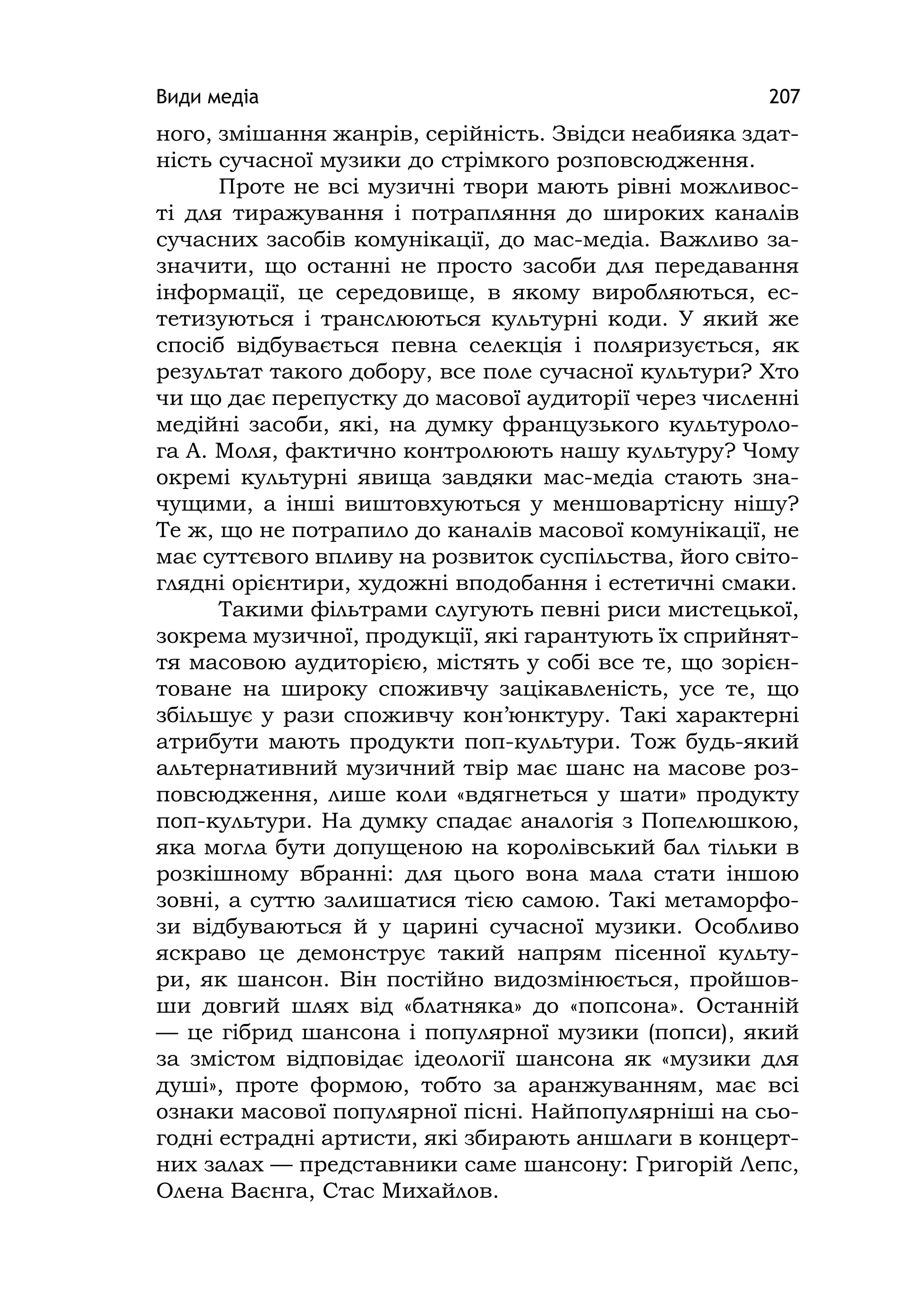 Види медіа 207
ного, змішання жанрів, серійність. Звідси неабияка здат-
ність сучасної музики до стрімкого розповсюдження.
Проте не всі музичні твори мають рівні можливос-
ті для тиражування і потрапляння до широких каналів
сучасних засобів комунікації, до мас-медіа. Важливо за-
значити, що останні не просто засоби для передавання
інформації, це середовище, в якому виробляються, ес-
тетизуються і транслюються культурні коди. У який же
спосіб відбувається певна селекція і поляризується, як
результат такого добору, все поле сучасної культури? Хто
чи що дає перепустку до масової аудиторії через численні
медійні засоби, які, на думку французького культуроло-
га А. Моля, фактично контролюють нашу культуру? Чому
окремі культурні явища завдяки мас-медіа стають зна-
чущими, а інші виштовхуються у меншовартісну нішу?
Те ж, що не потрапило до каналів масової комунікації, не
має суттєвого впливу на розвиток суспільства, його світо-
глядні орієнтири, художні вподобання і естетичні смаки.
Такими фільтрами слугують певні риси мистецької,
зокрема музичної, продукції, які гарантують їх сприйнят-
тя масовою аудиторією, містять у собі все те, що зорієн-
товане на широку споживчу зацікавленість, усе те, що
збільшує у рази споживчу кон’юнктуру. Такі характерні
атрибути мають продукти поп-культури. Тож будь-який
альтернативний музичний твір має шанс на масове роз-
повсюдження, лише коли «вдягнеться у шати» продукту
поп-культури. На думку спадає аналогія з Попелюшкою,
яка могла бути допущеною на королівський бал тільки в
розкішному вбранні: для цього вона мала стати іншою
зовні, а суттю залишатися тією самою. Такі метаморфо-
зи відбуваються й у царині сучасної музики. Особливо
яскраво це демонструє такий напрям пісенної культу-
ри, як шансон. Він постійно видозмінюється, пройшов-
ши довгий шлях від «блатняка» до «попсона». Останній
— це гібрид шансона і популярної музики (попси), який
за змістом відповідає ідеології шансона як «музики для
душі», проте формою, тобто за аранжуванням, має всі
ознаки масової популярної пісні. Найпопулярніші на сьо-
годні естрадні артисти, які збирають аншлаги в концерт-
них залах — представники саме шансону: Григорій Лепс,
Олена Ваєнга, Стас Михайлов.
 
