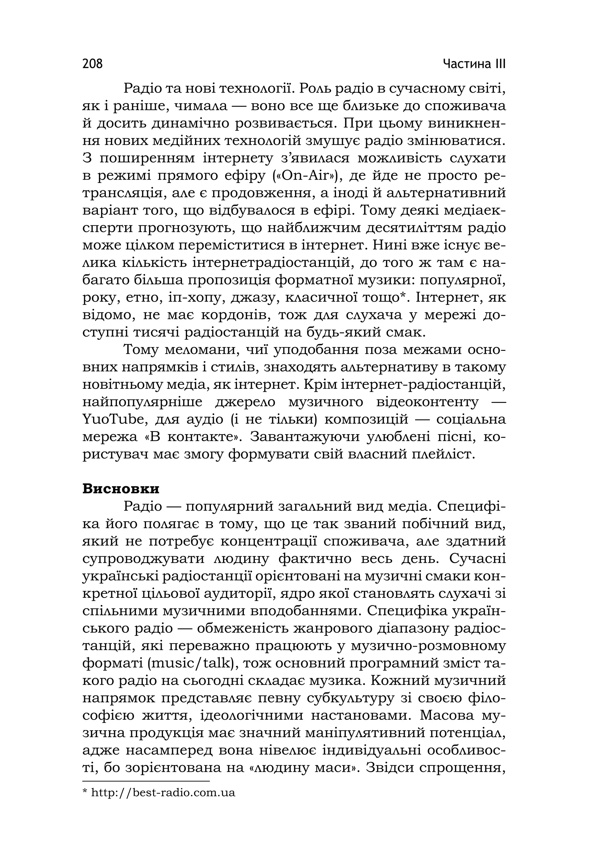 Частина ІІІ208
Радіо та нові технології. Роль радіо в сучасному світі,
як і раніше, чимала — воно все ще близьке до споживача
й досить динамічно розвивається. При цьому виникнен-
ня нових медійних технологій змушує радіо змінюватися.
З поширенням інтернету з’явилася можливість слухати
в режимі прямого ефіру («On-Air»), де йде не просто ре-
трансляція, але є продовження, а іноді й альтернативний
варіант того, що відбувалося в ефірі. Тому деякі медіаек-
сперти прогнозують, що найближчим десятиліттям радіо
може цілком переміститися в інтернет. Нині вже існує ве-
лика кількість інтернетрадіостанцій, до того ж там є на-
багато більша пропозиція форматної музики: популярної,
року, етно, іп-хопу, джазу, класичної тощо*. Інтернет, як
відомо, не має кордонів, тож для слухача у мережі до-
ступні тисячі радіостанцій на будь-який смак.
Тому меломани, чиї уподобання поза межами осно-
вних напрямків і стилів, знаходять альтернативу в такому
новітньому медіа, як інтернет. Крім інтернет-радіостанцій,
найпопулярніше джерело музичного відеоконтенту —
YuoTube, для аудіо (і не тільки) композицій — соціальна
мережа «В контакте». Завантажуючи улюблені пісні, ко-
ристувач має змогу формувати свій власний плейліст.
Висновки
Радіо — популярний загальний вид медіа. Специфі-
ка його полягає в тому, що це так званий побічний вид,
який не потребує концентрації споживача, але здатний
супроводжувати людину фактично весь день. Сучасні
українські радіостанції орієнтовані на музичні смаки кон-
кретної цільової аудиторії, ядро якої становлять слухачі зі
спільними музичними вподобаннями. Специфіка україн-
ського радіо — обмеженість жанрового діапазону радіос-
танцій, які переважно працюють у музично-розмовному
форматі (musіc/talk), тож основний програмний зміст та-
кого радіо на сьогодні складає музика. Кожний музичний
напрямок представляє певну субкультуру зі своєю філо-
софією життя, ідеологічними настановами. Масова му-
зична продукція має значний маніпулятивний потенціал,
адже насамперед вона нівелює індивідуальні особливос-
ті, бо зорієнтована на «людину маси». Звідси спрощення,
* http://best-radіo.com.ua
 