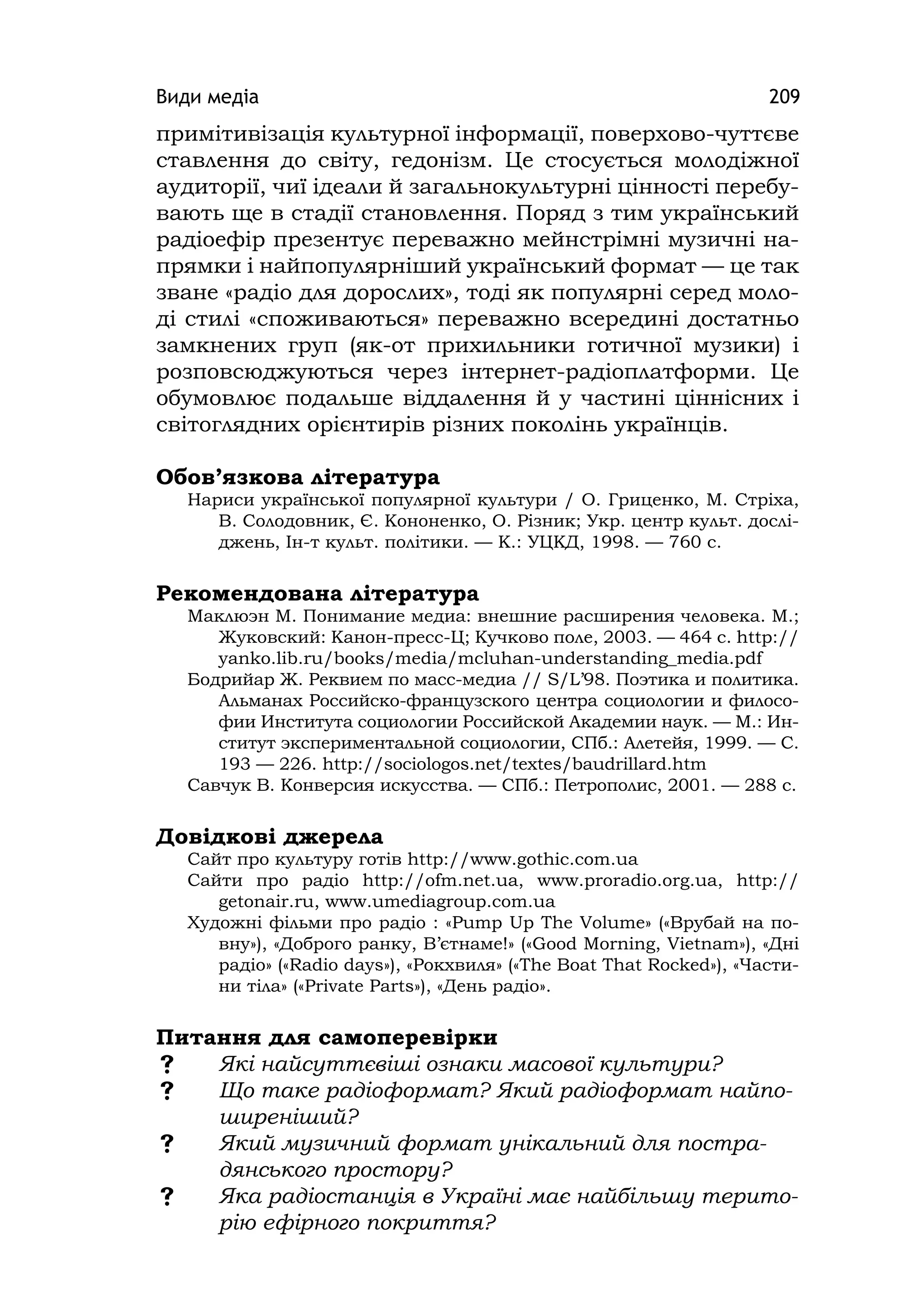 Види медіа 209
примітивізація культурної інформації, поверхово-чуттєве
ставлення до світу, гедонізм. Це стосується молодіжної
аудиторії, чиї ідеали й загальнокультурні цінності перебу-
вають ще в стадії становлення. Поряд з тим український
радіоефір презентує переважно мейнстрімні музичні на-
прямки і найпопулярніший український формат — це так
зване «радіо для дорослих», тоді як популярні серед моло-
ді стилі «споживаються» переважно всередині достатньо
замкнених груп (як-от прихильники готичної музики) і
розповсюджуються через інтернет-радіоплатформи. Це
обумовлює подальше віддалення й у частині ціннісних і
світоглядних орієнтирів різних поколінь українців.
Обов’язкова література
Нариси української популярної культури / О. Гриценко, М. Стріха,
В. Солодовник, Є. Кононенко, О. Різник; Укр. центр культ. дослі-
джень, Ін-т культ. політики. — К.: УЦКД, 1998. — 760 с.
Рекомендована література
Маклюэн М. Понимание медиа: внешние расширения человека. М.;
Жуковский: Канон-пресс-Ц; Кучково поле, 2003. — 464 с. http://
yanko.lіb.ru/books/medіa/mcluhan-understandіng_medіa.pdf
Бодрийар Ж. Реквием по масс-медиа // S/L’98. Поэтика и политика.
Альманах Российско-французского центра социологии и филосо-
фии Института социологии Российской Академии наук. — М.: Ин-
ститут экспериментальной социологии, СПб.: Алетейя, 1999. — С.
193 — 226. http://socіologos.net/textes/baudrіllard.htm
Савчук В. Конверсия искусства. — СПб.: Петрополис, 2001. — 288 с.
Довідкові джерела
Сайт про культуру готів http://www.gothіc.com.ua
Сайти про радіо http://ofm.net.ua, www.proradіo.org.ua, http://
getonaіr.ru, www.umedіagroup.com.ua
Художні фільми про радіо : «Pump Up The Volume» («Врубай на по-
вну»), «Доброго ранку, В’єтнаме!» («Good Mornіng, Vіetnam»), «Дні
радіо» («Radіo days»), «Рокхвиля» («The Boat That Rocked»), «Части-
ни тіла» («Prіvate Parts»), «День радіо».
Питання для самоперевірки
 Які найсуттєвіші ознаки масової культури?
 Що таке радіоформат? Який радіоформат найпо-
ширеніший?
 Який музичний формат унікальний для постра-
дянського простору?
 Яка радіостанція в Україні має найбільшу терито-
рію ефірного покриття?
 