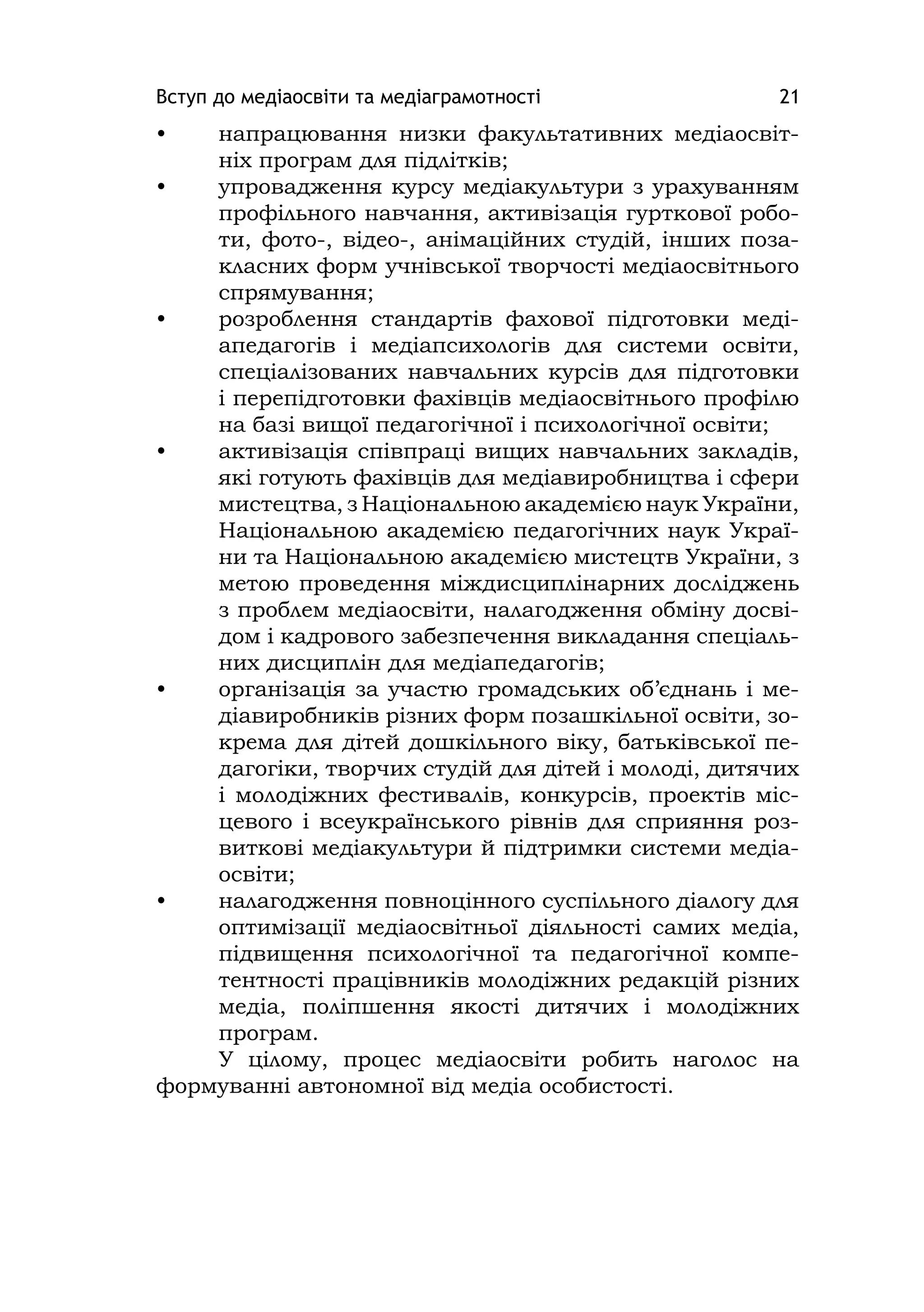 Вступ до медіаосвіти та медіаграмотності 21
• напрацювання низки факультативних медіаосвіт-
ніх програм для підлітків;
• упровадження курсу медіакультури з урахуванням
профільного навчання, активізація гурткової робо-
ти, фото-, відео-, анімаційних студій, інших поза-
класних форм учнівської творчості медіаосвітнього
спрямування;
• розроблення стандартів фахової підготовки меді-
апедагогів і медіапсихологів для системи освіти,
спеціалізованих навчальних курсів для підготовки
і перепідготовки фахівців медіаосвітнього профілю
на базі вищої педагогічної і психологічної освіти;
• активізація співпраці вищих навчальних закладів,
які готують фахівців для медіавиробництва і сфери
мистецтва, з Національною академією наук України,
Національною академією педагогічних наук Украї-
ни та Національною академією мистецтв України, з
метою проведення міждисциплінарних досліджень
з проблем медіаосвіти, налагодження обміну досві-
дом і кадрового забезпечення викладання спеціаль-
них дисциплін для медіапедагогів;
• організація за участю громадських об’єднань і ме-
діавиробників різних форм позашкільної освіти, зо-
крема для дітей дошкільного віку, батьківської пе-
дагогіки, творчих студій для дітей і молоді, дитячих
і молодіжних фестивалів, конкурсів, проектів міс-
цевого і всеукраїнського рівнів для сприяння роз-
виткові медіакультури й підтримки системи медіа-
освіти;
• налагодження повноцінного суспільного діалогу для
оптимізації медіаосвітньої діяльності самих медіа,
підвищення психологічної та педагогічної компе-
тентності працівників молодіжних редакцій різних
медіа, поліпшення якості дитячих і молодіжних
програм.
У цілому, процес медіаосвіти робить наголос на
формуванні автономної від медіа особистості.
 