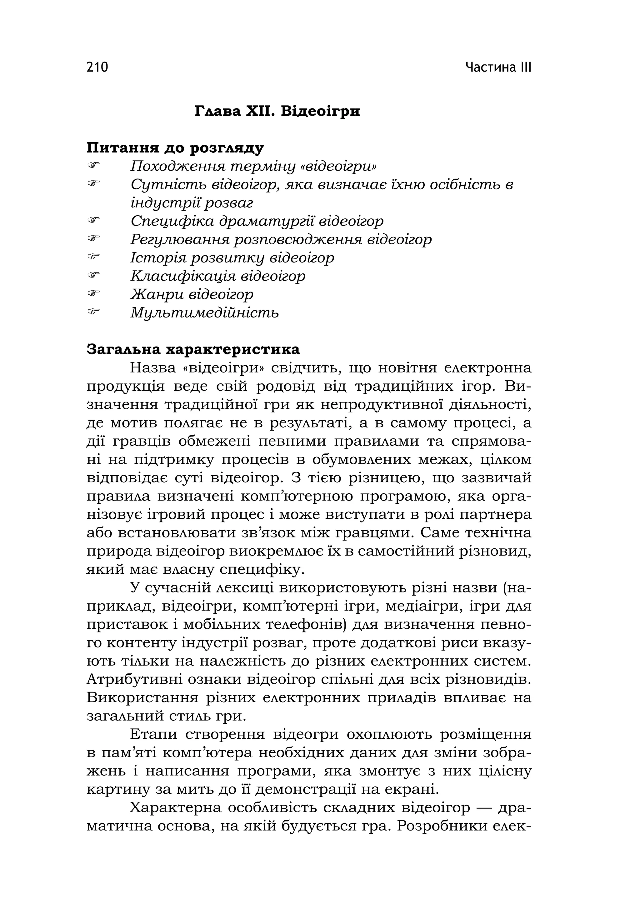 Частина ІІІ210
Глава ХІІ. Відеоігри
Питання до розгляду
 Походження терміну «відеоігри»
 Сутність відеоігор, яка визначає їхню осібність в
індустрії розваг
 Специфіка драматургії відеоігор
 Регулювання розповсюдження відеоігор
 Історія розвитку відеоігор
 Класифікація відеоігор
 Жанри відеоігор
 Мультимедійність
Загальна характеристика
Назва «відеоігри» свідчить, що новітня електронна
продукція веде свій родовід від традиційних ігор. Ви-
значення традиційної гри як непродуктивної діяльності,
де мотив полягає не в результаті, а в самому процесі, а
дії гравців обмежені певними правилами та спрямова-
ні на підтримку процесів в обумовлених межах, цілком
відповідає суті відеоігор. З тією різницею, що зазвичай
правила визначені комп’ютерною програмою, яка орга-
нізовує ігровий процес і може виступати в ролі партнера
або встановлювати зв’язок між гравцями. Саме технічна
природа відеоігор виокремлює їх в самостійний різновид,
який має власну специфіку.
У сучасній лексиці використовують різні назви (на-
приклад, відеоігри, комп’ютерні ігри, медіаігри, ігри для
приставок і мобільних телефонів) для визначення певно-
го контенту індустрії розваг, проте додаткові риси вказу-
ють тільки на належність до різних електронних систем.
Атрибутивні ознаки відеоігор спільні для всіх різновидів.
Використання різних електронних приладів впливає на
загальний стиль гри.
Етапи створення відеогри охоплюють розміщення
в пам’яті комп’ютера необхідних даних для зміни зобра-
жень і написання програми, яка змонтує з них цілісну
картину за мить до її демонстрації на екрані.
Характерна особливість складних відеоігор — дра-
матична основа, на якій будується гра. Розробники елек-
 
