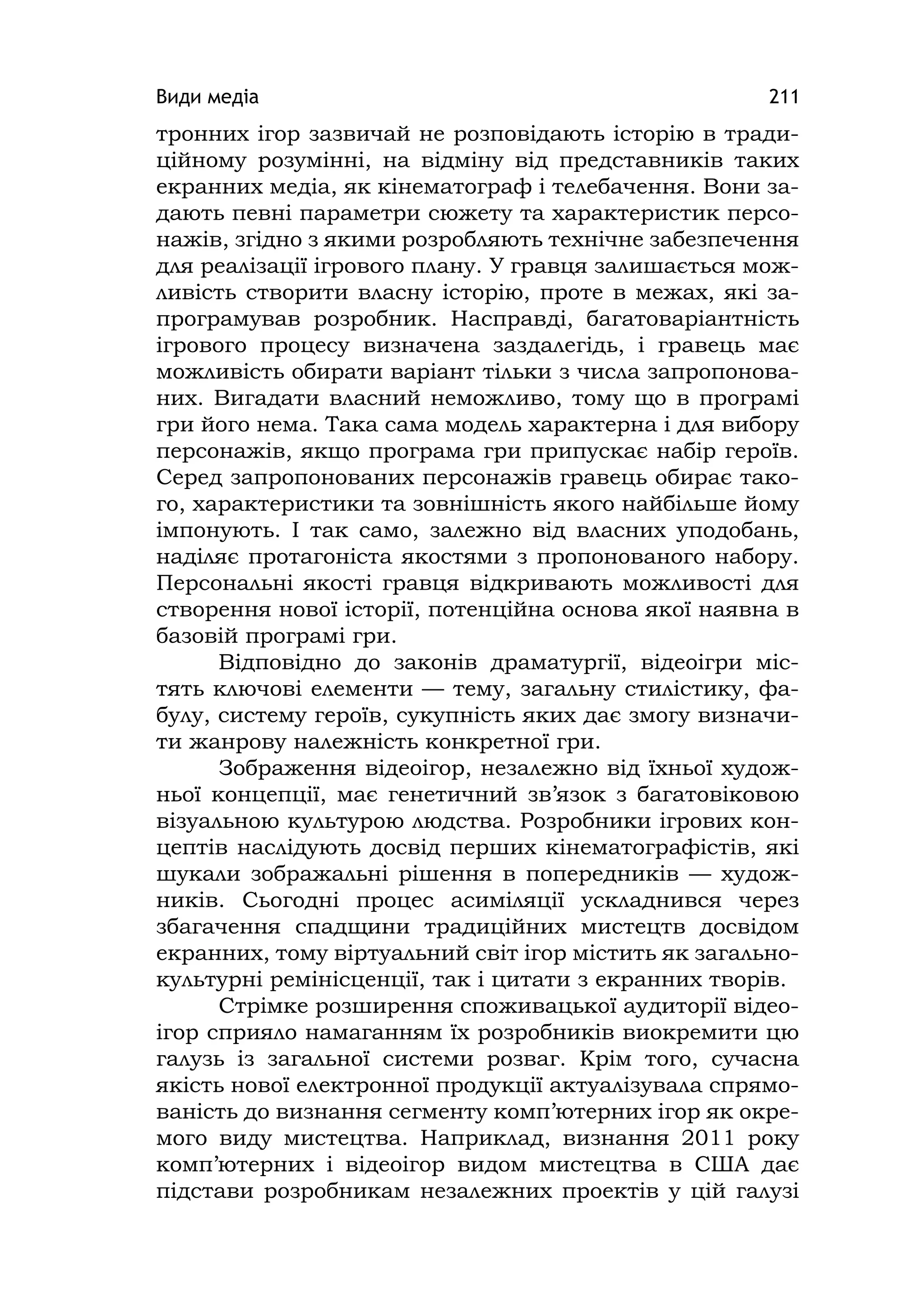 Види медіа 211
тронних ігор зазвичай не розповідають історію в тради-
ційному розумінні, на відміну від представників таких
екранних медіа, як кінематограф і телебачення. Вони за-
дають певні параметри сюжету та характеристик персо-
нажів, згідно з якими розробляють технічне забезпечення
для реалізації ігрового плану. У гравця залишається мож-
ливість створити власну історію, проте в межах, які за-
програмував розробник. Насправді, багатоваріантність
ігрового процесу визначена заздалегідь, і гравець має
можливість обирати варіант тільки з числа запропонова-
них. Вигадати власний неможливо, тому що в програмі
гри його нема. Така сама модель характерна і для вибору
персонажів, якщо програма гри припускає набір героїв.
Серед запропонованих персонажів гравець обирає тако-
го, характеристики та зовнішність якого найбільше йому
імпонують. І так само, залежно від власних уподобань,
наділяє протагоніста якостями з пропонованого набору.
Персональні якості гравця відкривають можливості для
створення нової історії, потенційна основа якої наявна в
базовій програмі гри.
Відповідно до законів драматургії, відеоігри міс-
тять ключові елементи — тему, загальну стилістику, фа-
булу, систему героїв, сукупність яких дає змогу визначи-
ти жанрову належність конкретної гри.
Зображення відеоігор, незалежно від їхньої худож-
ньої концепції, має генетичний зв’язок з багатовіковою
візуальною культурою людства. Розробники ігрових кон-
цептів наслідують досвід перших кінематографістів, які
шукали зображальні рішення в попередників — худож-
ників. Сьогодні процес асиміляції ускладнився через
збагачення спадщини традиційних мистецтв досвідом
екранних, тому віртуальний світ ігор містить як загально-
культурні ремінісценції, так і цитати з екранних творів.
Стрімке розширення споживацької аудиторії відео-
ігор сприяло намаганням їх розробників виокремити цю
галузь із загальної системи розваг. Крім того, сучасна
якість нової електронної продукції актуалізувала спрямо-
ваність до визнання сегменту комп’ютерних ігор як окре-
мого виду мистецтва. Наприклад, визнання 2011 року
комп’ютерних і відеоігор видом мистецтва в США дає
підстави розробникам незалежних проектів у цій галузі
 