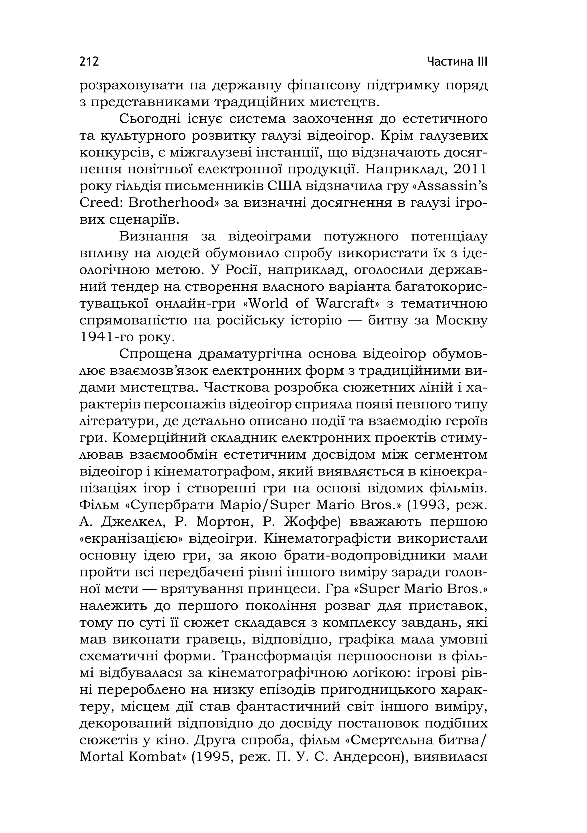 Частина ІІІ212
розраховувати на державну фінансову підтримку поряд
з представниками традиційних мистецтв.
Сьогодні існує система заохочення до естетичного
та культурного розвитку галузі відеоігор. Крім галузевих
конкурсів, є міжгалузеві інстанції, що відзначають досяг-
нення новітньої електронної продукції. Наприклад, 2011
року гільдія письменників США відзначила гру «Assassіn’s
Creed: Brotherhood» за визначні досягнення в галузі ігро-
вих сценаріїв.
Визнання за відеоіграми потужного потенціалу
впливу на людей обумовило спробу використати їх з іде-
ологічною метою. У Росії, наприклад, оголосили держав-
ний тендер на створення власного варіанта багатокорис-
тувацької онлайн-гри «World of Warcraft» з тематичною
спрямованістю на російську історію — битву за Москву
1941-го року.
Спрощена драматургічна основа відеоігор обумов-
лює взаємозв’язок електронних форм з традиційними ви-
дами мистецтва. Часткова розробка сюжетних ліній і ха-
рактерів персонажів відеоігор сприяла появі певного типу
літератури, де детально описано події та взаємодію героїв
гри. Комерційний складник електронних проектів стиму-
лював взаємообмін естетичним досвідом між сегментом
відеоігор і кінематографом, який виявляється в кіноекра-
нізаціях ігор і створенні гри на основі відомих фільмів.
Фільм «Супербрати Маріо/Super Marіo Bros.» (1993, реж.
А. Джелкел, Р. Мортон, Р. Жоффе) вважають першою
«екранізацією» відеоігри. Кінематографісти використали
основну ідею гри, за якою брати-водопровідники мали
пройти всі передбачені рівні іншого виміру заради голов-
ної мети — врятування принцеси. Гра «Super Marіo Bros.»
належить до першого покоління розваг для приставок,
тому по суті її сюжет складався з комплексу завдань, які
мав виконати гравець, відповідно, графіка мала умовні
схематичні форми. Трансформація першооснови в філь-
мі відбувалася за кінематографічною логікою: ігрові рів-
ні перероблено на низку епізодів пригодницького харак-
теру, місцем дії став фантастичний світ іншого виміру,
декорований відповідно до досвіду постановок подібних
сюжетів у кіно. Друга спроба, фільм «Смертельна битва/
Mortal Kombat» (1995, реж. П. У. С. Андерсон), виявилася
 