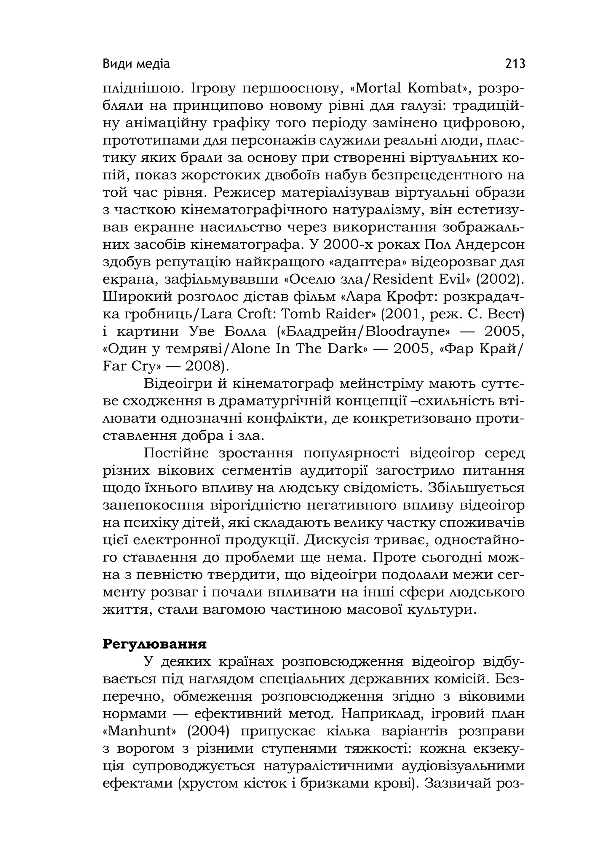 Види медіа 213
пліднішою. Ігрову першооснову, «Mortal Kombat», розро-
бляли на принципово новому рівні для галузі: традицій-
ну анімаційну графіку того періоду замінено цифровою,
прототипами для персонажів служили реальні люди, плас-
тику яких брали за основу при створенні віртуальних ко-
пій, показ жорстоких двобоїв набув безпрецедентного на
той час рівня. Режисер матеріалізував віртуальні образи
з часткою кінематографічного натуралізму, він естетизу-
вав екранне насильство через використання зображаль-
них засобів кінематографа. У 2000-х роках Пол Андерсон
здобув репутацію найкращого «адаптера» відеорозваг для
екрана, зафільмувавши «Оселю зла/Resіdent Evіl» (2002).
Широкий розголос дістав фільм «Лара Крофт: розкрадач-
ка гробниць/Larа Croft: Tomb Raіder» (2001, реж. С. Вест)
і картини Уве Болла («Бладрейн/Bloodrayne» — 2005,
«Один у темряві/Alone Іn The Dark» — 2005, «Фар Край/
Far Cry» — 2008).
Відеоігри й кінематограф мейнстріму мають суттє-
ве сходження в драматургічній концепції –схильність вті-
лювати однозначні конфлікти, де конкретизовано проти-
ставлення добра і зла.
Постійне зростання популярності відеоігор серед
різних вікових сегментів аудиторії загострило питання
щодо їхнього впливу на людську свідомість. Збільшується
занепокоєння вірогідністю негативного впливу відеоігор
на психіку дітей, які складають велику частку споживачів
цієї електронної продукції. Дискусія триває, одностайно-
го ставлення до проблеми ще нема. Проте сьогодні мож-
на з певністю твердити, що відеоігри подолали межи сег-
менту розваг і почали впливати на інші сфери людського
життя, стали вагомою частиною масової культури.
Регулювання
У деяких країнах розповсюдження відеоігор відбу-
вається під наглядом спеціальних державних комісій. Без-
перечно, обмеження розповсюдження згідно з віковими
нормами — ефективний метод. Наприклад, ігровий план
«Manhunt» (2004) припускає кілька варіантів розправи
з ворогом з різними ступенями тяжкості: кожна екзеку-
ція супроводжується натуралістичними аудіовізуальними
ефектами (хрустом кісток і бризками крові). Зазвичай роз-
 