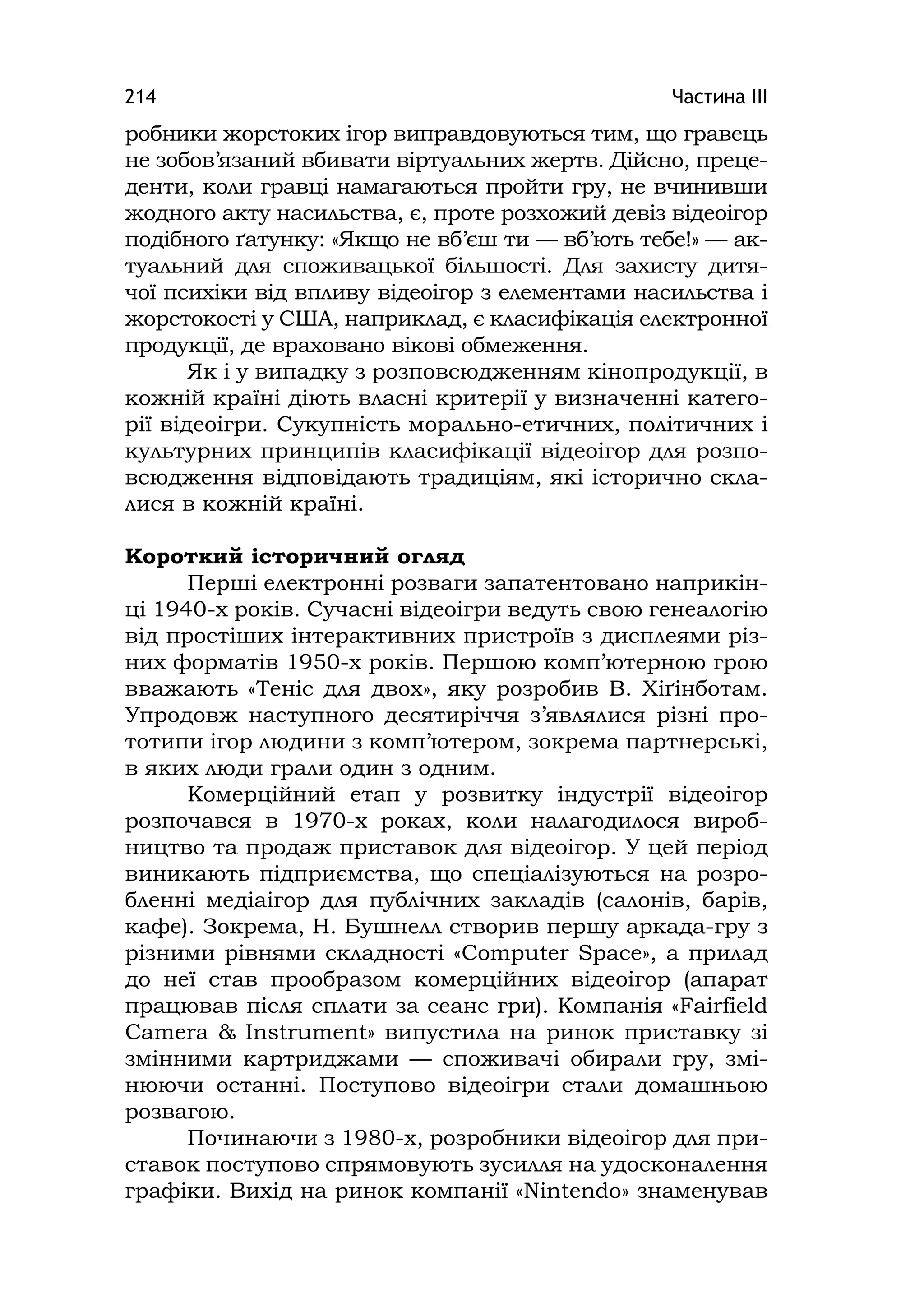 Частина ІІІ214
робники жорстоких ігор виправдовуються тим, що гравець
не зобов’язаний вбивати віртуальних жертв. Дійсно, преце-
денти, коли гравці намагаються пройти гру, не вчинивши
жодного акту насильства, є, проте розхожий девіз відеоігор
подібного ґатунку: «Якщо не вб’єш ти — вб’ють тебе!» — ак-
туальний для споживацької більшості. Для захисту дитя-
чої психіки від впливу відеоігор з елементами насильства і
жорстокості у США, наприклад, є класифікація електронної
продукції, де враховано вікові обмеження.
Як і у випадку з розповсюдженням кінопродукції, в
кожній країні діють власні критерії у визначенні катего-
рії відеоігри. Сукупність морально-етичних, політичних і
культурних принципів класифікації відеоігор для розпо-
всюдження відповідають традиціям, які історично скла-
лися в кожній країні.
Короткий історичний огляд
Перші електронні розваги запатентовано наприкін-
ці 1940-х років. Сучасні відеоігри ведуть свою генеалогію
від простіших інтерактивних пристроїв з дисплеями різ-
них форматів 1950-х років. Першою комп’ютерною грою
вважають «Теніс для двох», яку розробив В. Хіґінботам.
Упродовж наступного десятиріччя з’являлися різні про-
тотипи ігор людини з комп’ютером, зокрема партнерські,
в яких люди грали один з одним.
Комерційний етап у розвитку індустрії відеоігор
розпочався в 1970-х роках, коли налагодилося вироб-
ництво та продаж приставок для відеоігор. У цей період
виникають підприємства, що спеціалізуються на розро-
бленні медіаігор для публічних закладів (салонів, барів,
кафе). Зокрема, Н. Бушнелл створив першу аркада-гру з
різними рівнями складності «Computer Space», а прилад
до неї став прообразом комерційних відеоігор (апарат
працював після сплати за сеанс гри). Компанія «Faіrfіeld
Camera & Іnstrument» випустила на ринок приставку зі
змінними картриджами — споживачі обирали гру, змі-
нюючи останні. Поступово відеоігри стали домашньою
розвагою.
Починаючи з 1980-х, розробники відеоігор для при-
ставок поступово спрямовують зусилля на удосконалення
графіки. Вихід на ринок компанії «Nіntendo» знаменував
 