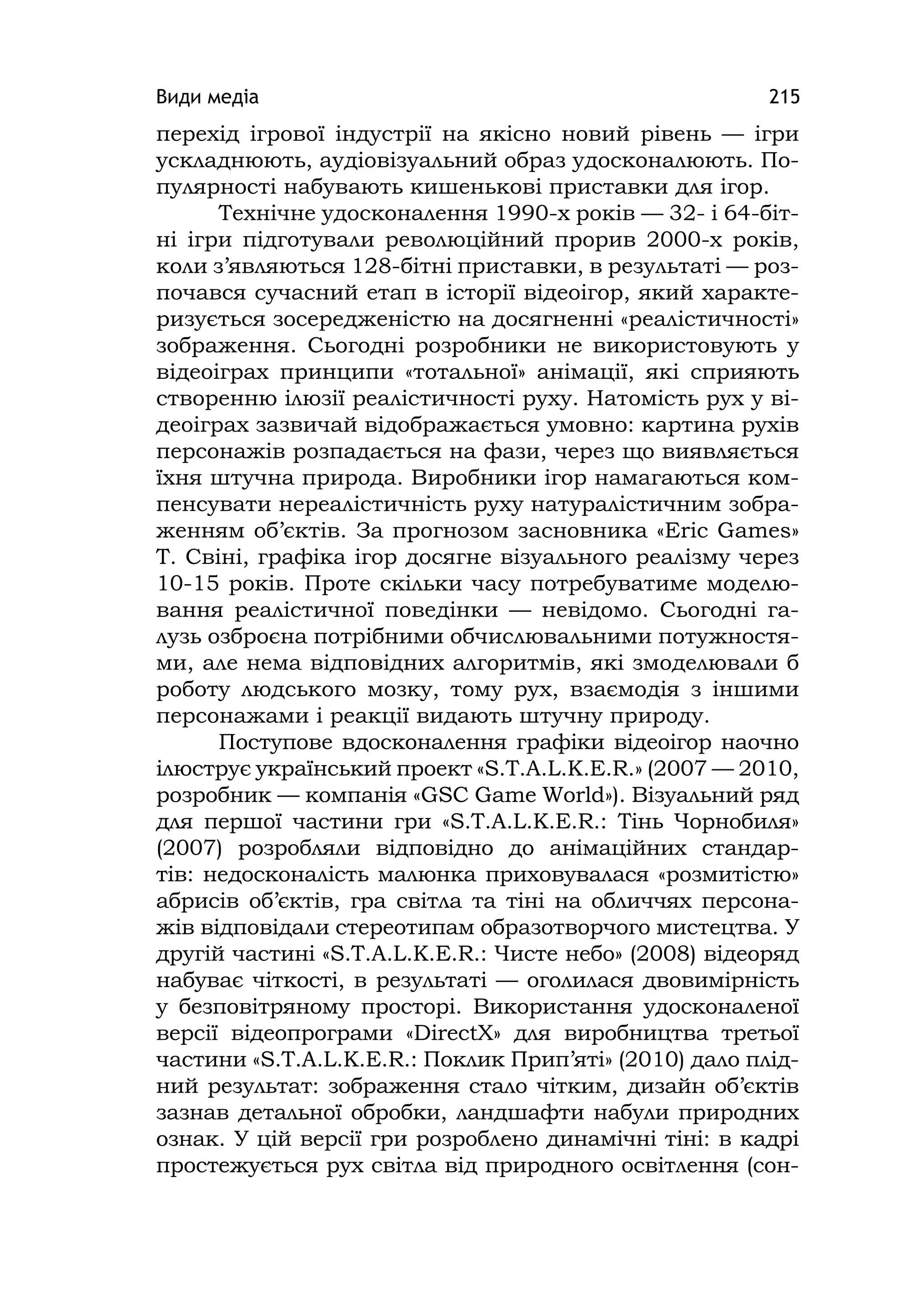 Види медіа 215
перехід ігрової індустрії на якісно новий рівень — ігри
ускладнюють, аудіовізуальний образ удосконалюють. По-
пулярності набувають кишенькові приставки для ігор.
Технічне удосконалення 1990-х років — 32- і 64-біт-
ні ігри підготували революційний прорив 2000-х років,
коли з’являються 128-бітні приставки, в результаті — роз-
почався сучасний етап в історії відеоігор, який характе-
ризується зосередженістю на досягненні «реалістичності»
зображення. Сьогодні розробники не використовують у
відеоіграх принципи «тотальної» анімації, які сприяють
створенню ілюзії реалістичності руху. Натомість рух у ві-
деоіграх зазвичай відображається умовно: картина рухів
персонажів розпадається на фази, через що виявляється
їхня штучна природа. Виробники ігор намагаються ком-
пенсувати нереалістичність руху натуралістичним зобра-
женням об’єктів. За прогнозом засновника «Erіc Games»
Т. Свіні, графіка ігор досягне візуального реалізму через
10-15 років. Проте скільки часу потребуватиме моделю-
вання реалістичної поведінки — невідомо. Сьогодні га-
лузь озброєна потрібними обчислювальними потужностя-
ми, але нема відповідних алгоритмів, які змоделювали б
роботу людського мозку, тому рух, взаємодія з іншими
персонажами і реакції видають штучну природу.
Поступове вдосконалення графіки відеоігор наочно
ілюструє український проект «S.T.A.L.K.E.R.» (2007 — 2010,
розробник — компанія «GSC Game World»). Візуальний ряд
для першої частини гри «S.T.A.L.K.E.R.: Тінь Чорнобиля»
(2007) розробляли відповідно до анімаційних стандар-
тів: недосконалість малюнка приховувалася «розмитістю»
абрисів об’єктів, гра світла та тіні на обличчях персона-
жів відповідали стереотипам образотворчого мистецтва. У
другій частині «S.T.A.L.K.E.R.: Чисте небо» (2008) відеоряд
набуває чіткості, в результаті — оголилася двовимірність
у безповітряному просторі. Використання удосконаленої
версії відеопрограми «DіrectX» для виробництва третьої
частини «S.T.A.L.K.E.R.: Поклик Прип’яті» (2010) дало плід-
ний результат: зображення стало чітким, дизайн об’єктів
зазнав детальної обробки, ландшафти набули природних
ознак. У цій версії гри розроблено динамічні тіні: в кадрі
простежується рух світла від природного освітлення (сон-
 