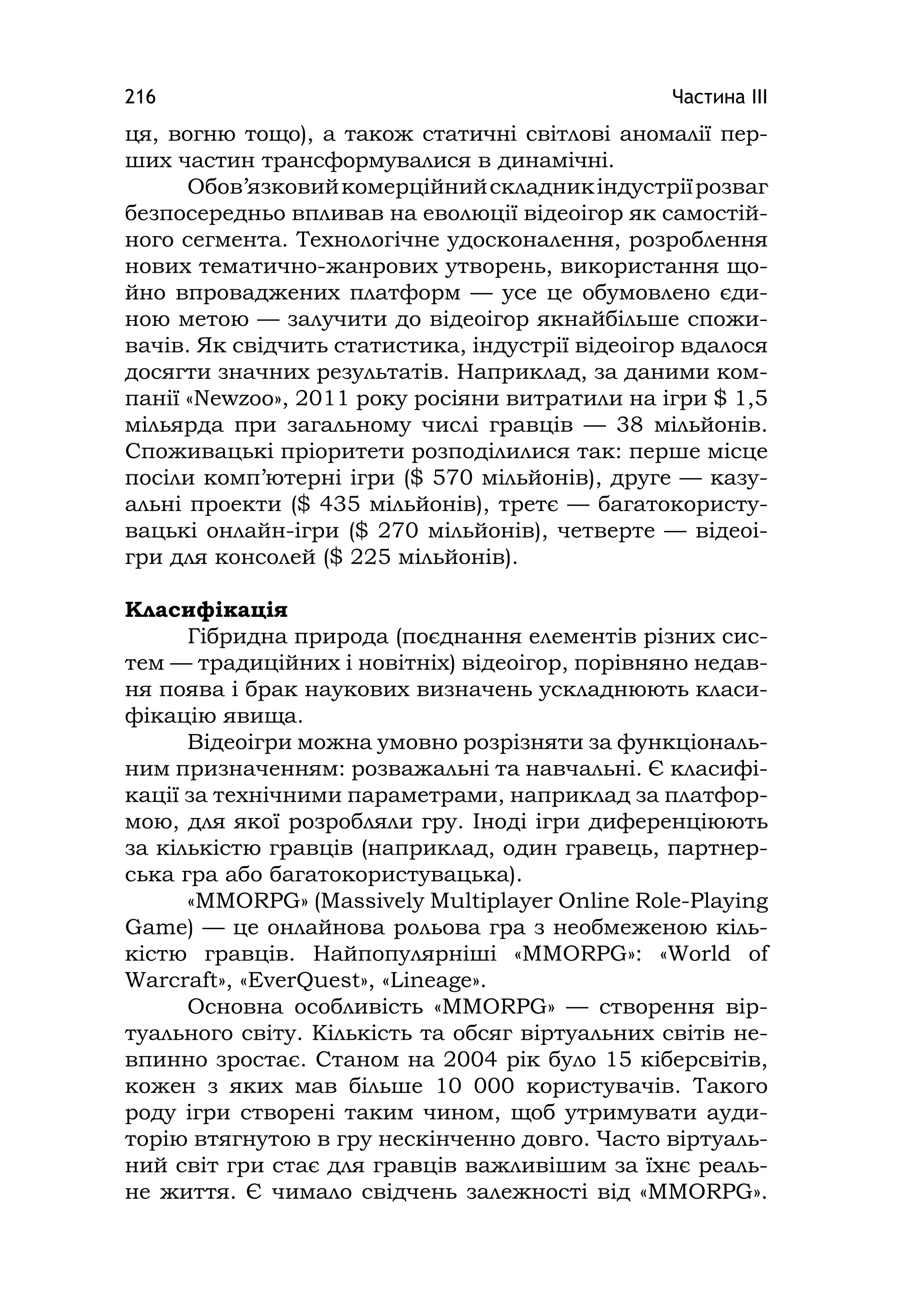 Частина ІІІ216
ця, вогню тощо), а також статичні світлові аномалії пер-
ших частин трансформувалися в динамічні.
Обов’язковийкомерційнийскладникіндустріїрозваг
безпосередньо впливав на еволюції відеоігор як самостій-
ного сегмента. Технологічне удосконалення, розроблення
нових тематично-жанрових утворень, використання що-
йно впроваджених платформ — усе це обумовлено єди-
ною метою — залучити до відеоігор якнайбільше спожи-
вачів. Як свідчить статистика, індустрії відеоігор вдалося
досягти значних результатів. Наприклад, за даними ком-
панії «Newzoo», 2011 року росіяни витратили на ігри $ 1,5
мільярда при загальному числі гравців — 38 мільйонів.
Споживацькі пріоритети розподілилися так: перше місце
посіли комп’ютерні ігри ($ 570 мільйонів), друге — казу-
альні проекти ($ 435 мільйонів), третє — багатокористу-
вацькі онлайн-ігри ($ 270 мільйонів), четверте — відеоі-
гри для консолей ($ 225 мільйонів).
Класифікація
Гібридна природа (поєднання елементів різних сис-
тем — традиційних і новітніх) відеоігор, порівняно недав-
ня поява і брак наукових визначень ускладнюють класи-
фікацію явища.
Відеоігри можна умовно розрізняти за функціональ-
ним призначенням: розважальні та навчальні. Є класифі-
кації за технічними параметрами, наприклад за платфор-
мою, для якої розробляли гру. Іноді ігри диференціюють
за кількістю гравців (наприклад, один гравець, партнер-
ська гра або багатокористувацька).
«MMORPG» (Massіvely Multіplayer Onlіne Role-Playіng
Game) — це онлайнова рольова гра з необмеженою кіль-
кістю гравців. Найпопулярніші «MMORPG»: «World of
Warcraft», «EverQuest», «Lіneage».
Основна особливість «MMORPG» — створення вір-
туального світу. Кількість та обсяг віртуальних світів не-
впинно зростає. Станом на 2004 рік було 15 кіберсвітів,
кожен з яких мав більше 10 000 користувачів. Такого
роду ігри створені таким чином, щоб утримувати ауди-
торію втягнутою в гру нескінченно довго. Часто віртуаль-
ний світ гри стає для гравців важливішим за їхнє реаль-
не життя. Є чимало свідчень залежності від «MMORPG».
 