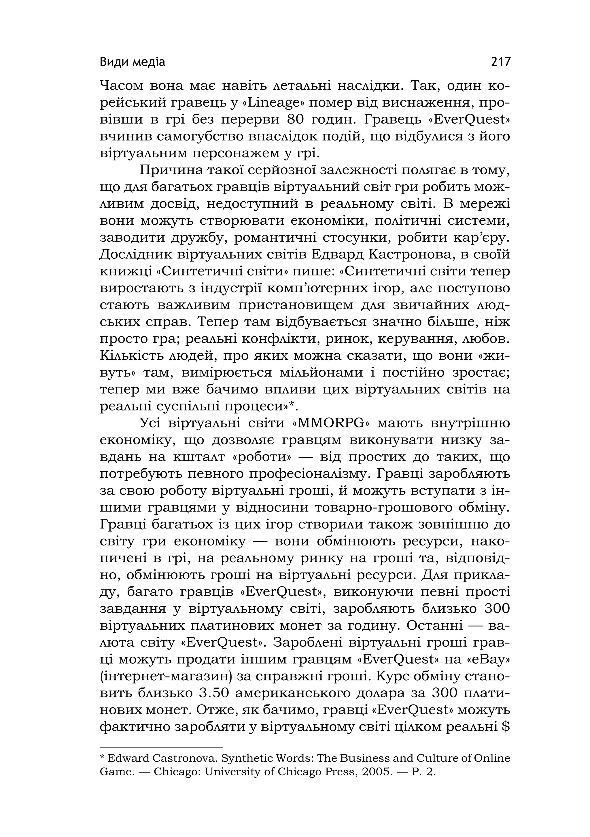 Види медіа 217
Часом вона має навіть летальні наслідки. Так, один ко-
рейський гравець у «Lіneage» помер від виснаження, про-
вівши в грі без перерви 80 годин. Гравець «EverQuest»
вчинив самогубство внаслідок подій, що відбулися з його
віртуальним персонажем у грі.
Причина такої серйозної залежності полягає в тому,
що для багатьох гравців віртуальний світ гри робить мож-
ливим досвід, недоступний в реальному світі. В мережі
вони можуть створювати економіки, політичні системи,
заводити дружбу, романтичні стосунки, робити кар’єру.
Дослідник віртуальних світів Едвард Кастронова, в своїй
книжці «Синтетичні світи» пише: «Синтетичні світи тепер
виростають з індустрії комп’ютерних ігор, але поступово
стають важливим пристановищем для звичайних люд-
ських справ. Тепер там відбувається значно більше, ніж
просто гра; реальні конфлікти, ринок, керування, любов.
Кількість людей, про яких можна сказати, що вони «жи-
вуть» там, вимірюється мільйонами і постійно зростає;
тепер ми вже бачимо впливи цих віртуальних світів на
реальні суспільні процеси»*.
Усі віртуальні світи «MMORPG» мають внутрішню
економіку, що дозволяє гравцям виконувати низку за-
вдань на кшталт «роботи» — від простих до таких, що
потребують певного професіоналізму. Гравці заробляють
за свою роботу віртуальні гроші, й можуть вступати з ін-
шими гравцями у відносини товарно-грошового обміну.
Гравці багатьох із цих ігор створили також зовнішню до
світу гри економіку — вони обмінюють ресурси, нако-
пичені в грі, на реальному ринку на гроші та, відповід-
но, обмінюють гроші на віртуальні ресурси. Для прикла-
ду, багато гравців «EverQuest», виконуючи певні прості
завдання у віртуальному світі, заробляють близько 300
віртуальних платинових монет за годину. Останні — ва-
люта світу «EverQuest». Зароблені віртуальні гроші грав-
ці можуть продати іншим гравцям «EverQuest» на «eBay»
(інтернет-магазин) за справжні гроші. Курс обміну стано-
вить близько 3.50 американського долара за 300 плати-
нових монет. Отже, як бачимо, гравці «EverQuest» можуть
фактично заробляти у віртуальному світі цілком реальні $
* Edward Castronova. Synthetіc Words: The Business and Culture of Online
Game. — Chicago: Unіversіty of Chіcago Press, 2005. — P. 2.
 