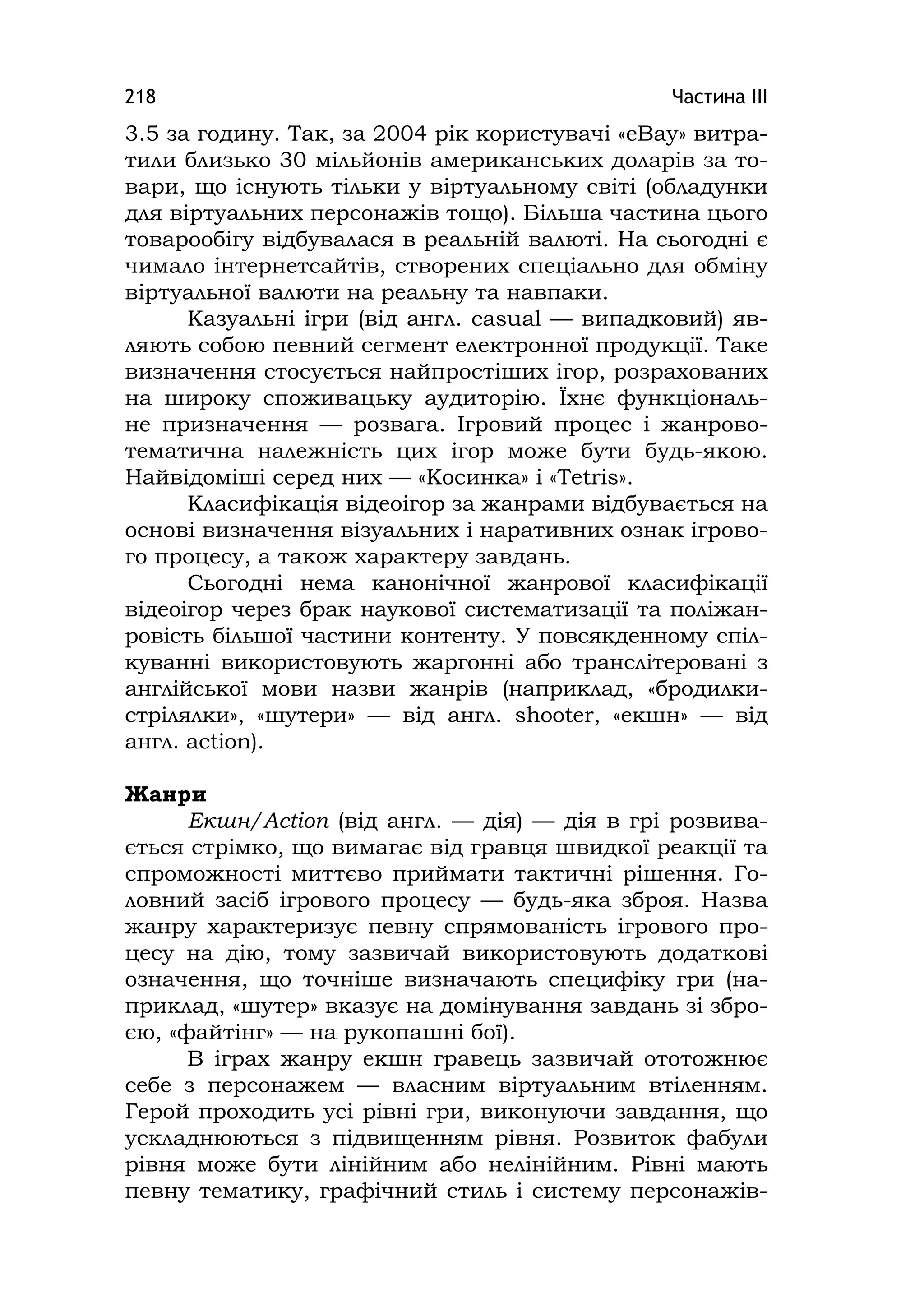 Частина ІІІ218
3.5 за годину. Так, за 2004 рік користувачі «eBay» витра-
тили близько 30 мільйонів американських доларів за то-
вари, що існують тільки у віртуальному світі (обладунки
для віртуальних персонажів тощо). Більша частина цього
товарообігу відбувалася в реальній валюті. На сьогодні є
чимало інтернетсайтів, створених спеціально для обміну
віртуальної валюти на реальну та навпаки.
Казуальні ігри (від англ. casual — випадковий) яв-
ляють собою певний сегмент електронної продукції. Таке
визначення стосується найпростіших ігор, розрахованих
на широку споживацьку аудиторію. Їхнє функціональ-
не призначення — розвага. Ігровий процес і жанрово-
тематична належність цих ігор може бути будь-якою.
Найвідоміші серед них — «Косинка» і «Tetrіs».
Класифікація відеоігор за жанрами відбувається на
основі визначення візуальних і наративних ознак ігрово-
го процесу, а також характеру завдань.
Сьогодні нема канонічної жанрової класифікації
відеоігор через брак наукової систематизації та поліжан-
ровість більшої частини контенту. У повсякденному спіл-
куванні використовують жаргонні або транслітеровані з
англійської мови назви жанрів (наприклад, «бродилки-
стрілялки», «шутери» — від англ. shooter, «екшн» — від
англ. actіon).
Жанри
Екшн/Аctіon (від англ. — дія) — дія в грі розвива-
ється стрімко, що вимагає від гравця швидкої реакції та
спроможності миттєво приймати тактичні рішення. Го-
ловний засіб ігрового процесу — будь-яка зброя. Назва
жанру характеризує певну спрямованість ігрового про-
цесу на дію, тому зазвичай використовують додаткові
означення, що точніше визначають специфіку гри (на-
приклад, «шутер» вказує на домінування завдань зі збро-
єю, «файтінг» — на рукопашні бої).
В іграх жанру екшн гравець зазвичай ототожнює
себе з персонажем — власним віртуальним втіленням.
Герой проходить усі рівні гри, виконуючи завдання, що
ускладнюються з підвищенням рівня. Розвиток фабули
рівня може бути лінійним або нелінійним. Рівні мають
певну тематику, графічний стиль і систему персонажів-
 