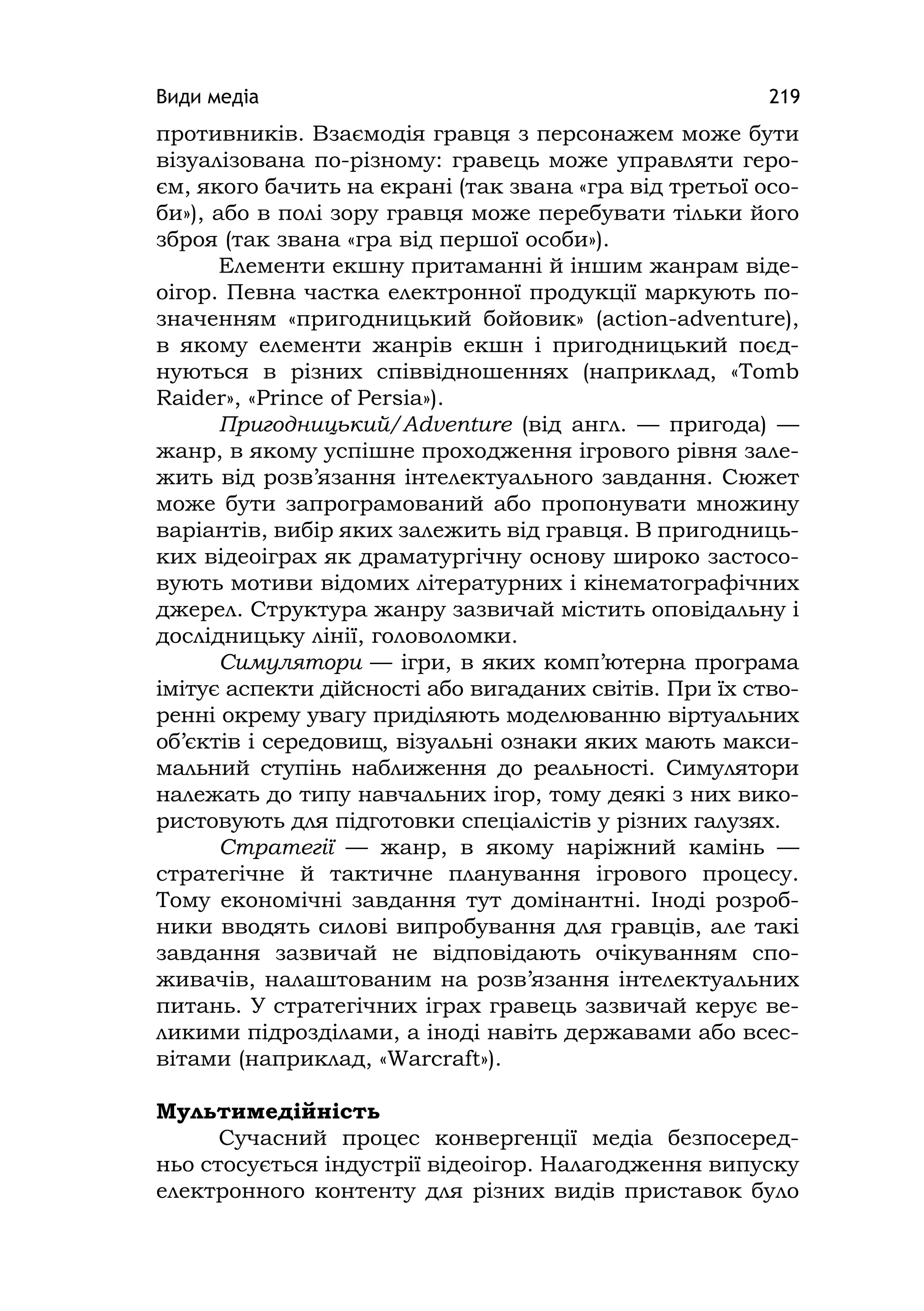 Види медіа 219
противників. Взаємодія гравця з персонажем може бути
візуалізована по-різному: гравець може управляти геро-
єм, якого бачить на екрані (так звана «гра від третьої осо-
би»), або в полі зору гравця може перебувати тільки його
зброя (так звана «гра від першої особи»).
Елементи екшну притаманні й іншим жанрам віде-
оігор. Певна частка електронної продукції маркують по-
значенням «пригодницький бойовик» (actіon-adventure),
в якому елементи жанрів екшн і пригодницький поєд-
нуються в різних співвідношеннях (наприклад, «Tomb
Raіder», «Prіnce of Persіa»).
Пригодницький/Аdventure (від англ. — пригода) —
жанр, в якому успішне проходження ігрового рівня зале-
жить від розв’язання інтелектуального завдання. Сюжет
може бути запрограмований або пропонувати множину
варіантів, вибір яких залежить від гравця. В пригодниць-
ких відеоіграх як драматургічну основу широко застосо-
вують мотиви відомих літературних і кінематографічних
джерел. Структура жанру зазвичай містить оповідальну і
дослідницьку лінії, головоломки.
Симулятори — ігри, в яких комп’ютерна програма
імітує аспекти дійсності або вигаданих світів. При їх ство-
ренні окрему увагу приділяють моделюванню віртуальних
об’єктів і середовищ, візуальні ознаки яких мають макси-
мальний ступінь наближення до реальності. Симулятори
належать до типу навчальних ігор, тому деякі з них вико-
ристовують для підготовки спеціалістів у різних галузях.
Стратегії — жанр, в якому наріжний камінь —
стратегічне й тактичне планування ігрового процесу.
Тому економічні завдання тут домінантні. Іноді розроб-
ники вводять силові випробування для гравців, але такі
завдання зазвичай не відповідають очікуванням спо-
живачів, налаштованим на розв’язання інтелектуальних
питань. У стратегічних іграх гравець зазвичай керує ве-
ликими підрозділами, а іноді навіть державами або всес-
вітами (наприклад, «Warcraft»).
Мультимедійність
Сучасний процес конвергенції медіа безпосеред-
ньо стосується індустрії відеоігор. Налагодження випуску
електронного контенту для різних видів приставок було
 