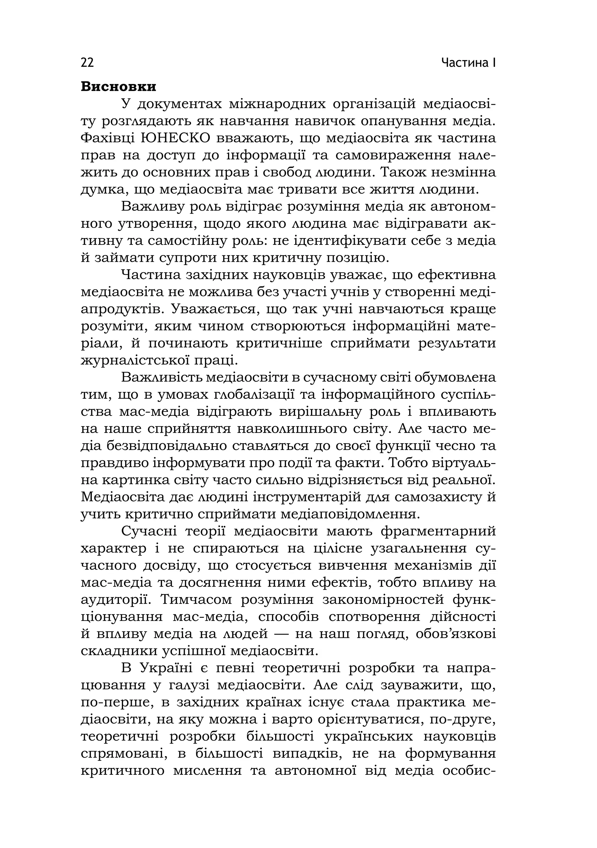 Частина І22
Висновки
У документах міжнародних організацій медіаосві-
ту розглядають як навчання навичок опанування медіа.
Фахівці ЮНЕСКО вважають, що медіаосвіта як частина
прав на доступ до інформації та самовираження нале-
жить до основних прав і свобод людини. Також незмінна
думка, що медіаосвіта має тривати все життя людини.
Важливу роль відіграє розуміння медіа як автоном-
ного утворення, щодо якого людина має відігравати ак-
тивну та самостійну роль: не ідентифікувати себе з медіа
й займати супроти них критичну позицію.
Частина західних науковців уважає, що ефективна
медіаосвіта не можлива без участі учнів у створенні меді-
апродуктів. Уважається, що так учні навчаються краще
розуміти, яким чином створюються інформаційні мате-
ріали, й починають критичніше сприймати результати
журналістської праці.
Важливість медіаосвіти в сучасному світі обумовлена
тим, що в умовах глобалізації та інформаційного суспіль-
ства мас-медіа відіграють вирішальну роль і впливають
на наше сприйняття навколишнього світу. Але часто ме-
діа безвідповідально ставляться до своєї функції чесно та
правдиво інформувати про події та факти. Тобто віртуаль-
на картинка світу часто сильно відрізняється від реальної.
Медіаосвіта дає людині інструментарій для самозахисту й
учить критично сприймати медіаповідомлення.
Сучасні теорії медіаосвіти мають фрагментарний
характер і не спираються на цілісне узагальнення су-
часного досвіду, що стосується вивчення механізмів дії
мас-медіа та досягнення ними ефектів, тобто впливу на
аудиторії. Тимчасом розуміння закономірностей функ-
ціонування мас-медіа, способів спотворення дійсності
й впливу медіа на людей — на наш погляд, обов’язкові
складники успішної медіаосвіти.
В Україні є певні теоретичні розробки та напра-
цювання у галузі медіаосвіти. Але слід зауважити, що,
по-перше, в західних країнах існує стала практика ме-
діаосвіти, на яку можна і варто орієнтуватися, по-друге,
теоретичні розробки більшості українських науковців
спрямовані, в більшості випадків, не на формування
критичного мислення та автономної від медіа особис-
 