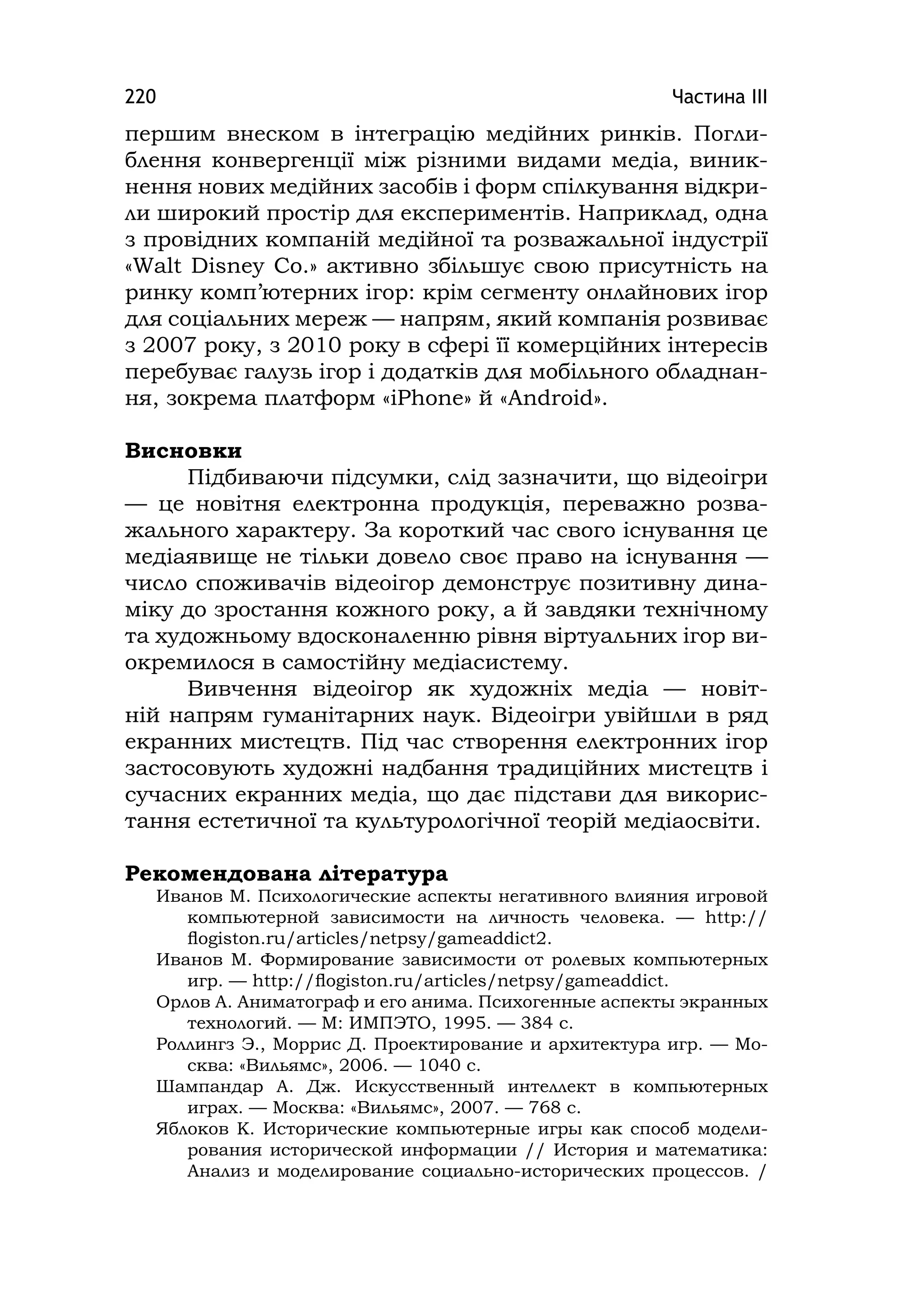 Частина ІІІ220
першим внеском в інтеграцію медійних ринків. Погли-
блення конвергенції між різними видами медіа, виник-
нення нових медійних засобів і форм спілкування відкри-
ли широкий простір для експериментів. Наприклад, одна
з провідних компаній медійної та розважальної індустрії
«Walt Dіsney Co.» активно збільшує свою присутність на
ринку комп’ютерних ігор: крім сегменту онлайнових ігор
для соціальних мереж — напрям, який компанія розвиває
з 2007 року, з 2010 року в сфері її комерційних інтересів
перебуває галузь ігор і додатків для мобільного обладнан-
ня, зокрема платформ «іPhone» й «Androіd».
Висновки
Підбиваючи підсумки, слід зазначити, що відеоігри
— це новітня електронна продукція, переважно розва-
жального характеру. За короткий час свого існування це
медіаявище не тільки довело своє право на існування —
число споживачів відеоігор демонструє позитивну дина-
міку до зростання кожного року, а й завдяки технічному
та художньому вдосконаленню рівня віртуальних ігор ви-
окремилося в самостійну медіасистему.
Вивчення відеоігор як художніх медіа — новіт-
ній напрям гуманітарних наук. Відеоігри увійшли в ряд
екранних мистецтв. Під час створення електронних ігор
застосовують художні надбання традиційних мистецтв і
сучасних екранних медіа, що дає підстави для викорис-
тання естетичної та культурологічної теорій медіаосвіти.
Рекомендована література
Иванов М. Психологические аспекты негативного влияния игровой
компьютерной зависимости на личность человека. — http://
ﬂogiston.ru/articles/netpsy/gameaddict2.
Иванов М. Формирование зависимости от ролевых компьютерных
игр. — http://ﬂogiston.ru/articles/netpsy/gameaddict.
Орлов А. Аниматограф и его анима. Психогенные аспекты экранных
технологий. — М: ИМПЭТО, 1995. — 384 с.
Роллингз Э., Моррис Д. Проектирование и архитектура игр. — Мо-
сква: «Вильямс», 2006. — 1040 с.
Шампандар А. Дж. Искусственный интеллект в компьютерных
играх. — Москва: «Вильямс», 2007. — 768 с.
Яблоков К. Исторические компьютерные игры как способ модели-
рования исторической информации // История и математика:
Анализ и моделирование социально-исторических процессов. /
 