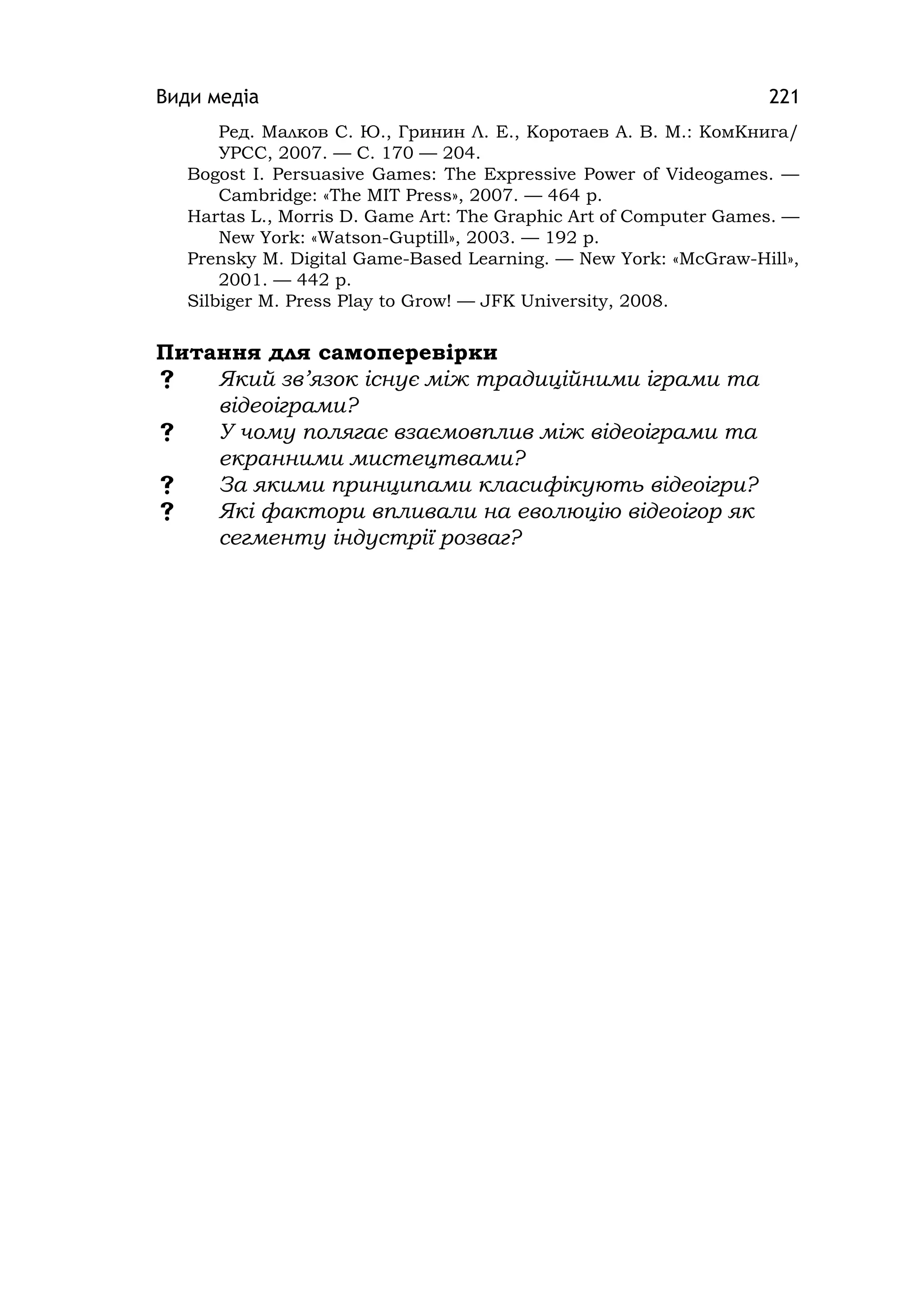 Види медіа 221
Ред. Малков С. Ю., Гринин Л. Е., Коротаев А. В. М.: КомКнига/
УРСС, 2007. — С. 170 — 204.
Bogost І. Persuasіve Games: The Expressіve Power of Vіdeogames. —
Cambrіdge: «The MIT Press», 2007. — 464 p.
Hartas L., Morrіs D. Game Art: The Graphіc Art of Computer Games. —
New York: «Watson-Guptill», 2003. — 192 p.
Prensky M. Dіgіtal Game-Based Learnіng. — New York: «McGraw-Hill»,
2001. — 442 p.
Sіlbіger M. Press Play to Grow! — JFK Unіversіty, 2008.
Питання для самоперевірки
 Який зв’язок існує між традиційними іграми та
відеоіграми?
 У чому полягає взаємовплив між відеоіграми та
екранними мистецтвами?
 За якими принципами класифікують відеоігри?
 Які фактори впливали на еволюцію відеоігор як
сегменту індустрії розваг?
 