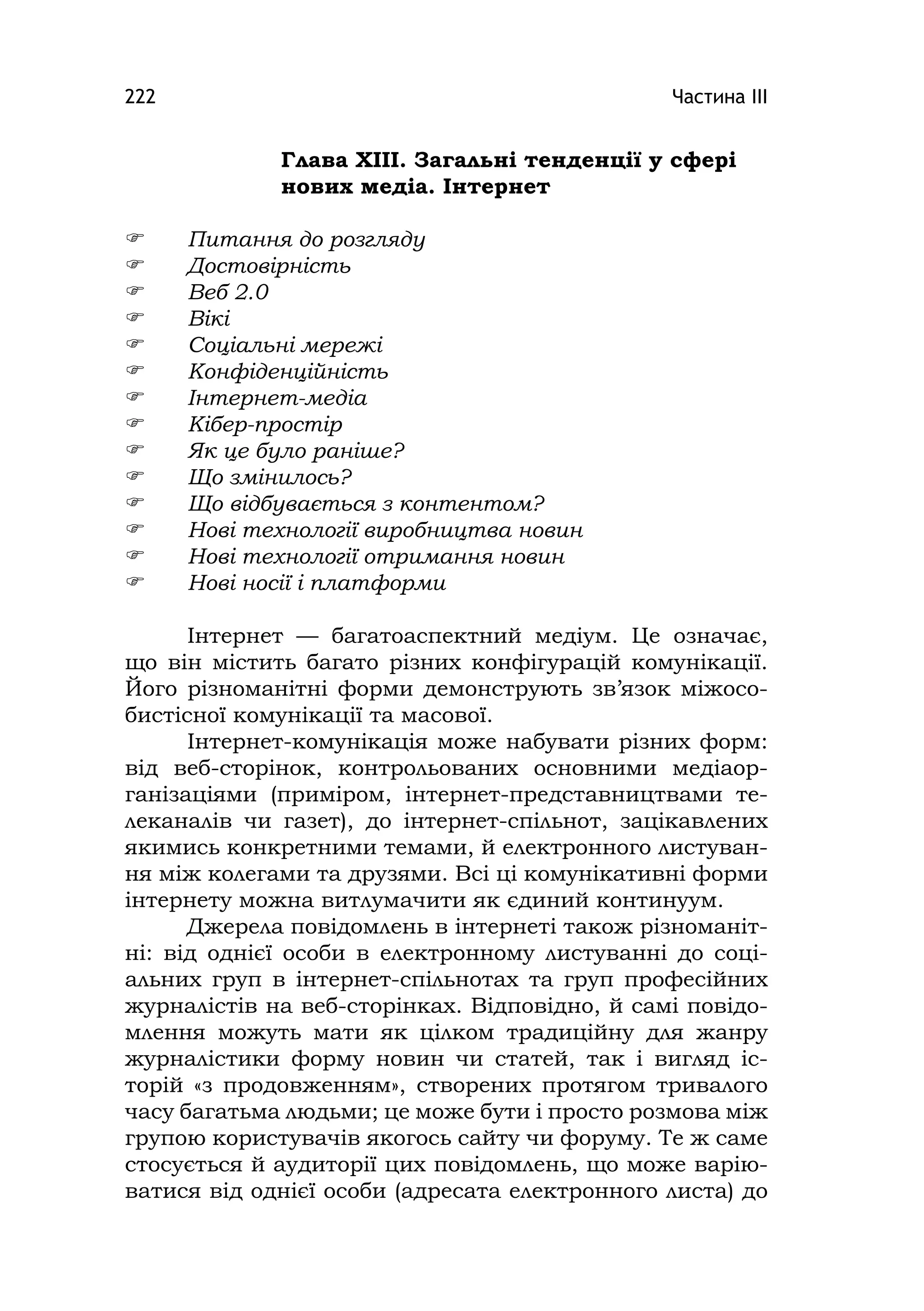 Частина ІІІ222
Глава ХІІІ. Загальні тенденції у сфері
нових медіа. Інтернет
 Питання до розгляду
 Достовірність
 Веб 2.0
 Вікі
 Соціальні мережі
 Конфіденційність
 Інтернет-медіа
 Кібер-простір
 Як це було раніше?
 Що змінилось?
 Що відбувається з контентом?
 Нові технології виробництва новин
 Нові технології отримання новин
 Нові носії і платформи
Інтернет — багатоаспектний медіум. Це означає,
що він містить багато різних конфігурацій комунікації.
Його різноманітні форми демонструють зв’язок міжосо-
бистісної комунікації та масової.
Інтернет-комунікація може набувати різних форм:
від веб-сторінок, контрольованих основними медіаор-
ганізаціями (приміром, інтернет-представництвами те-
леканалів чи газет), до інтернет-спільнот, зацікавлених
якимись конкретними темами, й електронного листуван-
ня між колегами та друзями. Всі ці комунікативні форми
інтернету можна витлумачити як єдиний континуум.
Джерела повідомлень в інтернеті також різноманіт-
ні: від однієї особи в електронному листуванні до соці-
альних груп в інтернет-спільнотах та груп професійних
журналістів на веб-сторінках. Відповідно, й самі повідо-
млення можуть мати як цілком традиційну для жанру
журналістики форму новин чи статей, так і вигляд іс-
торій «з продовженням», створених протягом тривалого
часу багатьма людьми; це може бути і просто розмова між
групою користувачів якогось сайту чи форуму. Те ж саме
стосується й аудиторії цих повідомлень, що може варію-
ватися від однієї особи (адресата електронного листа) до
 