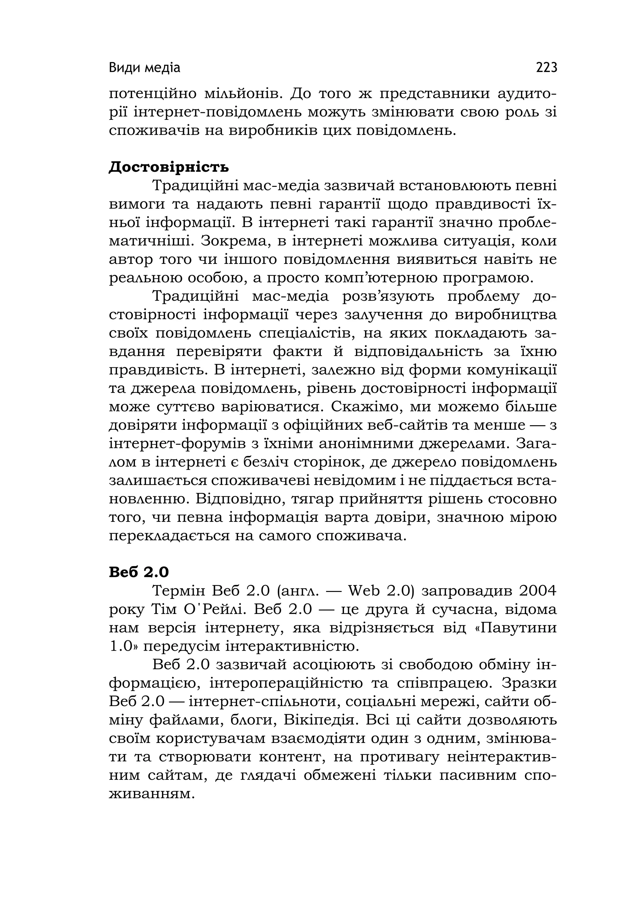 Види медіа 223
потенційно мільйонів. До того ж представники аудито-
рії інтернет-повідомлень можуть змінювати свою роль зі
споживачів на виробників цих повідомлень.
Достовірність
Традиційні мас-медіа зазвичай встановлюють певні
вимоги та надають певні гарантії щодо правдивості їх-
ньої інформації. В інтернеті такі гарантії значно пробле-
матичніші. Зокрема, в інтернеті можлива ситуація, коли
автор того чи іншого повідомлення виявиться навіть не
реальною особою, а просто комп’ютерною програмою.
Традиційні мас-медіа розв’язують проблему до-
стовірності інформації через залучення до виробництва
своїх повідомлень спеціалістів, на яких покладають за-
вдання перевіряти факти й відповідальність за їхню
правдивість. В інтернеті, залежно від форми комунікації
та джерела повідомлень, рівень достовірності інформації
може суттєво варіюватися. Скажімо, ми можемо більше
довіряти інформації з офіційних веб-сайтів та менше — з
інтернет-форумів з їхніми анонімними джерелами. Зага-
лом в інтернеті є безліч сторінок, де джерело повідомлень
залишається споживачеві невідомим і не піддається вста-
новленню. Відповідно, тягар прийняття рішень стосовно
того, чи певна інформація варта довіри, значною мірою
перекладається на самого споживача.
Веб 2.0
Термін Веб 2.0 (англ. — Web 2.0) запровадив 2004
року Тім О΄Рейлі. Веб 2.0 — це друга й сучасна, відома
нам версія інтернету, яка відрізняється від «Павутини
1.0» передусім інтерактивністю.
Веб 2.0 зазвичай асоціюють зі свободою обміну ін-
формацією, інтеропераційністю та співпрацею. Зразки
Веб 2.0 — інтернет-спільноти, соціальні мережі, сайти об-
міну файлами, блоги, Вікіпедія. Всі ці сайти дозволяють
своїм користувачам взаємодіяти один з одним, змінюва-
ти та створювати контент, на противагу неінтерактив-
ним сайтам, де глядачі обмежені тільки пасивним спо-
живанням.
 