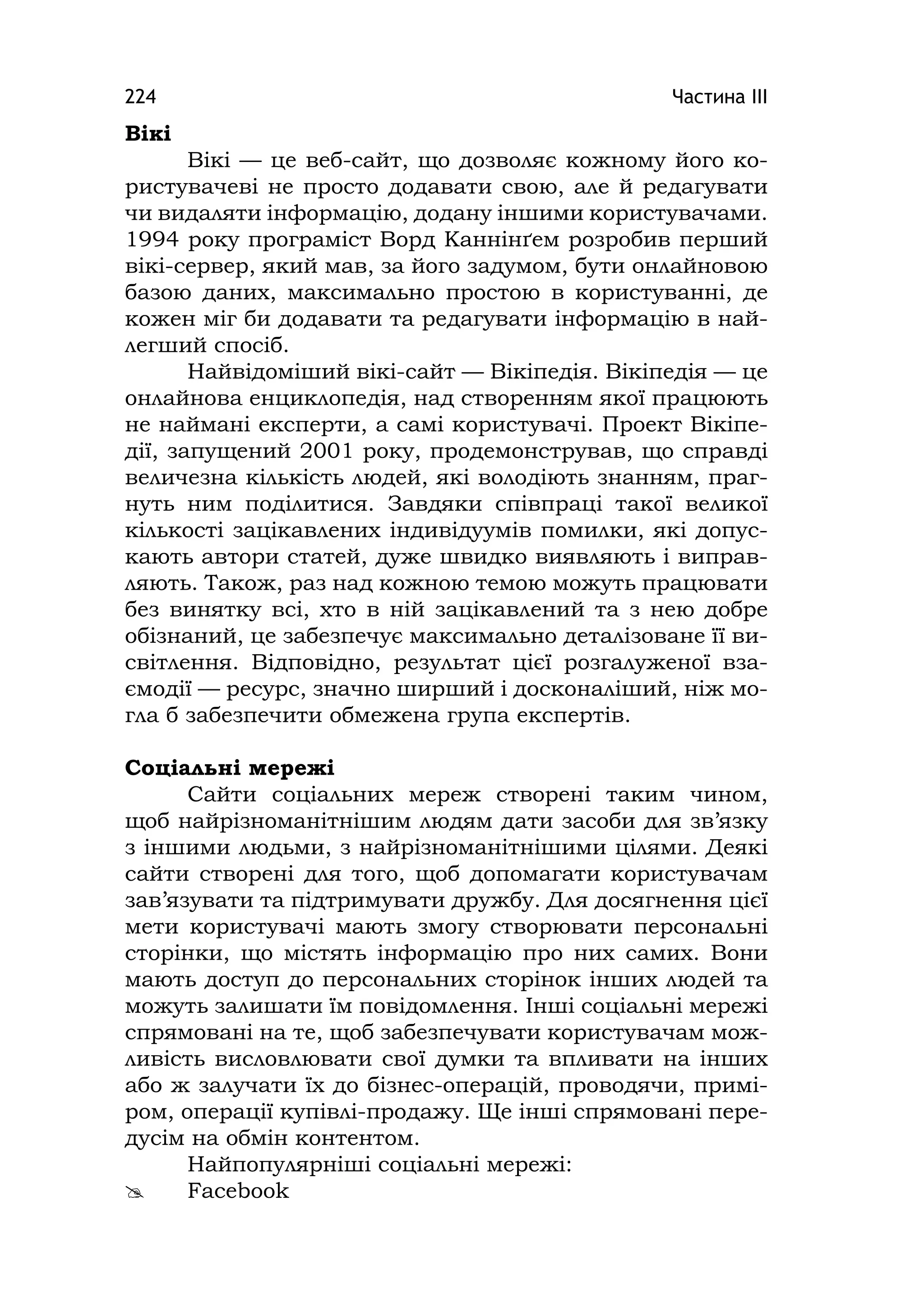 Частина ІІІ224
Вікі
Вікі — це веб-сайт, що дозволяє кожному його ко-
ристувачеві не просто додавати свою, але й редагувати
чи видаляти інформацію, додану іншими користувачами.
1994 року програміст Ворд Каннінґем розробив перший
вікі-сервер, який мав, за його задумом, бути онлайновою
базою даних, максимально простою в користуванні, де
кожен міг би додавати та редагувати інформацію в най-
легший спосіб.
Найвідоміший вікі-сайт — Вікіпедія. Вікіпедія — це
онлайнова енциклопедія, над створенням якої працюють
не наймані експерти, а самі користувачі. Проект Вікіпе-
дії, запущений 2001 року, продемонстрував, що справді
величезна кількість людей, які володіють знанням, праг-
нуть ним поділитися. Завдяки співпраці такої великої
кількості зацікавлених індивідуумів помилки, які допус-
кають автори статей, дуже швидко виявляють і виправ-
ляють. Також, раз над кожною темою можуть працювати
без винятку всі, хто в ній зацікавлений та з нею добре
обізнаний, це забезпечує максимально деталізоване її ви-
світлення. Відповідно, результат цієї розгалуженої вза-
ємодії — ресурс, значно ширший і досконаліший, ніж мо-
гла б забезпечити обмежена група експертів.
Соціальні мережі
Сайти соціальних мереж створені таким чином,
щоб найрізноманітнішим людям дати засоби для зв’язку
з іншими людьми, з найрізноманітнішими цілями. Деякі
сайти створені для того, щоб допомагати користувачам
зав’язувати та підтримувати дружбу. Для досягнення цієї
мети користувачі мають змогу створювати персональні
сторінки, що містять інформацію про них самих. Вони
мають доступ до персональних сторінок інших людей та
можуть залишати їм повідомлення. Інші соціальні мережі
спрямовані на те, щоб забезпечувати користувачам мож-
ливість висловлювати свої думки та впливати на інших
або ж залучати їх до бізнес-операцій, проводячи, примі-
ром, операції купівлі-продажу. Ще інші спрямовані пере-
дусім на обмін контентом.
Найпопулярніші соціальні мережі:
 Facebook
 