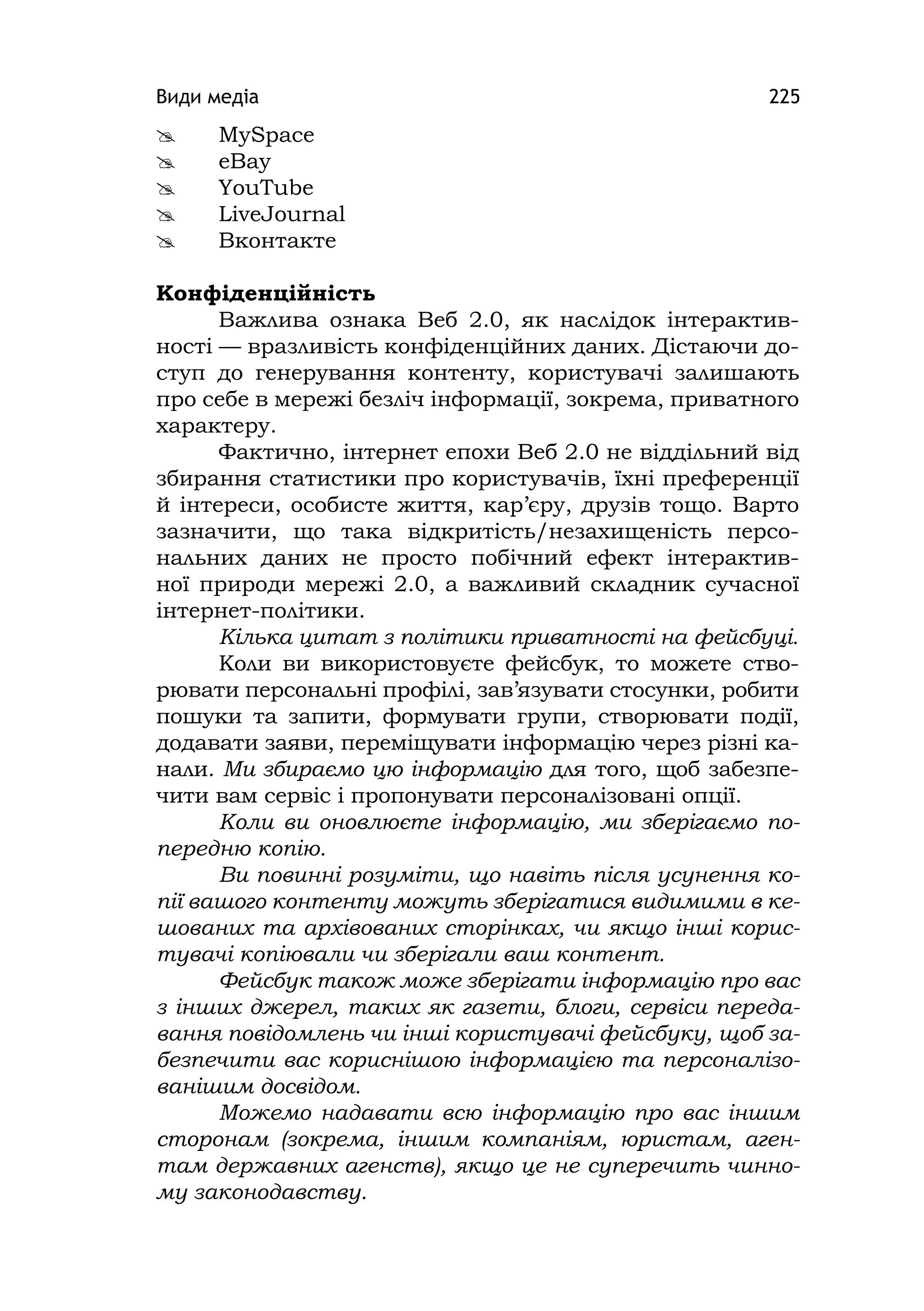 Види медіа 225
 MySpace
 eBay
 YouTube
 LіveJournal
 Вконтакте
Конфіденційність
Важлива ознака Веб 2.0, як наслідок інтерактив-
ності — вразливість конфіденційних даних. Дістаючи до-
ступ до генерування контенту, користувачі залишають
про себе в мережі безліч інформації, зокрема, приватного
характеру.
Фактично, інтернет епохи Веб 2.0 не віддільний від
збирання статистики про користувачів, їхні преференції
й інтереси, особисте життя, кар’єру, друзів тощо. Варто
зазначити, що така відкритість/незахищеність персо-
нальних даних не просто побічний ефект інтерактив-
ної природи мережі 2.0, а важливий складник сучасної
інтернет-політики.
Кілька цитат з політики приватності на фейсбуці.
Коли ви використовуєте фейсбук, то можете ство-
рювати персональні профілі, зав’язувати стосунки, робити
пошуки та запити, формувати групи, створювати події,
додавати заяви, переміщувати інформацію через різні ка-
нали. Ми збираємо цю інформацію для того, щоб забезпе-
чити вам сервіс і пропонувати персоналізовані опції.
Коли ви оновлюєте інформацію, ми зберігаємо по-
передню копію.
Ви повинні розуміти, що навіть після усунення ко-
пії вашого контенту можуть зберігатися видимими в ке-
шованих та архівованих сторінках, чи якщо інші корис-
тувачі копіювали чи зберігали ваш контент.
Фейсбук також може зберігати інформацію про вас
з інших джерел, таких як газети, блоги, сервіси переда-
вання повідомлень чи інші користувачі фейсбуку, щоб за-
безпечити вас кориснішою інформацією та персоналізо-
ванішим досвідом.
Можемо надавати всю інформацію про вас іншим
сторонам (зокрема, іншим компаніям, юристам, аген-
там державних агенств), якщо це не суперечить чинно-
му законодавству.
 