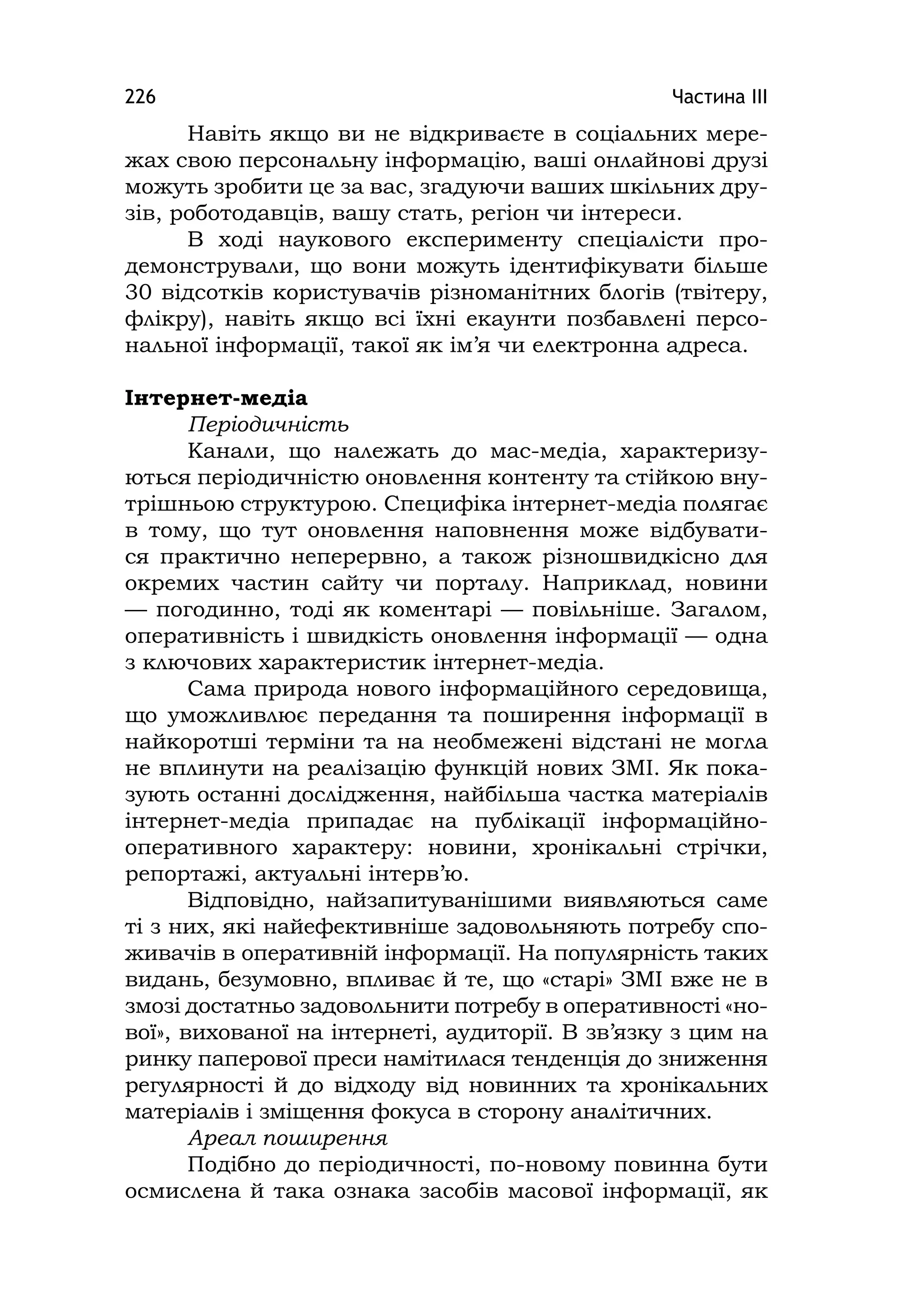 Частина ІІІ226
Навіть якщо ви не відкриваєте в соціальних мере-
жах свою персональну інформацію, ваші онлайнові друзі
можуть зробити це за вас, згадуючи ваших шкільних дру-
зів, роботодавців, вашу стать, регіон чи інтереси.
В ході наукового експерименту спеціалісти про-
демонстрували, що вони можуть ідентифікувати більше
30 відсотків користувачів різноманітних блогів (твітеру,
флікру), навіть якщо всі їхні екаунти позбавлені персо-
нальної інформації, такої як ім’я чи електронна адреса.
Інтернет-медіа
Періодичність
Канали, що належать до мас-медіа, характеризу-
ються періодичністю оновлення контенту та стійкою вну-
трішньою структурою. Специфіка інтернет-медіа полягає
в тому, що тут оновлення наповнення може відбувати-
ся практично неперервно, а також різношвидкісно для
окремих частин сайту чи порталу. Наприклад, новини
— погодинно, тоді як коментарі — повільніше. Загалом,
оперативність і швидкість оновлення інформації — одна
з ключових характеристик інтернет-медіа.
Сама природа нового інформаційного середовища,
що уможливлює передання та поширення інформації в
найкоротші терміни та на необмежені відстані не могла
не вплинути на реалізацію функцій нових ЗМІ. Як пока-
зують останні дослідження, найбільша частка матеріалів
інтернет-медіа припадає на публікації інформаційно-
оперативного характеру: новини, хронікальні стрічки,
репортажі, актуальні інтерв’ю.
Відповідно, найзапитуванішими виявляються саме
ті з них, які найефективніше задовольняють потребу спо-
живачів в оперативній інформації. На популярність таких
видань, безумовно, впливає й те, що «старі» ЗМІ вже не в
змозі достатньо задовольнити потребу в оперативності «но-
вої», вихованої на інтернеті, аудиторії. В зв’язку з цим на
ринку паперової преси намітилася тенденція до зниження
регулярності й до відходу від новинних та хронікальних
матеріалів і зміщення фокуса в сторону аналітичних.
Ареал поширення
Подібно до періодичності, по-новому повинна бути
осмислена й така ознака засобів масової інформації, як
 