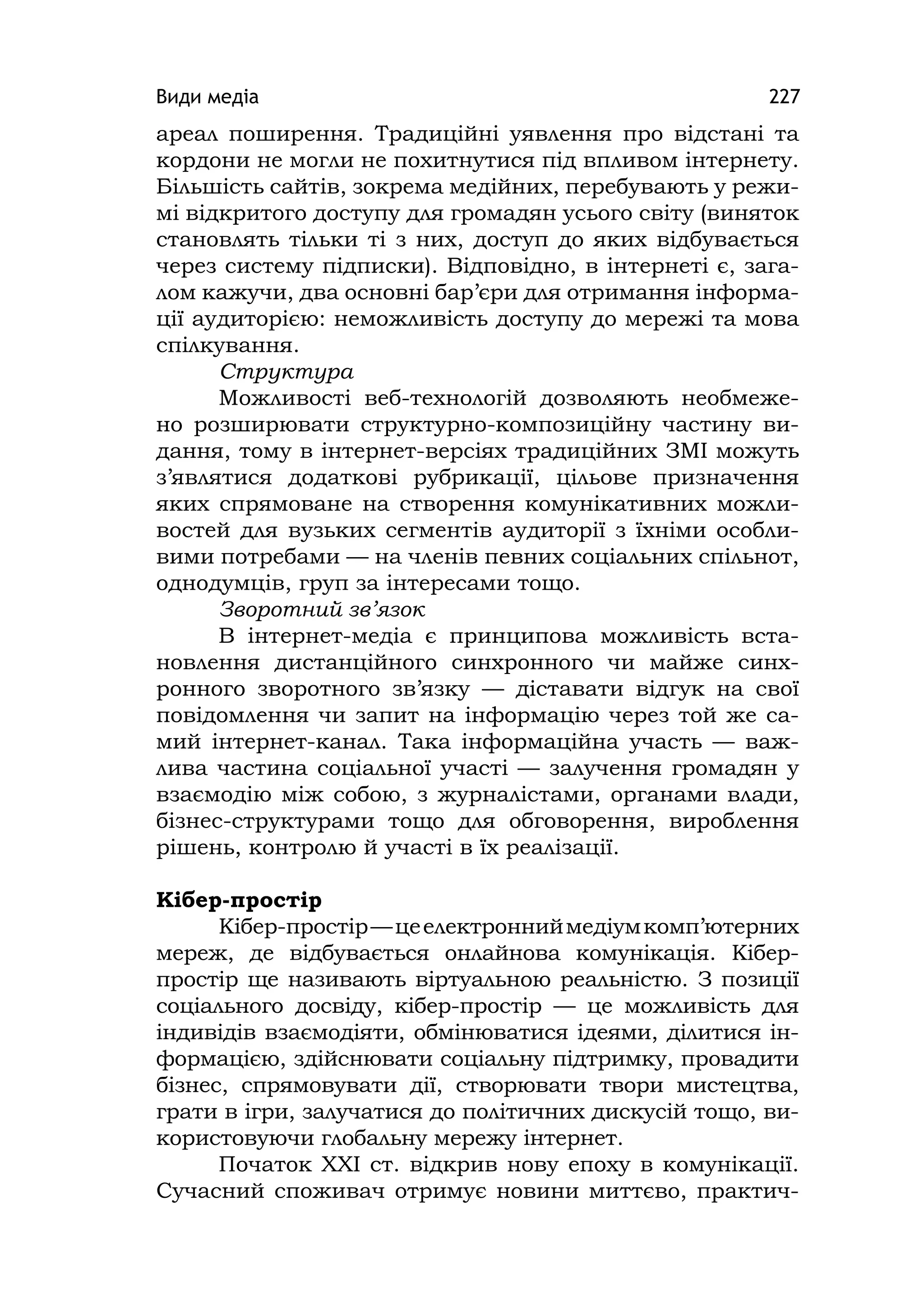 Види медіа 227
ареал поширення. Традиційні уявлення про відстані та
кордони не могли не похитнутися під впливом інтернету.
Більшість сайтів, зокрема медійних, перебувають у режи-
мі відкритого доступу для громадян усього світу (виняток
становлять тільки ті з них, доступ до яких відбувається
через систему підписки). Відповідно, в інтернеті є, зага-
лом кажучи, два основні бар’єри для отримання інформа-
ції аудиторією: неможливість доступу до мережі та мова
спілкування.
Структура
Можливості веб-технологій дозволяють необмеже-
но розширювати структурно-композиційну частину ви-
дання, тому в інтернет-версіях традиційних ЗМІ можуть
з’являтися додаткові рубрикації, цільове призначення
яких спрямоване на створення комунікативних можли-
востей для вузьких сегментів аудиторії з їхніми особли-
вими потребами — на членів певних соціальних спільнот,
однодумців, груп за інтересами тощо.
Зворотний зв’язок
В інтернет-медіа є принципова можливість вста-
новлення дистанційного синхронного чи майже синх-
ронного зворотного зв’язку — діставати відгук на свої
повідомлення чи запит на інформацію через той же са-
мий інтернет-канал. Така інформаційна участь — важ-
лива частина соціальної участі — залучення громадян у
взаємодію між собою, з журналістами, органами влади,
бізнес-структурами тощо для обговорення, вироблення
рішень, контролю й участі в їх реалізації.
Кібер-простір
Кібер-простір—цеелектронниймедіумкомп’ютерних
мереж, де відбувається онлайнова комунікація. Кібер-
простір ще називають віртуальною реальністю. З позиції
соціального досвіду, кібер-простір — це можливість для
індивідів взаємодіяти, обмінюватися ідеями, ділитися ін-
формацією, здійснювати соціальну підтримку, провадити
бізнес, спрямовувати дії, створювати твори мистецтва,
грати в ігри, залучатися до політичних дискусій тощо, ви-
користовуючи глобальну мережу інтернет.
Початок XXI ст. відкрив нову епоху в комунікації.
Сучасний споживач отримує новини миттєво, практич-
 