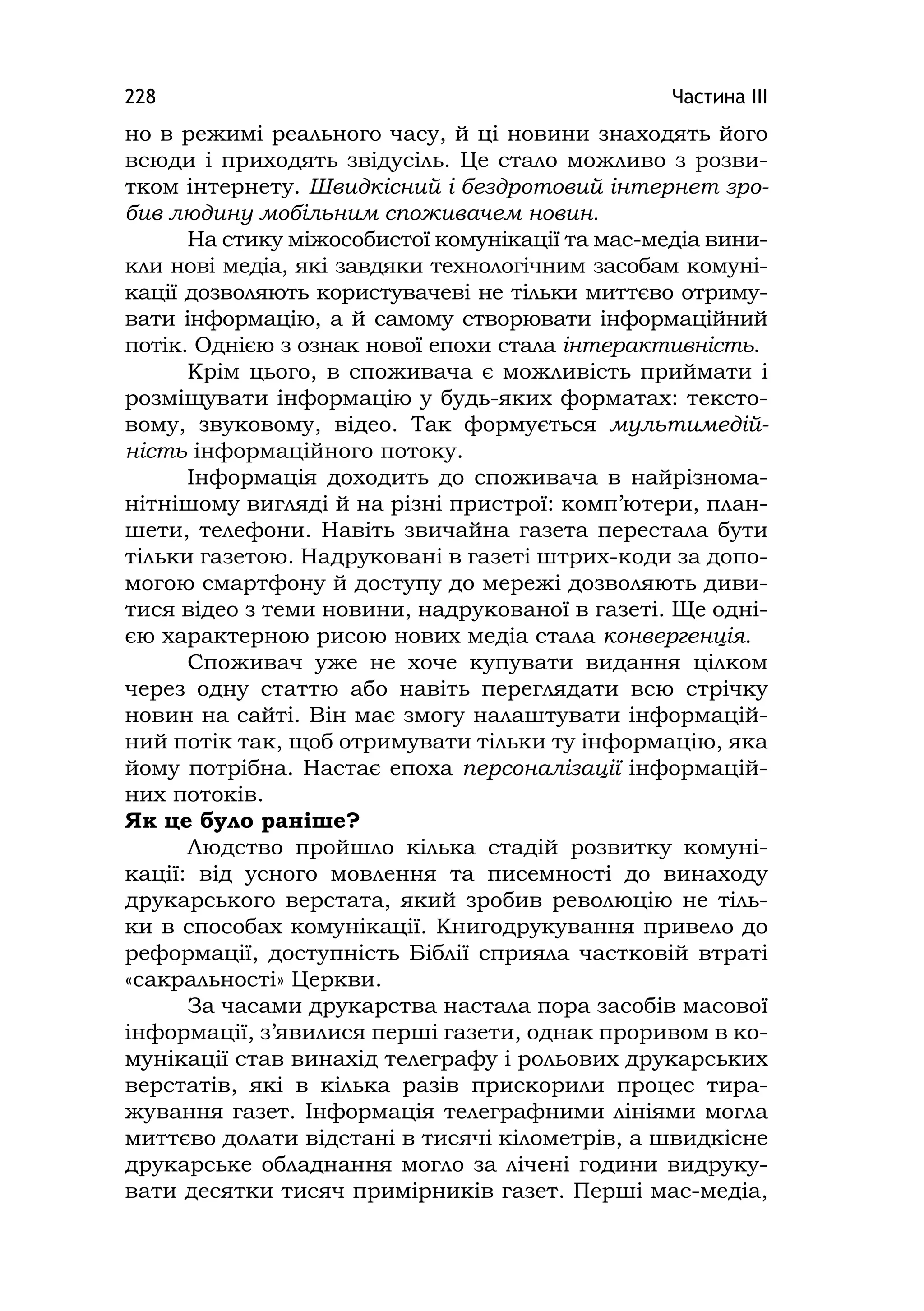 Частина ІІІ228
но в режимі реального часу, й ці новини знаходять його
всюди і приходять звідусіль. Це стало можливо з розви-
тком інтернету. Швидкісний і бездротовий інтернет зро-
бив людину мобільним споживачем новин.
На стику міжособистої комунікації та мас-медіа вини-
кли нові медіа, які завдяки технологічним засобам комуні-
кації дозволяють користувачеві не тільки миттєво отриму-
вати інформацію, а й самому створювати інформаційний
потік. Однією з ознак нової епохи стала інтерактивність.
Крім цього, в споживача є можливість приймати і
розміщувати інформацію у будь-яких форматах: тексто-
вому, звуковому, відео. Так формується мультимедій-
ність інформаційного потоку.
Інформація доходить до споживача в найрізнома-
нітнішому вигляді й на різні пристрої: комп’ютери, план-
шети, телефони. Навіть звичайна газета перестала бути
тільки газетою. Надруковані в газеті штрих-коди за допо-
могою смартфону й доступу до мережі дозволяють диви-
тися відео з теми новини, надрукованої в газеті. Ще одні-
єю характерною рисою нових медіа стала конвергенція.
Споживач уже не хоче купувати видання цілком
через одну статтю або навіть переглядати всю стрічку
новин на сайті. Він має змогу налаштувати інформацій-
ний потік так, щоб отримувати тільки ту інформацію, яка
йому потрібна. Настає епоха персоналізації інформацій-
них потоків.
Як це було раніше?
Людство пройшло кілька стадій розвитку комуні-
кації: від усного мовлення та писемності до винаходу
друкарського верстата, який зробив революцію не тіль-
ки в способах комунікації. Книгодрукування привело до
реформації, доступність Біблії сприяла частковій втраті
«сакральності» Церкви.
За часами друкарства настала пора засобів масової
інформації, з’явилися перші газети, однак проривом в ко-
мунікації став винахід телеграфу і рольових друкарських
верстатів, які в кілька разів прискорили процес тира-
жування газет. Інформація телеграфними лініями могла
миттєво долати відстані в тисячі кілометрів, а швидкісне
друкарське обладнання могло за лічені години видруку-
вати десятки тисяч примірників газет. Перші мас-медіа,
 