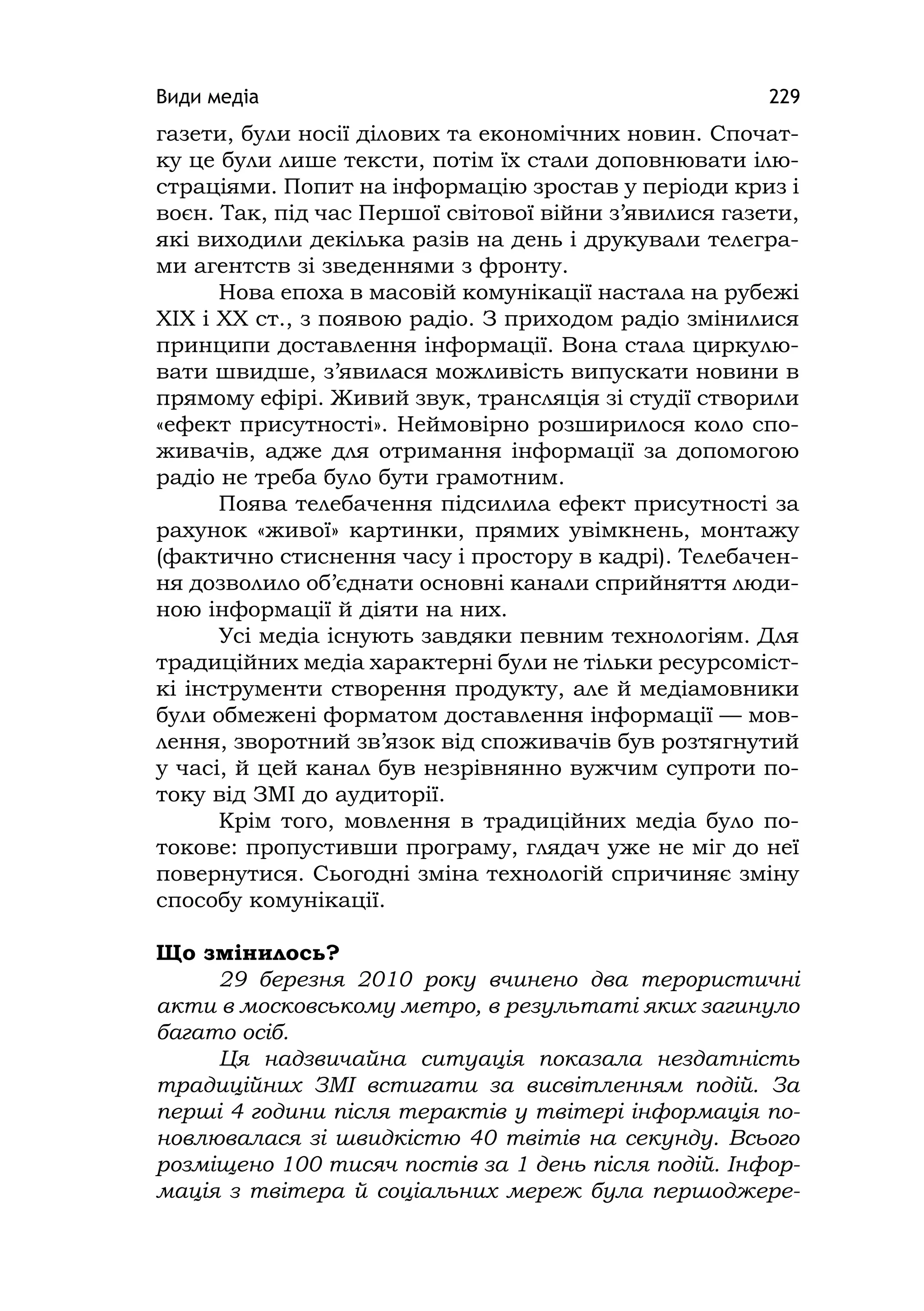 Види медіа 229
газети, були носії ділових та економічних новин. Спочат-
ку це були лише тексти, потім їх стали доповнювати ілю-
страціями. Попит на інформацію зростав у періоди криз і
воєн. Так, під час Першої світової війни з’явилися газети,
які виходили декілька разів на день і друкували телегра-
ми агентств зі зведеннями з фронту.
Нова епоха в масовій комунікації настала на рубежі
XIX і XX ст., з появою радіо. З приходом радіо змінилися
принципи доставлення інформації. Вона стала циркулю-
вати швидше, з’явилася можливість випускати новини в
прямому ефірі. Живий звук, трансляція зі студії створили
«ефект присутності». Неймовірно розширилося коло спо-
живачів, адже для отримання інформації за допомогою
радіо не треба було бути грамотним.
Поява телебачення підсилила ефект присутності за
рахунок «живої» картинки, прямих увімкнень, монтажу
(фактично стиснення часу і простору в кадрі). Телебачен-
ня дозволило об’єднати основні канали сприйняття люди-
ною інформації й діяти на них.
Усі медіа існують завдяки певним технологіям. Для
традиційних медіа характерні були не тільки ресурсоміст-
кі інструменти створення продукту, але й медіамовники
були обмежені форматом доставлення інформації — мов-
лення, зворотний зв’язок від споживачів був розтягнутий
у часі, й цей канал був незрівнянно вужчим супроти по-
току від ЗМІ до аудиторії.
Крім того, мовлення в традиційних медіа було по-
токове: пропустивши програму, глядач уже не міг до неї
повернутися. Сьогодні зміна технологій спричиняє зміну
способу комунікації.
Що змінилось?
29 березня 2010 року вчинено два терористичні
акти в московському метро, в результаті яких загинуло
багато осіб.
Ця надзвичайна ситуація показала нездатність
традиційних ЗМІ встигати за висвітленням подій. За
перші 4 години після терактів у твітері інформація по-
новлювалася зі швидкістю 40 твітів на секунду. Всього
розміщено 100 тисяч постів за 1 день після подій. Інфор-
мація з твітера й соціальних мереж була першоджере-
 
