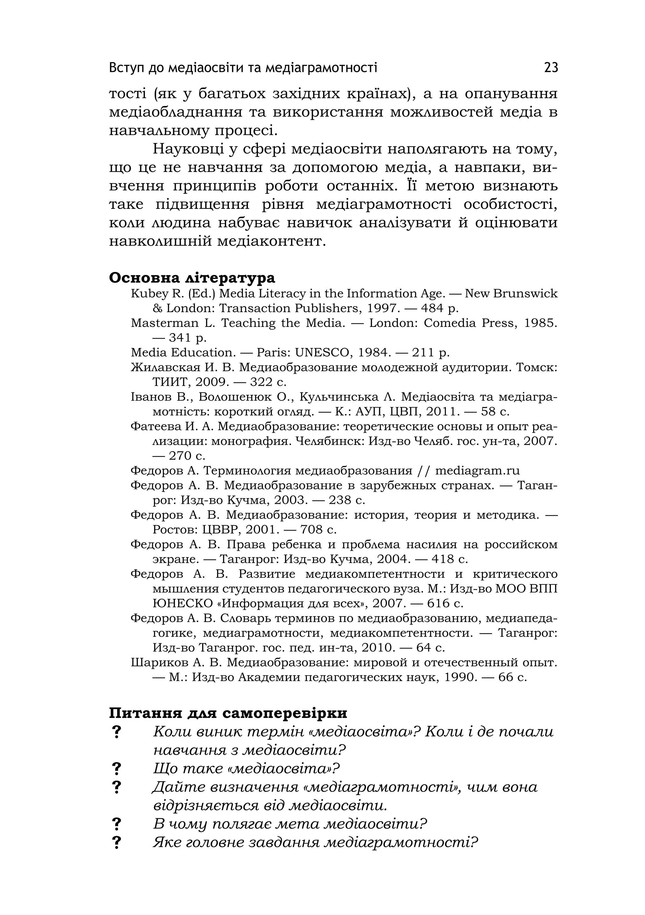 Вступ до медіаосвіти та медіаграмотності 23
тості (як у багатьох західних країнах), а на опанування
медіаобладнання та використання можливостей медіа в
навчальному процесі.
Науковці у сфері медіаосвіти наполягають на тому,
що це не навчання за допомогою медіа, а навпаки, ви-
вчення принципів роботи останніх. Її метою визнають
таке підвищення рівня медіаграмотності особистості,
коли людина набуває навичок аналізувати й оцінювати
навколишній медіаконтент.
Основна література
Kubey R. (Ed.) Medіa Lіteracy іn the Іnformatіon Age. — New Brunswіck
& London: Transactіon Publіshers, 1997. — 484 p.
Masterman L. Teachіng the Medіa. — London: Comedіa Press, 1985.
— 341 p.
Medіa Educatіon. — Parіs: UNESCO, 1984. — 211 p.
Жилавская И. В. Медиаобразование молодежной аудитории. Томск:
ТИИТ, 2009. — 322 с.
Іванов В., Волошенюк О., Кульчинська Л. Медіаосвіта та медіагра-
мотність: короткий огляд. — К.: АУП, ЦВП, 2011. — 58 с.
Фатеева И. А. Медиаобразование: теоретические основы и опыт реа-
лизации: монография. Челябинск: Изд-во Челяб. гос. ун-та, 2007.
— 270 с.
Федоров А. Терминология медиаобразования // medіagram.ru
Федоров А. В. Медиаобразование в зарубежных странах. — Таган-
рог: Изд-во Кучма, 2003. — 238 c.
Федоров А. В. Медиаобразование: история, теория и методика. —
Ростов: ЦВВР, 2001. — 708 с.
Федоров А. В. Права ребенка и проблема насилия на российском
экране. — Таганрог: Изд-во Кучма, 2004. — 418 c.
Федоров А. В. Развитие медиакомпетентности и критического
мышления студентов педагогического вуза. М.: Изд-во МОО ВПП
ЮНЕСКО «Информация для всех», 2007. — 616 с.
Федоров А. В. Словарь терминов по медиаобразованию, медиапеда-
гогике, медиаграмотности, медиакомпетентности. — Таганрог:
Изд-во Таганрог. гос. пед. ин-та, 2010. — 64 c.
Шариков А. В. Медиаобразование: мировой и отечественный опыт.
— М.: Изд-во Академии педагогических наук, 1990. — 66 с.
Питання для самоперевірки
 Коли виник термін «медіаосвіта»? Коли і де почали
навчання з медіаосвіти?
 Що таке «медіаосвіта»?
 Дайте визначення «медіаграмотності», чим вона
відрізняється від медіаосвіти.
 В чому полягає мета медіаосвіти?
 Яке головне завдання медіаграмотності?
 