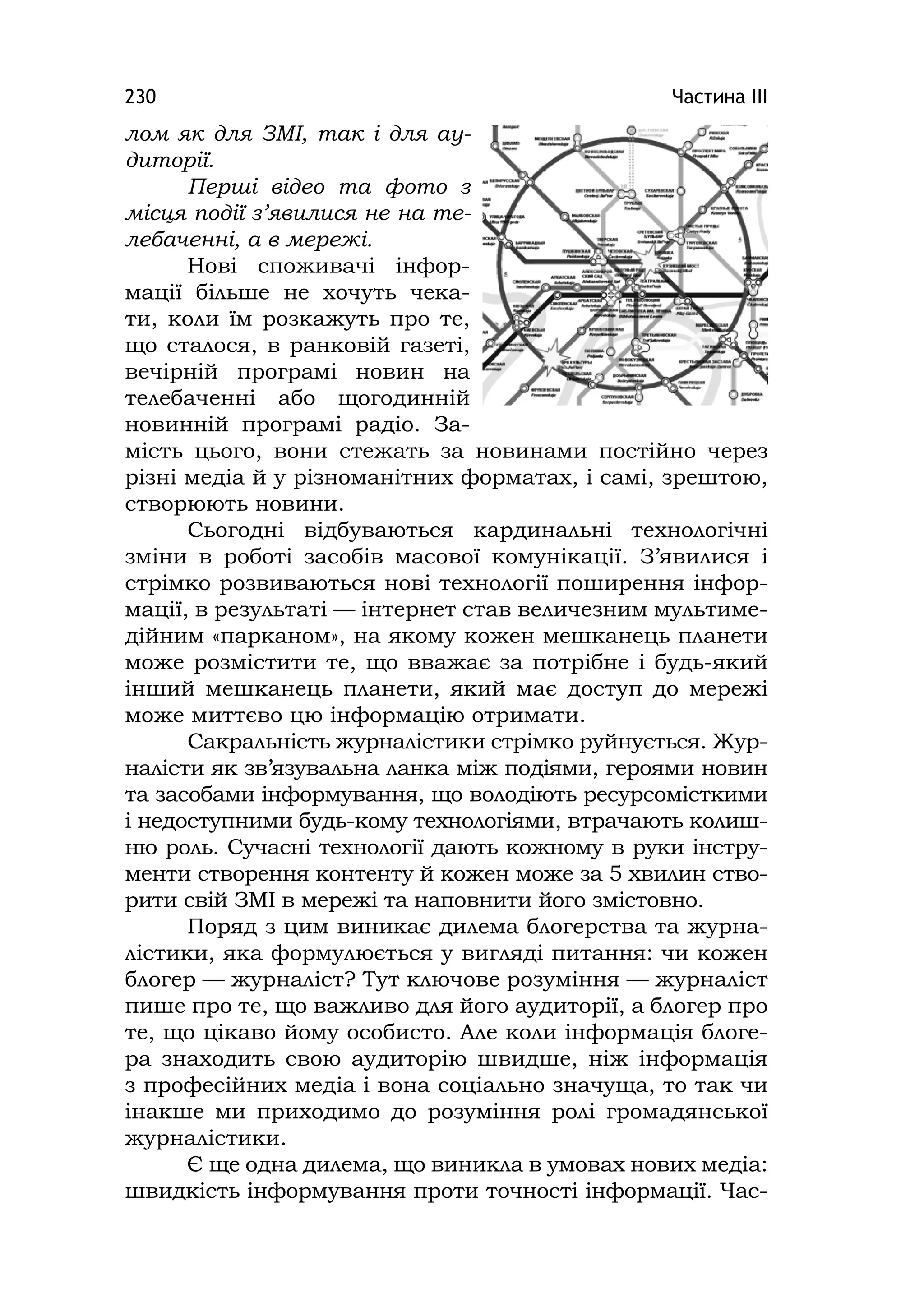 Частина ІІІ230
лом як для ЗМІ, так і для ау-
диторії.
Перші відео та фото з
місця події з’явилися не на те-
лебаченні, а в мережі.
Нові споживачі інфор-
мації більше не хочуть чека-
ти, коли їм розкажуть про те,
що сталося, в ранковій газеті,
вечірній програмі новин на
телебаченні або щогодинній
новинній програмі радіо. За-
мість цього, вони стежать за новинами постійно через
різні медіа й у різноманітних форматах, і самі, зрештою,
створюють новини.
Сьогодні відбуваються кардинальні технологічні
зміни в роботі засобів масової комунікації. З’явилися і
стрімко розвиваються нові технології поширення інфор-
мації, в результаті — інтернет став величезним мультиме-
дійним «парканом», на якому кожен мешканець планети
може розмістити те, що вважає за потрібне і будь-який
інший мешканець планети, який має доступ до мережі
може миттєво цю інформацію отримати.
Сакральність журналістики стрімко руйнується. Жур-
налісти як зв’язувальна ланка між подіями, героями новин
та засобами інформування, що володіють ресурсомісткими
і недоступними будь-кому технологіями, втрачають колиш-
ню роль. Сучасні технології дають кожному в руки інстру-
менти створення контенту й кожен може за 5 хвилин ство-
рити свій ЗМІ в мережі та наповнити його змістовно.
Поряд з цим виникає дилема блогерства та журна-
лістики, яка формулюється у вигляді питання: чи кожен
блогер — журналіст? Тут ключове розуміння — журналіст
пише про те, що важливо для його аудиторії, а блогер про
те, що цікаво йому особисто. Але коли інформація блоге-
ра знаходить свою аудиторію швидше, ніж інформація
з професійних медіа і вона соціально значуща, то так чи
інакше ми приходимо до розуміння ролі громадянської
журналістики.
Є ще одна дилема, що виникла в умовах нових медіа:
швидкість інформування проти точності інформації. Час-
 