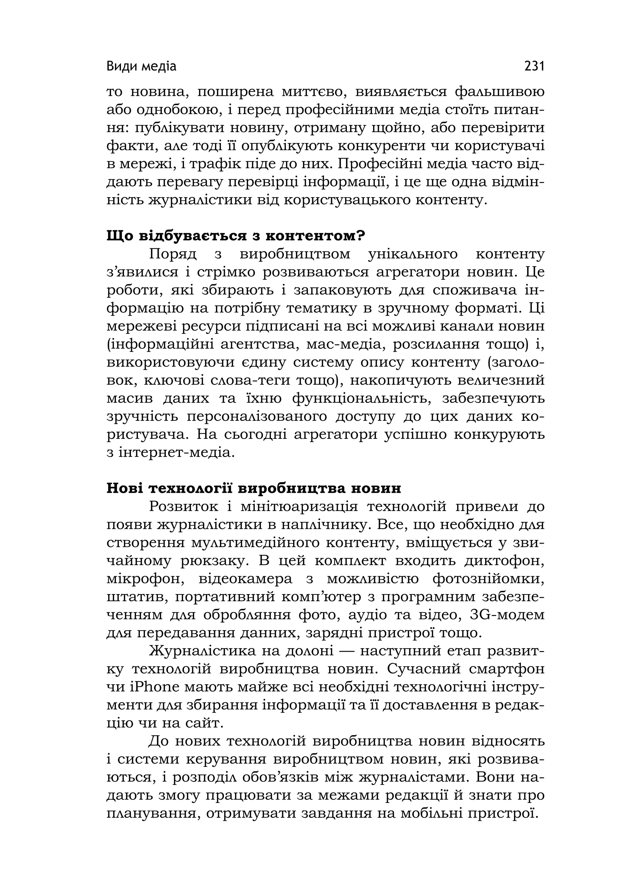 Види медіа 231
то новина, поширена миттєво, виявляється фальшивою
або однобокою, і перед професійними медіа стоїть питан-
ня: публікувати новину, отриману щойно, або перевірити
факти, але тоді її опублікують конкуренти чи користувачі
в мережі, і трафік піде до них. Професійні медіа часто від-
дають перевагу перевірці інформації, і це ще одна відмін-
ність журналістики від користувацького контенту.
Що відбувається з контентом?
Поряд з виробництвом унікального контенту
з’явилися і стрімко розвиваються агрегатори новин. Це
роботи, які збирають і запаковують для споживача ін-
формацію на потрібну тематику в зручному форматі. Ці
мережеві ресурси підписані на всі можливі канали новин
(інформаційні агентства, мас-медіа, розсилання тощо) і,
використовуючи єдину систему опису контенту (заголо-
вок, ключові слова-теги тощо), накопичують величезний
масив даних та їхню функціональність, забезпечують
зручність персоналізованого доступу до цих даних ко-
ристувача. На сьогодні агрегатори успішно конкурують
з інтернет-медіа.
Нові технології виробництва новин
Розвиток і мінітюаризація технологій привели до
появи журналістики в наплічнику. Все, що необхідно для
створення мультимедійного контенту, вміщується у зви-
чайному рюкзаку. В цей комплект входить диктофон,
мікрофон, відеокамера з можливістю фотознійомки,
штатив, портативний комп’ютер з програмним забезпе-
ченням для обробляння фото, аудіо та відео, 3G-модем
для передавання данних, зарядні пристрої тощо.
Журналістика на долоні — наступний етап развит-
ку технологій виробництва новин. Сучасний смартфон
чи іPhone мають майже всі необхідні технологічні інстру-
менти для збирання інформації та її доставлення в редак-
цію чи на сайт.
До нових технологій виробництва новин відносять
і системи керування виробництвом новин, які розвива-
ються, і розподіл обов’язків між журналістами. Вони на-
дають змогу працювати за межами редакції й знати про
планування, отримувати завдання на мобільні пристрої.
 