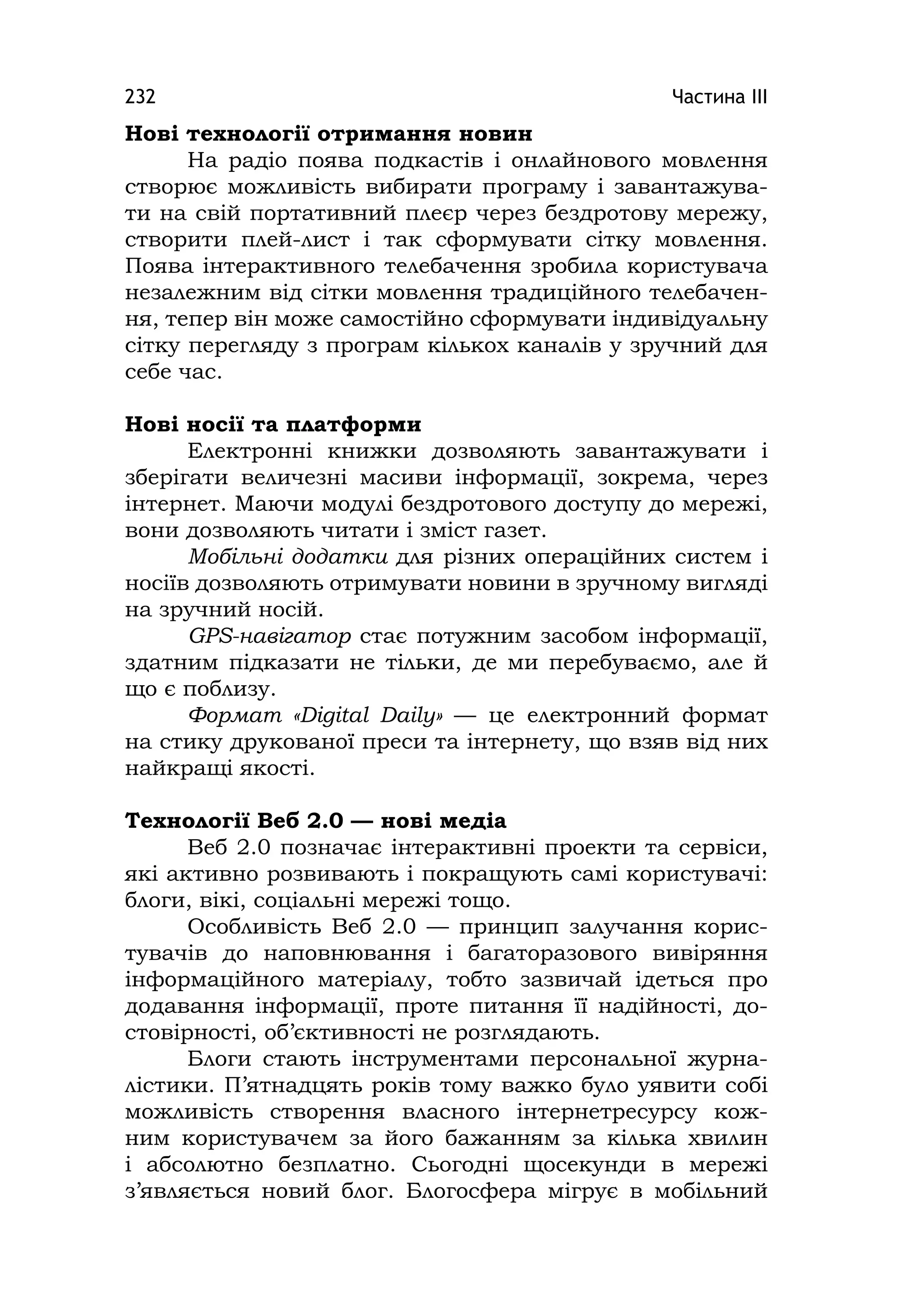 Частина ІІІ232
Нові технології отримання новин
На радіо поява подкастів і онлайнового мовлення
створює можливість вибирати програму і завантажува-
ти на свій портативний плеєр через бездротову мережу,
створити плей-лист і так сформувати сітку мовлення.
Поява інтерактивного телебачення зробила користувача
незалежним від сітки мовлення традиційного телебачен-
ня, тепер він може самостійно сформувати індивідуальну
сітку перегляду з програм кількох каналів у зручний для
себе час.
Нові носії та платформи
Електронні книжки дозволяють завантажувати і
зберігати величезні масиви інформації, зокрема, через
інтернет. Маючи модулі бездротового доступу до мережі,
вони дозволяють читати і зміст газет.
Мобільні додатки для різних операційних систем і
носіїв дозволяють отримувати новини в зручному вигляді
на зручний носій.
GPS-навігатор стає потужним засобом інформації,
здатним підказати не тільки, де ми перебуваємо, але й
що є поблизу.
Формат «Dіgіtal Daіly» — це електронний формат
на стику друкованої преси та інтернету, що взяв від них
найкращі якості.
Технології Веб 2.0 — нові медіа
Веб 2.0 позначає інтерактивні проекти та сервіси,
які активно розвивають і покращують самі користувачі:
блоги, вікі, соціальні мережі тощо.
Особливість Веб 2.0 — принцип залучання корис-
тувачів до наповнювання і багаторазового вивіряння
інформаційного матеріалу, тобто зазвичай ідеться про
додавання інформації, проте питання її надійності, до-
стовірності, об’єктивності не розглядають.
Блоги стають інструментами персональної журна-
лістики. П’ятнадцять років тому важко було уявити собі
можливість створення власного інтернетресурсу кож-
ним користувачем за його бажанням за кілька хвилин
і абсолютно безплатно. Сьогодні щосекунди в мережі
з’являється новий блог. Блогосфера мігрує в мобільний
 
