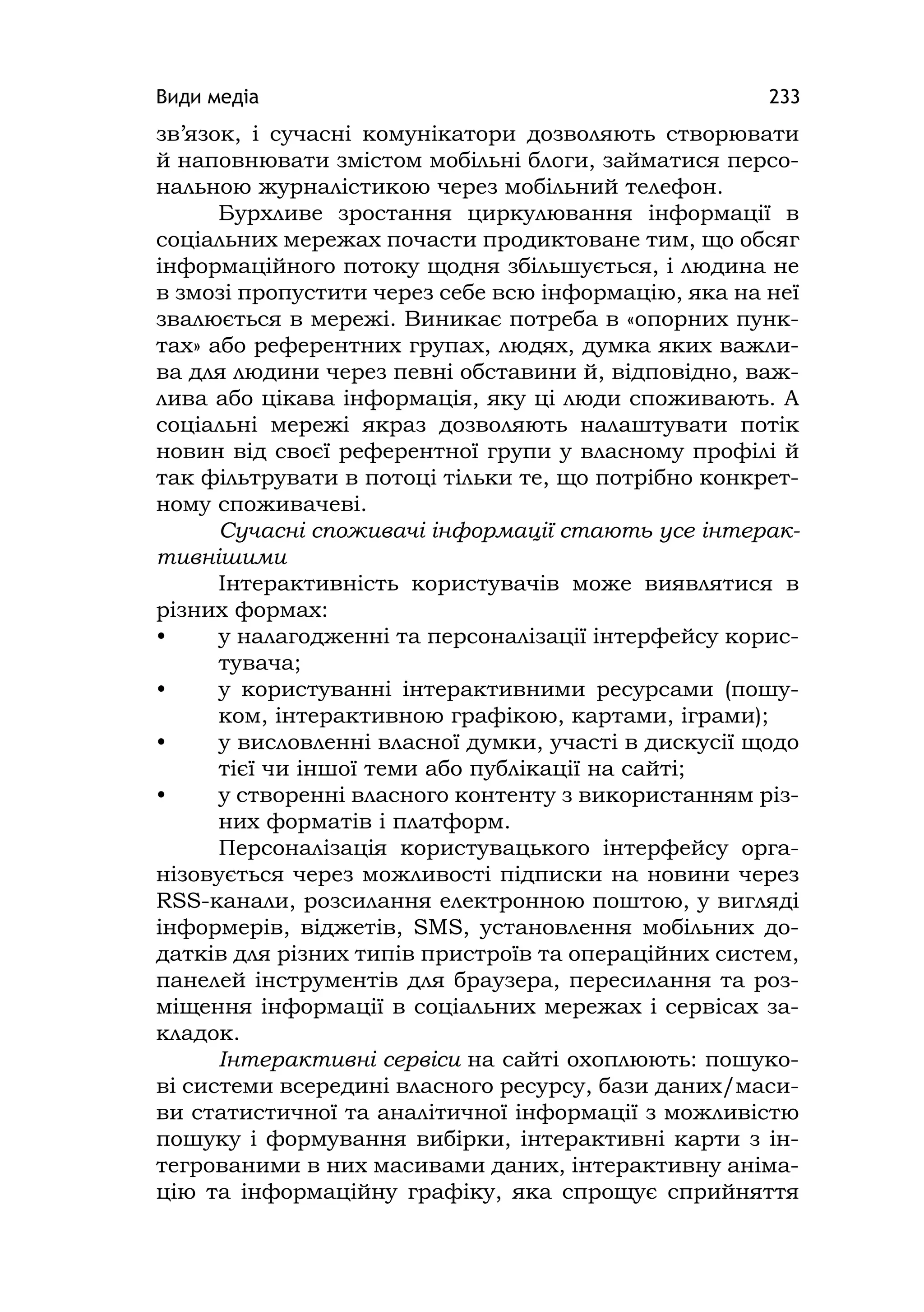 Види медіа 233
зв’язок, і сучасні комунікатори дозволяють створювати
й наповнювати змістом мобільні блоги, займатися персо-
нальною журналістикою через мобільний телефон.
Бурхливе зростання циркулювання інформації в
соціальних мережах почасти продиктоване тим, що обсяг
інформаційного потоку щодня збільшується, і людина не
в змозі пропустити через себе всю інформацію, яка на неї
звалюється в мережі. Виникає потреба в «опорних пунк-
тах» або референтних групах, людях, думка яких важли-
ва для людини через певні обставини й, відповідно, важ-
лива або цікава інформація, яку ці люди споживають. А
соціальні мережі якраз дозволяють налаштувати потік
новин від своєї референтної групи у власному профілі й
так фільтрувати в потоці тільки те, що потрібно конкрет-
ному споживачеві.
Сучасні споживачі інформації стають усе інтерак-
тивнішими
Інтерактивність користувачів може виявлятися в
різних формах:
• у налагодженні та персоналізації інтерфейсу корис-
тувача;
• у користуванні інтерактивними ресурсами (пошу-
ком, інтерактивною графікою, картами, іграми);
• у висловленні власної думки, участі в дискусії щодо
тієї чи іншої теми або публікації на сайті;
• у створенні власного контенту з використанням різ-
них форматів і платформ.
Персоналізація користувацького інтерфейсу орга-
нізовується через можливості підписки на новини через
RSS-канали, розсилання електронною поштою, у вигляді
інформерів, віджетів, SMS, установлення мобільних до-
датків для різних типів пристроїв та операційних систем,
панелей інструментів для браузера, пересилання та роз-
міщення інформації в соціальних мережах і сервісах за-
кладок.
Інтерактивні сервіси на сайті охоплюють: пошуко-
ві системи всередині власного ресурсу, бази даних/маси-
ви статистичної та аналітичної інформації з можливістю
пошуку і формування вибірки, інтерактивні карти з ін-
тегрованими в них масивами даних, інтерактивну аніма-
цію та інформаційну графіку, яка спрощує сприйняття
 