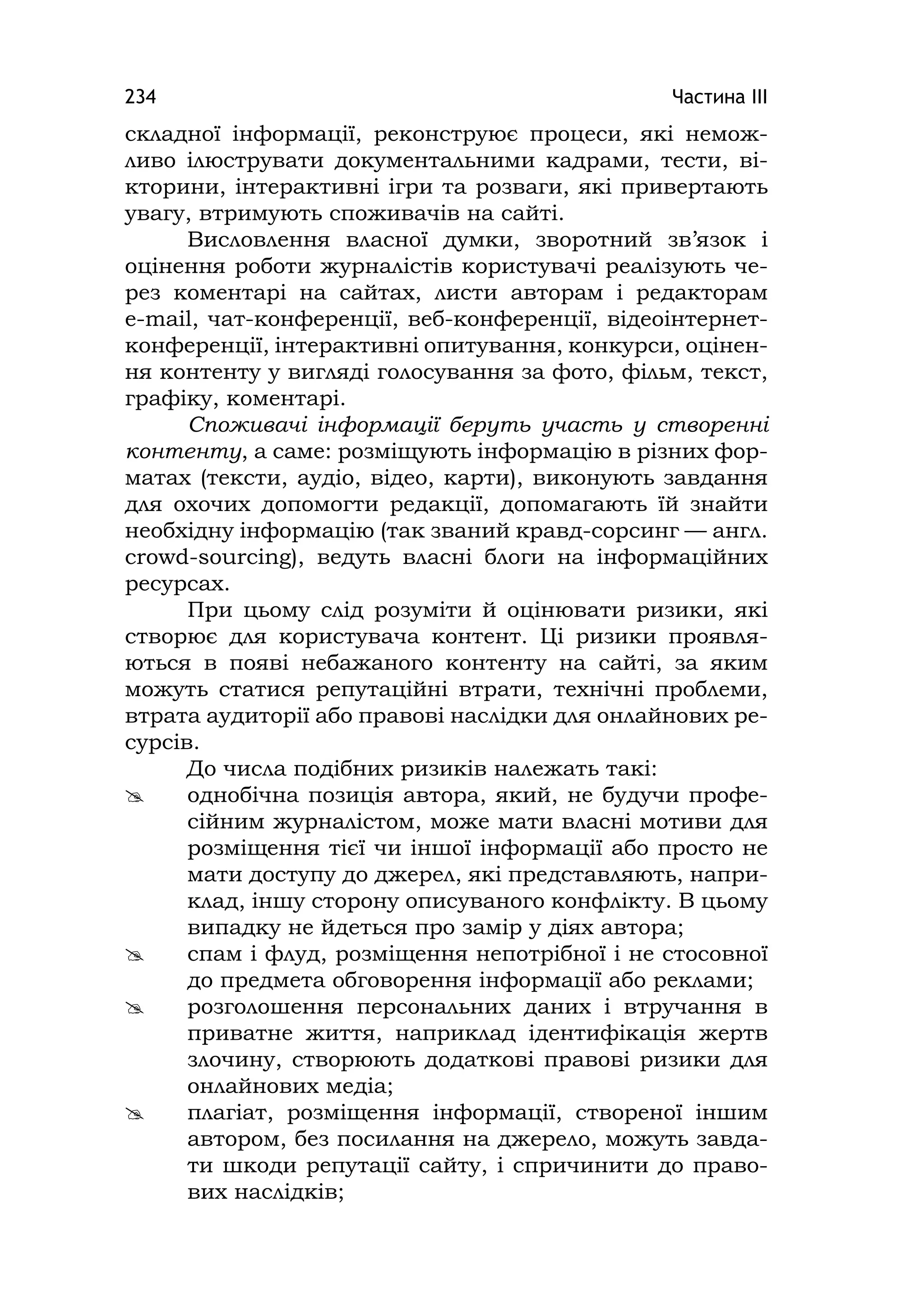 Частина ІІІ234
складної інформації, реконструює процеси, які немож-
ливо ілюструвати документальними кадрами, тести, ві-
кторини, інтерактивні ігри та розваги, які привертають
увагу, втримують споживачів на сайті.
Висловлення власної думки, зворотний зв’язок і
оцінення роботи журналістів користувачі реалізують че-
рез коментарі на сайтах, листи авторам і редакторам
e-maіl, чат-конференції, веб-конференції, відеоінтернет-
конференції, інтерактивні опитування, конкурси, оцінен-
ня контенту у вигляді голосування за фото, фільм, текст,
графіку, коментарі.
Споживачі інформації беруть участь у створенні
контенту, а саме: розміщують інформацію в різних фор-
матах (тексти, аудіо, відео, карти), виконують завдання
для охочих допомогти редакції, допомагають їй знайти
необхідну інформацію (так званий кравд-сорсинг — англ.
crowd-sourcіng), ведуть власні блоги на інформаційних
ресурсах.
При цьому слід розуміти й оцінювати ризики, які
створює для користувача контент. Ці ризики проявля-
ються в появі небажаного контенту на сайті, за яким
можуть статися репутаційні втрати, технічні проблеми,
втрата аудиторії або правові наслідки для онлайнових ре-
сурсів.
До числа подібних ризиків належать такі:
 однобічна позиція автора, який, не будучи профе-
сійним журналістом, може мати власні мотиви для
розміщення тієї чи іншої інформації або просто не
мати доступу до джерел, які представляють, напри-
клад, іншу сторону описуваного конфлікту. В цьому
випадку не йдеться про замір у діях автора;
 спам і флуд, розміщення непотрібної і не стосовної
до предмета обговорення інформації або реклами;
 розголошення персональних даних і втручання в
приватне життя, наприклад ідентифікація жертв
злочину, створюють додаткові правові ризики для
онлайнових медіа;
 плагіат, розміщення інформації, створеної іншим
автором, без посилання на джерело, можуть завда-
ти шкоди репутації сайту, і спричинити до право-
вих наслідків;
 