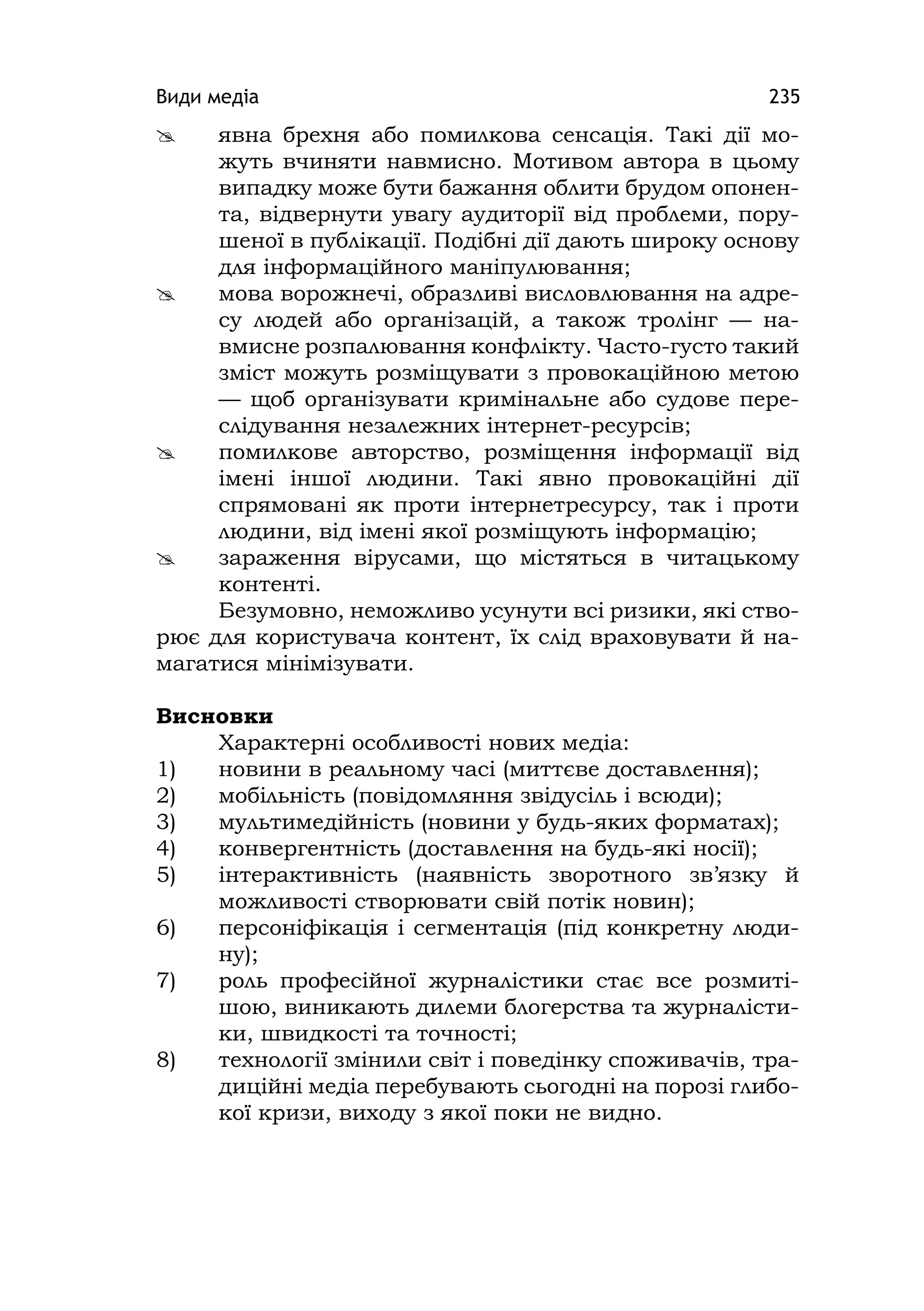 Види медіа 235
 явна брехня або помилкова сенсація. Такі дії мо-
жуть вчиняти навмисно. Мотивом автора в цьому
випадку може бути бажання облити брудом опонен-
та, відвернути увагу аудиторії від проблеми, пору-
шеної в публікації. Подібні дії дають широку основу
для інформаційного маніпулювання;
 мова ворожнечі, образливі висловлювання на адре-
су людей або організацій, а також тролінг — на-
вмисне розпалювання конфлікту. Часто-густо такий
зміст можуть розміщувати з провокаційною метою
— щоб організувати кримінальне або судове пере-
слідування незалежних інтернет-ресурсів;
 помилкове авторство, розміщення інформації від
імені іншої людини. Такі явно провокаційні дії
спрямовані як проти інтернетресурсу, так і проти
людини, від імені якої розміщують інформацію;
 зараження вірусами, що містяться в читацькому
контенті.
Безумовно, неможливо усунути всі ризики, які ство-
рює для користувача контент, їх слід враховувати й на-
магатися мінімізувати.
Висновки
Характерні особливості нових медіа:
1) новини в реальному часі (миттєве доставлення);
2) мобільність (повідомляння звідусіль і всюди);
3) мультимедійність (новини у будь-яких форматах);
4) конвергентність (доставлення на будь-які носії);
5) інтерактивність (наявність зворотного зв’язку й
можливості створювати свій потік новин);
6) персоніфікація і сегментація (під конкретну люди-
ну);
7) роль професійної журналістики стає все розмиті-
шою, виникають дилеми блогерства та журналісти-
ки, швидкості та точності;
8) технології змінили світ і поведінку споживачів, тра-
диційні медіа перебувають сьогодні на порозі глибо-
кої кризи, виходу з якої поки не видно.
 