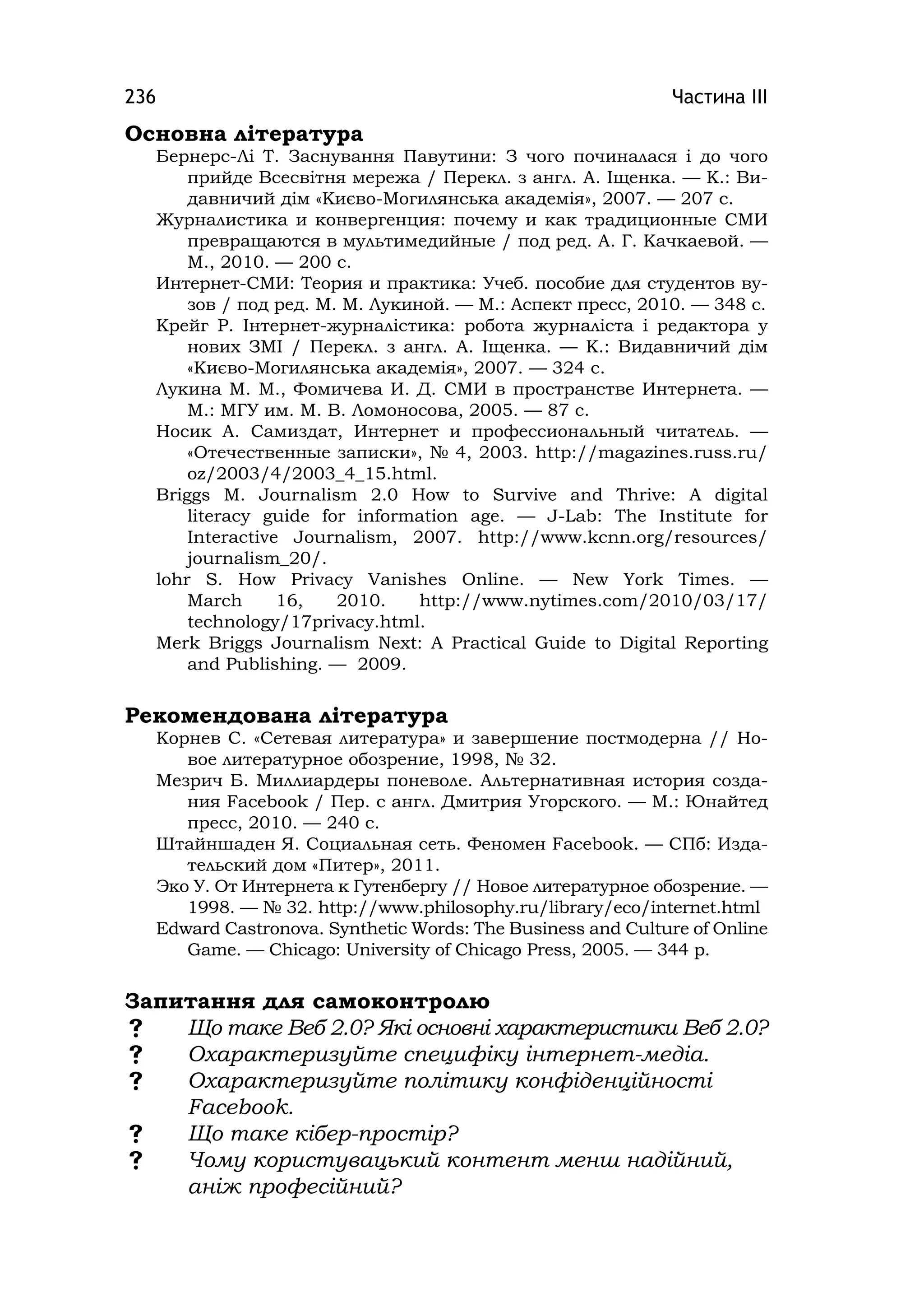 Частина ІІІ236
Основна література
Бернерс-Лі Т. Заснування Павутини: З чого починалася і до чого
прийде Всесвітня мережа / Перекл. з англ. А. Іщенка. — К.: Ви-
давничий дім «Києво-Могилянська академія», 2007. — 207 с.
Журналистика и конвергенция: почему и как традиционные СМИ
превращаются в мультимедийные / под ред. А. Г. Качкаевой. —
М., 2010. — 200 с.
Интернет-СМИ: Теория и практика: Учеб. пособие для студентов ву-
зов / под ред. М. М. Лукиной. — М.: Аспект пресс, 2010. — 348 с.
Крейг Р. Інтернет-журналістика: робота журналіста і редактора у
нових ЗМІ / Перекл. з англ. А. Іщенка. — К.: Видавничий дім
«Києво-Могилянська академія», 2007. — 324 с.
Лукина М. М., Фомичева И. Д. СМИ в пространстве Интернета. —
М.: МГУ им. М. В. Ломоносова, 2005. — 87 с.
Носик А. Самиздат, Интернет и профессиональный читатель. —
«Отечественные записки», № 4, 2003. http://magazіnes.russ.ru/
oz/2003/4/2003_4_15.html.
Brіggs M. Journalіsm 2.0 How to Survіve and Thrіve: A dіgіtal
lіteracy guіde for іnformatіon age. — J-Lab: The Іnstіtute for
Іnteractіve Journalіsm, 2007. http://www.kcnn.org/resources/
journalism_20/.
lohr S. How Prіvacy Vanіshes Onlіne. — New York Tіmes. —
March 16, 2010. http://www.nytіmes.com/2010/03/17/
technology/17prіvacy.html.
Merk Briggs Journalism Next: A Practical Guide to Digital Reporting
and Publishing. — 2009.
Рекомендована література
Корнев С. «Сетевая литература» и завершение постмодерна // Но-
вое литературное обозрение, 1998, № 32.
Мезрич Б. Миллиардеры поневоле. Альтернативная история созда-
ния Facebook / Пер. с англ. Дмитрия Угорского. — М.: Юнайтед
пресс, 2010. — 240 с.
Штайншаден Я. Социальная сеть. Феномен Facebook. — СПб: Изда-
тельский дом «Питер», 2011.
Эко У. От Интернета к Гутенбергу // Новое литературное обозрение. —
1998. — № 32. http://www.phіlosophy.ru/lіbrary/eco/іnternet.html
Edward Castronova. Synthetіc Words: The Business and Culture of Online
Game. — Chicago: Unіversіty of Chіcago Press, 2005. — 344 p.
Запитання для самоконтролю
 Що таке Веб 2.0? Які основні характеристики Веб 2.0?
 Охарактеризуйте специфіку інтернет-медіа.
 Охарактеризуйте політику конфіденційності
Facebook.
 Що таке кібер-простір?
 Чому користувацький контент менш надійний,
аніж професійний?
 