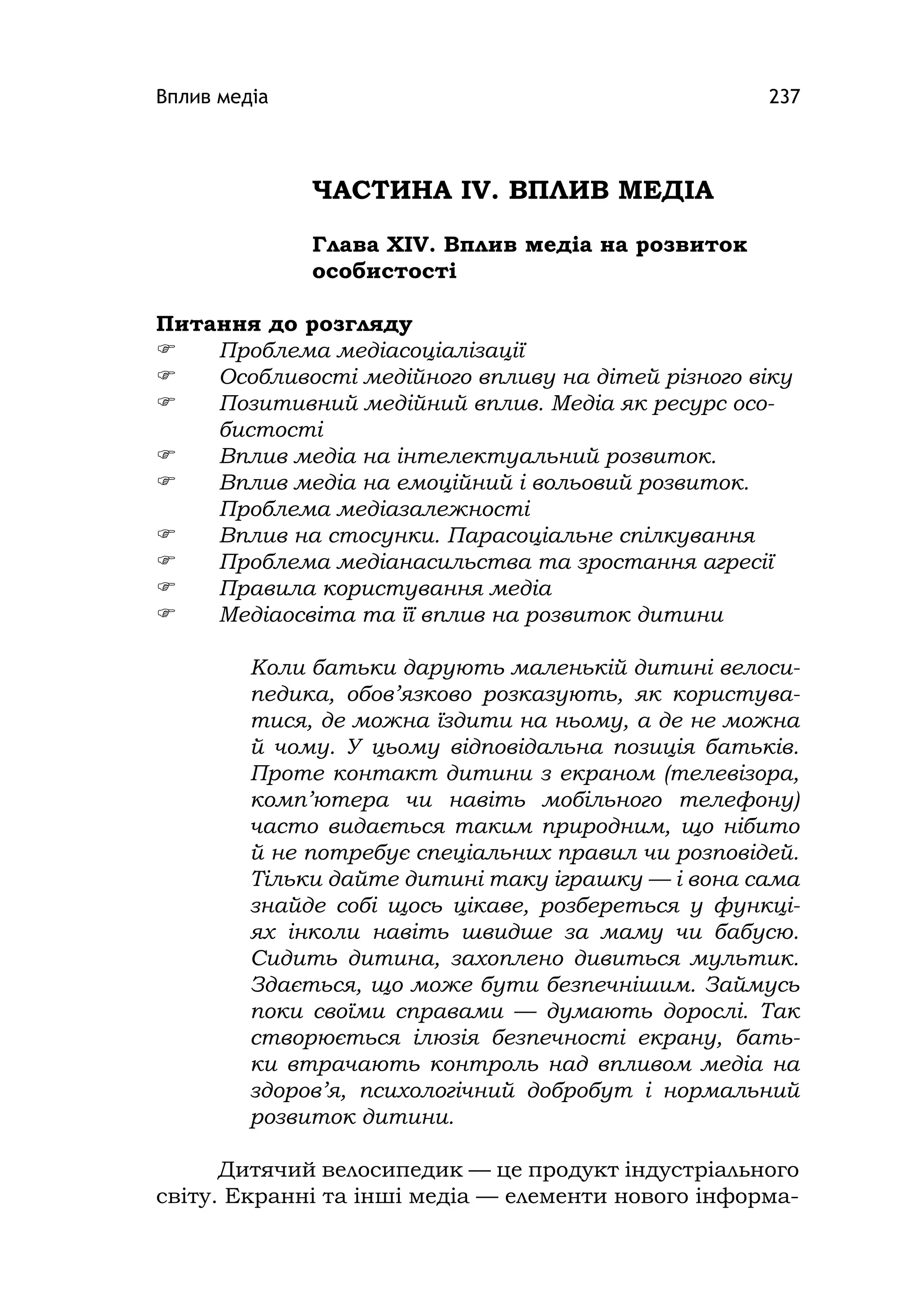 Вплив медіа 237
ЧАСТИНА ІV. ВПЛИВ МЕДІА
Глава ХІV. Вплив медіа на розвиток
особистості
Питання до розгляду
 Проблема медіасоціалізації
 Особливості медійного впливу на дітей різного віку
 Позитивний медійний вплив. Медіа як ресурс осо-
бистості
 Вплив медіа на інтелектуальний розвиток.
 Вплив медіа на емоційний і вольовий розвиток.
Проблема медіазалежності
 Вплив на стосунки. Парасоціальне спілкування
 Проблема медіанасильства та зростання агресії
 Правила користування медіа
 Медіаосвіта та її вплив на розвиток дитини
Коли батьки дарують маленькій дитині велоси-
педика, обов’язково розказують, як користува-
тися, де можна їздити на ньому, а де не можна
й чому. У цьому відповідальна позиція батьків.
Проте контакт дитини з екраном (телевізора,
комп’ютера чи навіть мобільного телефону)
часто видається таким природним, що нібито
й не потребує спеціальних правил чи розповідей.
Тільки дайте дитині таку іграшку — і вона сама
знайде собі щось цікаве, розбереться у функці-
ях інколи навіть швидше за маму чи бабусю.
Сидить дитина, захоплено дивиться мультик.
Здається, що може бути безпечнішим. Займусь
поки своїми справами — думають дорослі. Так
створюється ілюзія безпечності екрану, бать-
ки втрачають контроль над впливом медіа на
здоров’я, психологічний добробут і нормальний
розвиток дитини.
Дитячий велосипедик — це продукт індустріального
світу. Екранні та інші медіа — елементи нового інформа-
 