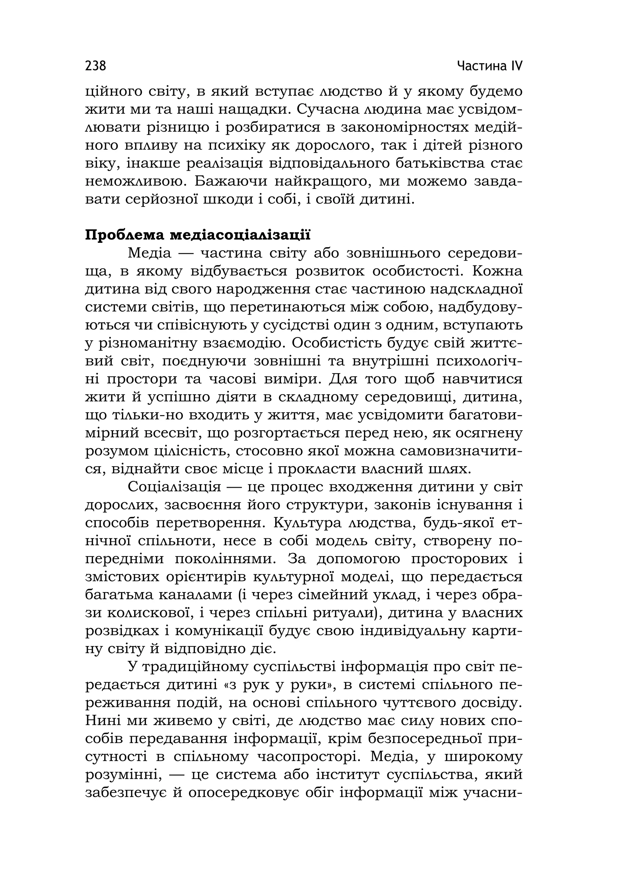 Частина ІV238
ційного світу, в який вступає людство й у якому будемо
жити ми та наші нащадки. Сучасна людина має усвідом-
лювати різницю і розбиратися в закономірностях медій-
ного впливу на психіку як дорослого, так і дітей різного
віку, інакше реалізація відповідального батьківства стає
неможливою. Бажаючи найкращого, ми можемо завда-
вати серйозної шкоди і собі, і своїй дитині.
Проблема медіасоціалізації
Медіа — частина світу або зовнішнього середови-
ща, в якому відбувається розвиток особистості. Кожна
дитина від свого народження стає частиною надскладної
системи світів, що перетинаються між собою, надбудову-
ються чи співіснують у сусідстві один з одним, вступають
у різноманітну взаємодію. Особистість будує свій життє-
вий світ, поєднуючи зовнішні та внутрішні психологіч-
ні простори та часові виміри. Для того щоб навчитися
жити й успішно діяти в складному середовищі, дитина,
що тільки-но входить у життя, має усвідомити багатови-
мірний всесвіт, що розгортається перед нею, як осягнену
розумом цілісність, стосовно якої можна самовизначити-
ся, віднайти своє місце і прокласти власний шлях.
Соціалізація — це процес входження дитини у світ
дорослих, засвоєння його структури, законів існування і
способів перетворення. Культура людства, будь-якої ет-
нічної спільноти, несе в собі модель світу, створену по-
передніми поколіннями. За допомогою просторових і
змістових орієнтирів культурної моделі, що передається
багатьма каналами (і через сімейний уклад, і через обра-
зи колискової, і через спільні ритуали), дитина у власних
розвідках і комунікації будує свою індивідуальну карти-
ну світу й відповідно діє.
У традиційному суспільстві інформація про світ пе-
редається дитині «з рук у руки», в системі спільного пе-
реживання подій, на основі спільного чуттєвого досвіду.
Нині ми живемо у світі, де людство має силу нових спо-
собів передавання інформації, крім безпосередньої при-
сутності в спільному часопросторі. Медіа, у широкому
розумінні, — це система або інститут суспільства, який
забезпечує й опосередковує обіг інформації між учасни-
 