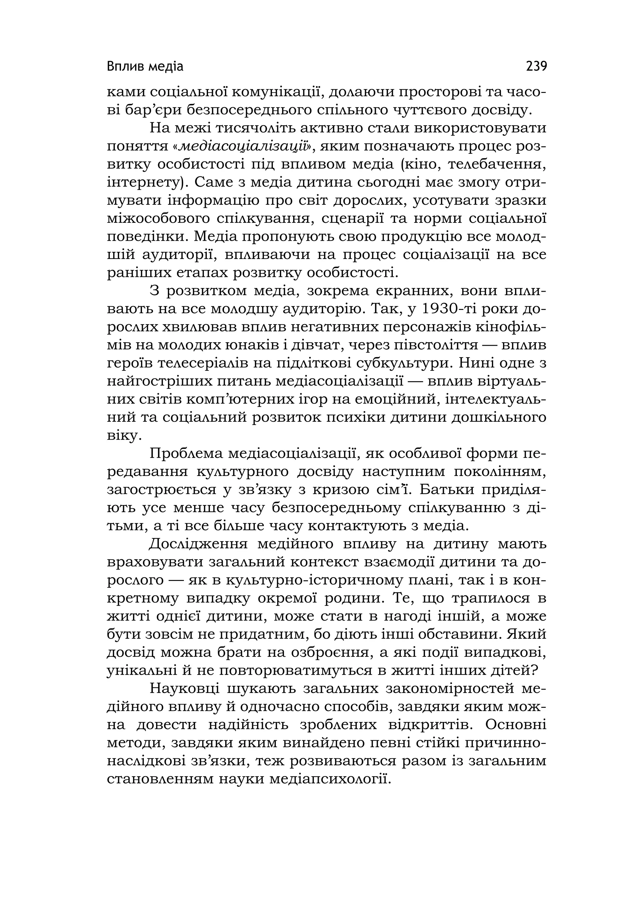 Вплив медіа 239
ками соціальної комунікації, долаючи просторові та часо-
ві бар’єри безпосереднього спільного чуттєвого досвіду.
На межі тисячоліть активно стали використовувати
поняття «медіасоціалізації», яким позначають процес роз-
витку особистості під впливом медіа (кіно, телебачення,
інтернету). Саме з медіа дитина сьогодні має змогу отри-
мувати інформацію про світ дорослих, усотувати зразки
міжособового спілкування, сценарії та норми соціальної
поведінки. Медіа пропонують свою продукцію все молод-
шій аудиторії, впливаючи на процес соціалізації на все
раніших етапах розвитку особистості.
З розвитком медіа, зокрема екранних, вони впли-
вають на все молодшу аудиторію. Так, у 1930-ті роки до-
рослих хвилював вплив негативних персонажів кінофіль-
мів на молодих юнаків і дівчат, через півстоліття — вплив
героїв телесеріалів на підліткові субкультури. Нині одне з
найгостріших питань медіасоціалізації — вплив віртуаль-
них світів комп’ютерних ігор на емоційний, інтелектуаль-
ний та соціальний розвиток психіки дитини дошкільного
віку.
Проблема медіасоціалізації, як особливої форми пе-
редавання культурного досвіду наступним поколінням,
загострюється у зв’язку з кризою сім’ї. Батьки приділя-
ють усе менше часу безпосередньому спілкуванню з ді-
тьми, а ті все більше часу контактують з медіа.
Дослідження медійного впливу на дитину мають
враховувати загальний контекст взаємодії дитини та до-
рослого — як в культурно-історичному плані, так і в кон-
кретному випадку окремої родини. Те, що трапилося в
житті однієї дитини, може стати в нагоді іншій, а може
бути зовсім не придатним, бо діють інші обставини. Який
досвід можна брати на озброєння, а які події випадкові,
унікальні й не повторюватимуться в житті інших дітей?
Науковці шукають загальних закономірностей ме-
дійного впливу й одночасно способів, завдяки яким мож-
на довести надійність зроблених відкриттів. Основні
методи, завдяки яким винайдено певні стійкі причинно-
наслідкові зв’язки, теж розвиваються разом із загальним
становленням науки медіапсихології.
 