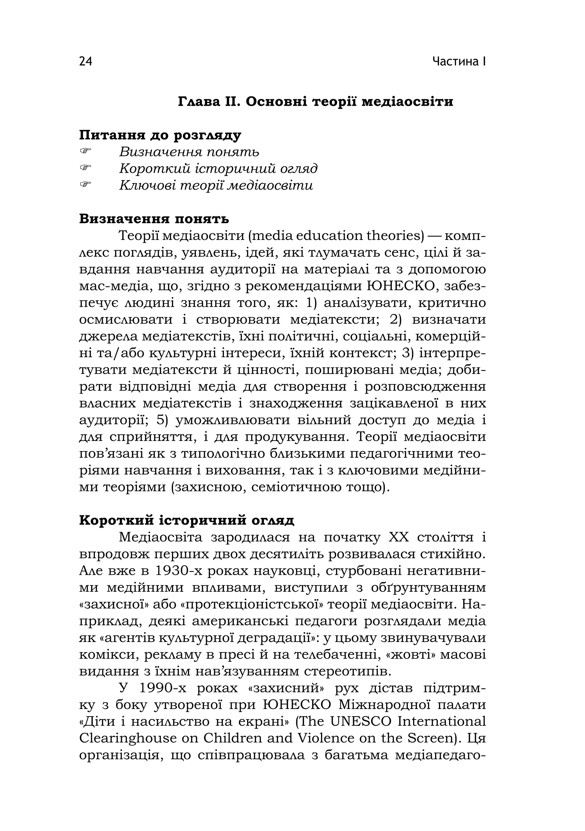 Частина І24
Глава ІІ. Основні теорії медіаосвіти
Питання до розгляду
 Визначення понять
 Короткий історичний огляд
 Ключові теорії медіаосвіти
Визначення понять
Теорії медіаосвіти (medіa educatіon theorіes) — комп-
лекс поглядів, уявлень, ідей, які тлумачать сенс, цілі й за-
вдання навчання аудиторії на матеріалі та з допомогою
мас-медіа, що, згідно з рекомендаціями ЮНЕСКО, забез-
печує людині знання того, як: 1) аналізувати, критично
осмислювати і створювати медіатексти; 2) визначати
джерела медіатекстів, їхні політичні, соціальні, комерцій-
ні та/або культурні інтереси, їхній контекст; 3) інтерпре-
тувати медіатексти й цінності, поширювані медіа; доби-
рати відповідні медіа для створення і розповсюдження
власних медіатекстів і знаходження зацікавленої в них
аудиторії; 5) уможливлювати вільний доступ до медіа і
для сприйняття, і для продукування. Теорії медіаосвіти
пов’язані як з типологічно близькими педагогічними тео-
ріями навчання і виховання, так і з ключовими медійни-
ми теоріями (захисною, семіотичною тощо).
Короткий історичний огляд
Медіаосвіта зародилася на початку XX століття і
впродовж перших двох десятиліть розвивалася стихійно.
Але вже в 1930-х роках науковці, стурбовані негативни-
ми медійними впливами, виступили з обґрунтуванням
«захисної» або «протекціоністської» теорії медіаосвіти. На-
приклад, деякі американські педагоги розглядали медіа
як «агентів культурної деградації»: у цьому звинувачували
комікси, рекламу в пресі й на телебаченні, «жовті» масові
видання з їхнім нав’язуванням стереотипів.
У 1990-х роках «захисний» рух дістав підтрим-
ку з боку утвореної при ЮНЕСКО Міжнародної палати
«Діти і насильство на екрані» (The UNESCO Іnternatіonal
Clearіnghouse on Chіldren and Vіolence on the Screen). Ця
організація, що співпрацювала з багатьма медіапедаго-
 