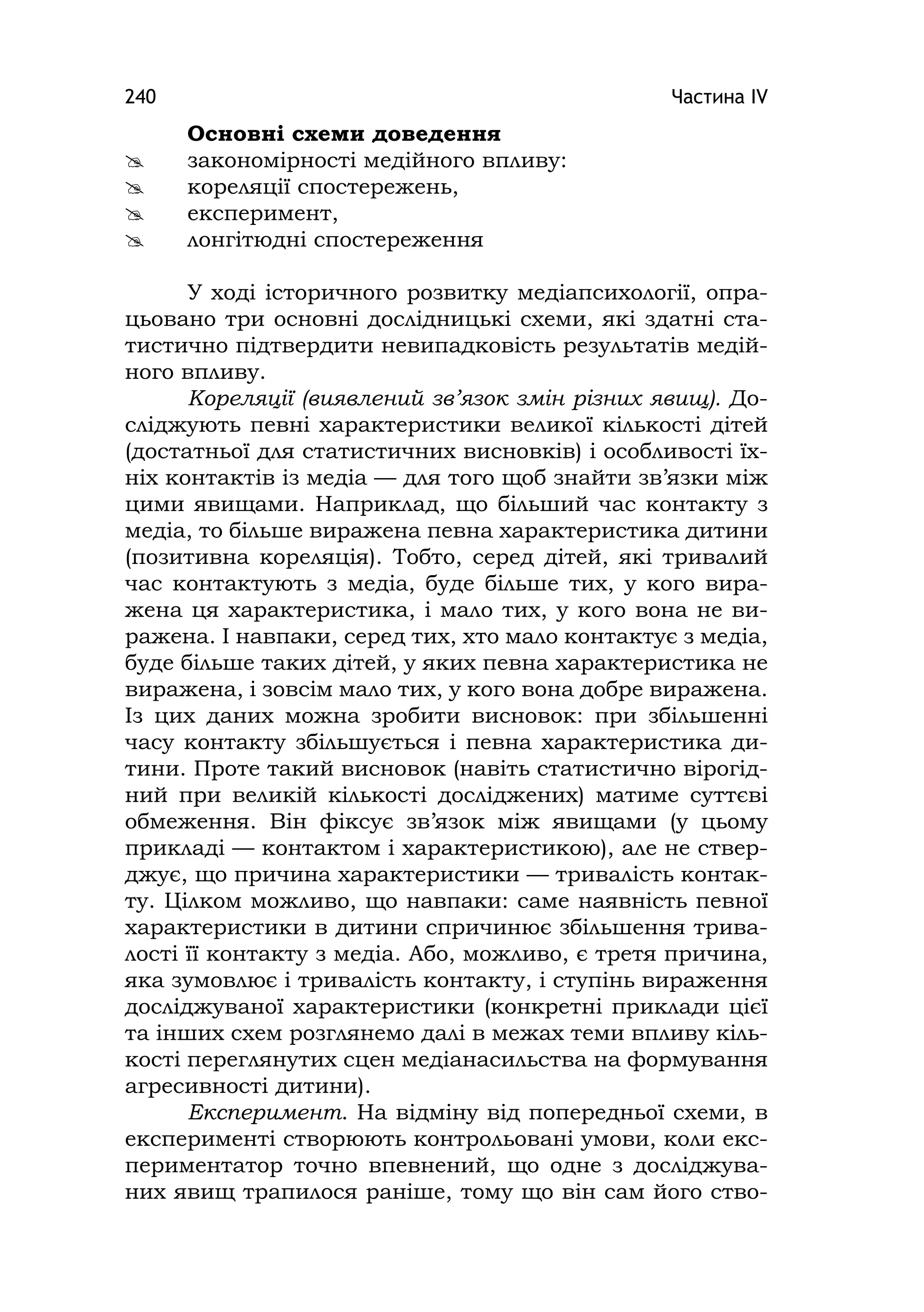 Частина ІV240
Основні схеми доведення
 закономірності медійного впливу:
 кореляції спостережень,
 експеримент,
 лонгітюдні спостереження
У ході історичного розвитку медіапсихології, опра-
цьовано три основні дослідницькі схеми, які здатні ста-
тистично підтвердити невипадковість результатів медій-
ного впливу.
Кореляції (виявлений зв’язок змін різних явищ). До-
сліджують певні характеристики великої кількості дітей
(достатньої для статистичних висновків) і особливості їх-
ніх контактів із медіа — для того щоб знайти зв’язки між
цими явищами. Наприклад, що більший час контакту з
медіа, то більше виражена певна характеристика дитини
(позитивна кореляція). Тобто, серед дітей, які тривалий
час контактують з медіа, буде більше тих, у кого вира-
жена ця характеристика, і мало тих, у кого вона не ви-
ражена. І навпаки, серед тих, хто мало контактує з медіа,
буде більше таких дітей, у яких певна характеристика не
виражена, і зовсім мало тих, у кого вона добре виражена.
Із цих даних можна зробити висновок: при збільшенні
часу контакту збільшується і певна характеристика ди-
тини. Проте такий висновок (навіть статистично вірогід-
ний при великій кількості досліджених) матиме суттєві
обмеження. Він фіксує зв’язок між явищами (у цьому
прикладі — контактом і характеристикою), але не ствер-
джує, що причина характеристики — тривалість контак-
ту. Цілком можливо, що навпаки: саме наявність певної
характеристики в дитини спричинює збільшення трива-
лості її контакту з медіа. Або, можливо, є третя причина,
яка зумовлює і тривалість контакту, і ступінь вираження
досліджуваної характеристики (конкретні приклади цієї
та інших схем розглянемо далі в межах теми впливу кіль-
кості переглянутих сцен медіанасильства на формування
агресивності дитини).
Експеримент. На відміну від попередньої схеми, в
експерименті створюють контрольовані умови, коли екс-
периментатор точно впевнений, що одне з досліджува-
них явищ трапилося раніше, тому що він сам його ство-
 