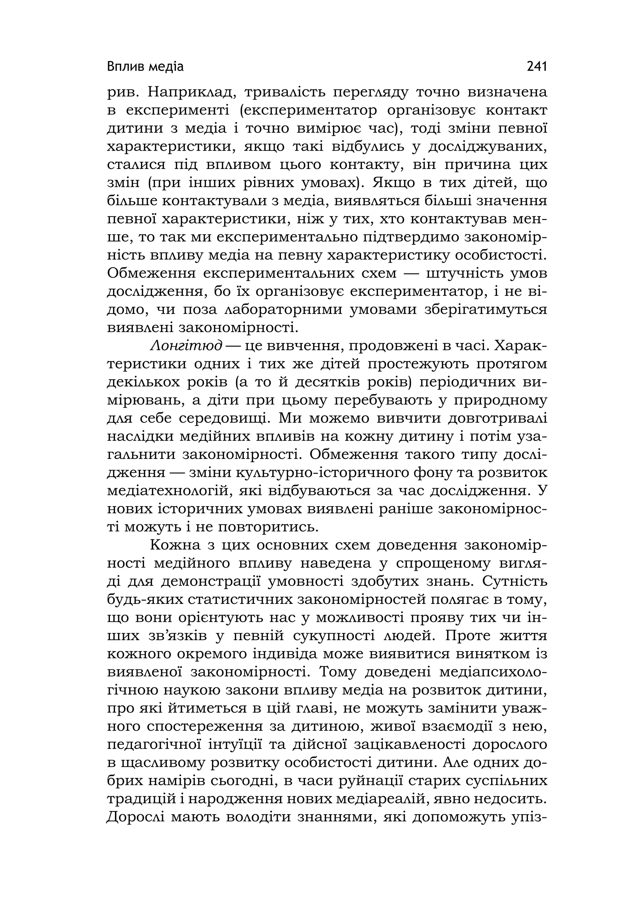 Вплив медіа 241
рив. Наприклад, тривалість перегляду точно визначена
в експерименті (експериментатор організовує контакт
дитини з медіа і точно вимірює час), тоді зміни певної
характеристики, якщо такі відбулись у досліджуваних,
сталися під впливом цього контакту, він причина цих
змін (при інших рівних умовах). Якщо в тих дітей, що
більше контактували з медіа, виявляться більші значення
певної характеристики, ніж у тих, хто контактував мен-
ше, то так ми експериментально підтвердимо закономір-
ність впливу медіа на певну характеристику особистості.
Обмеження експериментальних схем — штучність умов
дослідження, бо їх організовує експериментатор, і не ві-
домо, чи поза лабораторними умовами зберігатимуться
виявлені закономірності.
Лонгітюд — це вивчення, продовжені в часі. Харак-
теристики одних і тих же дітей простежують протягом
декількох років (а то й десятків років) періодичних ви-
мірювань, а діти при цьому перебувають у природному
для себе середовищі. Ми можемо вивчити довготривалі
наслідки медійних впливів на кожну дитину і потім уза-
гальнити закономірності. Обмеження такого типу дослі-
дження — зміни культурно-історичного фону та розвиток
медіатехнологій, які відбуваються за час дослідження. У
нових історичних умовах виявлені раніше закономірнос-
ті можуть і не повторитись.
Кожна з цих основних схем доведення закономір-
ності медійного впливу наведена у спрощеному вигля-
ді для демонстрації умовності здобутих знань. Сутність
будь-яких статистичних закономірностей полягає в тому,
що вони орієнтують нас у можливості прояву тих чи ін-
ших зв’язків у певній сукупності людей. Проте життя
кожного окремого індивіда може виявитися винятком із
виявленої закономірності. Тому доведені медіапсихоло-
гічною наукою закони впливу медіа на розвиток дитини,
про які йтиметься в цій главі, не можуть замінити уваж-
ного спостереження за дитиною, живої взаємодії з нею,
педагогічної інтуїції та дійсної зацікавленості дорослого
в щасливому розвитку особистості дитини. Але одних до-
брих намірів сьогодні, в часи руйнації старих суспільних
традицій і народження нових медіареалій, явно недосить.
Дорослі мають володіти знаннями, які допоможуть упіз-
 