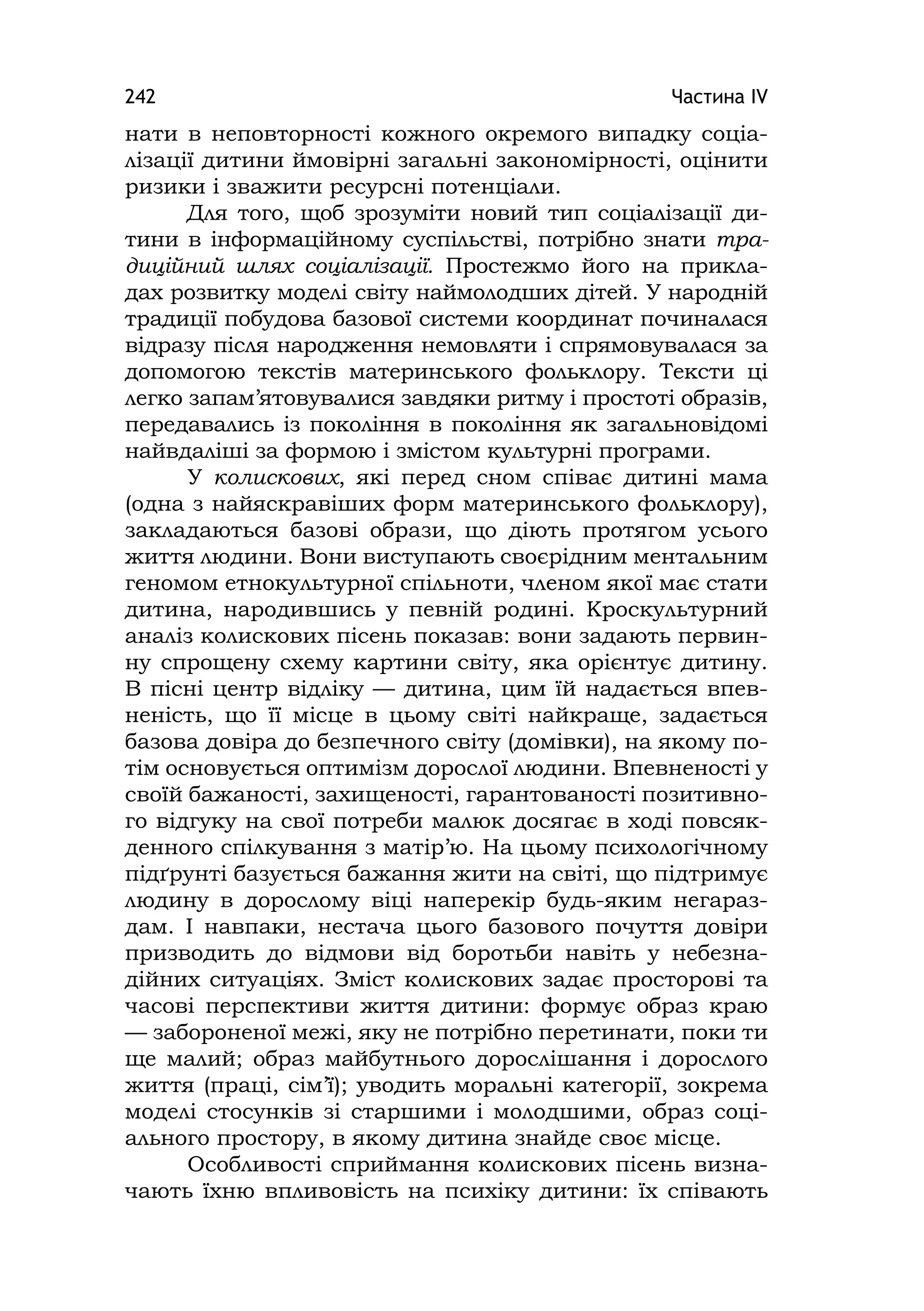 Частина ІV242
нати в неповторності кожного окремого випадку соціа-
лізації дитини ймовірні загальні закономірності, оцінити
ризики і зважити ресурсні потенціали.
Для того, щоб зрозуміти новий тип соціалізації ди-
тини в інформаційному суспільстві, потрібно знати тра-
диційний шлях соціалізації. Простежмо його на прикла-
дах розвитку моделі світу наймолодших дітей. У народній
традиції побудова базової системи координат починалася
відразу після народження немовляти і спрямовувалася за
допомогою текстів материнського фольклору. Тексти ці
легко запам’ятовувалися завдяки ритму і простоті образів,
передавались із покоління в покоління як загальновідомі
найвдаліші за формою і змістом культурні програми.
У колискових, які перед сном співає дитині мама
(одна з найяскравіших форм материнського фольклору),
закладаються базові образи, що діють протягом усього
життя людини. Вони виступають своєрідним ментальним
геномом етнокультурної спільноти, членом якої має стати
дитина, народившись у певній родині. Кроскультурний
аналіз колискових пісень показав: вони задають первин-
ну спрощену схему картини світу, яка орієнтує дитину.
В пісні центр відліку — дитина, цим їй надається впев-
неність, що її місце в цьому світі найкраще, задається
базова довіра до безпечного світу (домівки), на якому по-
тім основується оптимізм дорослої людини. Впевненості у
своїй бажаності, захищеності, гарантованості позитивно-
го відгуку на свої потреби малюк досягає в ході повсяк-
денного спілкування з матір’ю. На цьому психологічному
підґрунті базується бажання жити на світі, що підтримує
людину в дорослому віці наперекір будь-яким негараз-
дам. І навпаки, нестача цього базового почуття довіри
призводить до відмови від боротьби навіть у небезна-
дійних ситуаціях. Зміст колискових задає просторові та
часові перспективи життя дитини: формує образ краю
— забороненої межі, яку не потрібно перетинати, поки ти
ще малий; образ майбутнього дорослішання і дорослого
життя (праці, сім’ї); уводить моральні категорії, зокрема
моделі стосунків зі старшими і молодшими, образ соці-
ального простору, в якому дитина знайде своє місце.
Особливості сприймання колискових пісень визна-
чають їхню впливовість на психіку дитини: їх співають
 