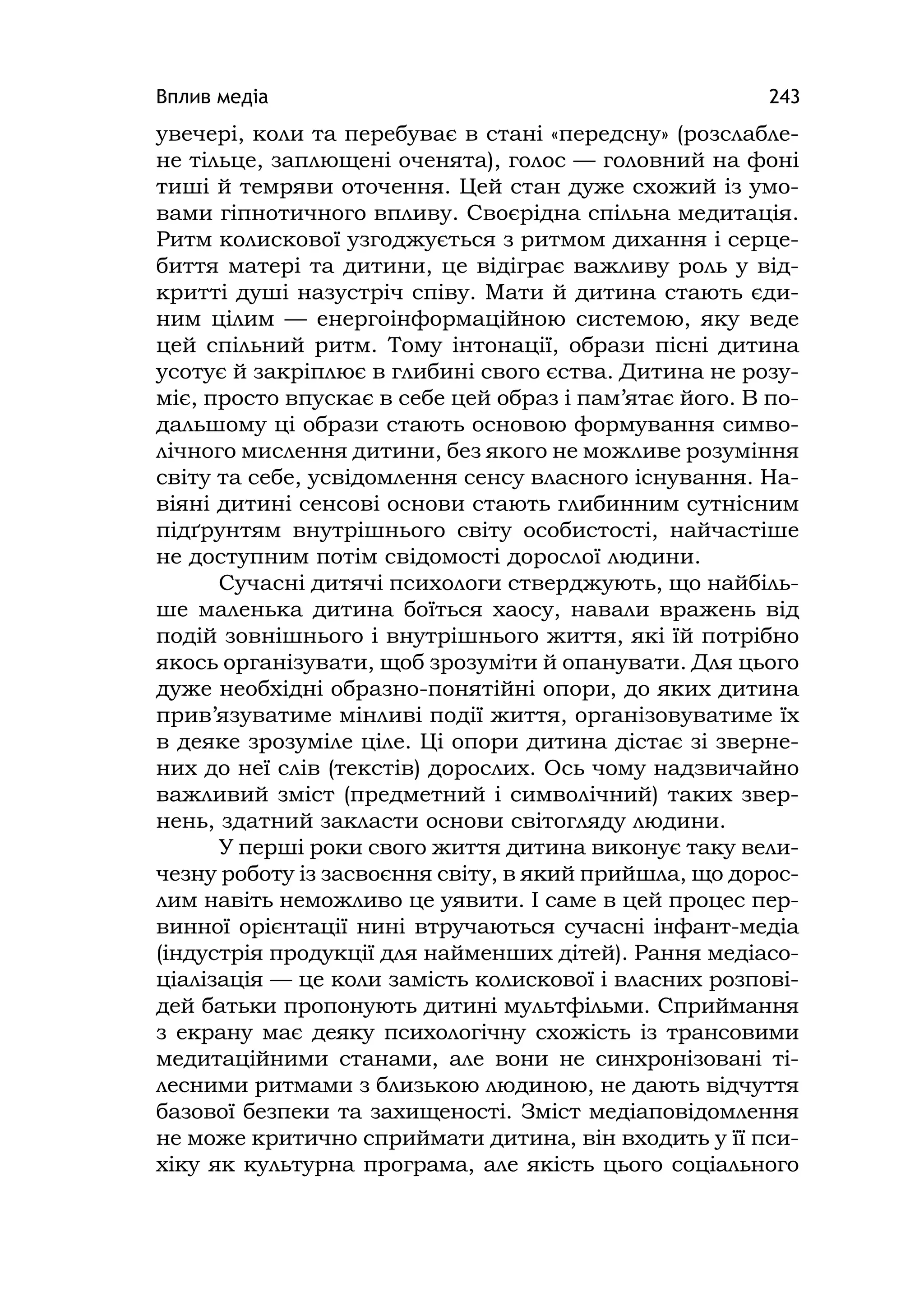 Вплив медіа 243
увечері, коли та перебуває в стані «передсну» (розслабле-
не тільце, заплющені оченята), голос — головний на фоні
тиші й темряви оточення. Цей стан дуже схожий із умо-
вами гіпнотичного впливу. Своєрідна спільна медитація.
Ритм колискової узгоджується з ритмом дихання і серце-
биття матері та дитини, це відіграє важливу роль у від-
критті душі назустріч співу. Мати й дитина стають єди-
ним цілим — енергоінформаційною системою, яку веде
цей спільний ритм. Тому інтонації, образи пісні дитина
усотує й закріплює в глибині свого єства. Дитина не розу-
міє, просто впускає в себе цей образ і пам’ятає його. В по-
дальшому ці образи стають основою формування симво-
лічного мислення дитини, без якого не можливе розуміння
світу та себе, усвідомлення сенсу власного існування. На-
віяні дитині сенсові основи стають глибинним сутнісним
підґрунтям внутрішнього світу особистості, найчастіше
не доступним потім свідомості дорослої людини.
Сучасні дитячі психологи стверджують, що найбіль-
ше маленька дитина боїться хаосу, навали вражень від
подій зовнішнього і внутрішнього життя, які їй потрібно
якось організувати, щоб зрозуміти й опанувати. Для цього
дуже необхідні образно-понятійні опори, до яких дитина
прив’язуватиме мінливі події життя, організовуватиме їх
в деяке зрозуміле ціле. Ці опори дитина дістає зі зверне-
них до неї слів (текстів) дорослих. Ось чому надзвичайно
важливий зміст (предметний і символічний) таких звер-
нень, здатний закласти основи світогляду людини.
У перші роки свого життя дитина виконує таку вели-
чезну роботу із засвоєння світу, в який прийшла, що дорос-
лим навіть неможливо це уявити. І саме в цей процес пер-
винної орієнтації нині втручаються сучасні інфант-медіа
(індустрія продукції для найменших дітей). Рання медіасо-
ціалізація — це коли замість колискової і власних розпові-
дей батьки пропонують дитині мультфільми. Сприймання
з екрану має деяку психологічну схожість із трансовими
медитаційними станами, але вони не синхронізовані ті-
лесними ритмами з близькою людиною, не дають відчуття
базової безпеки та захищеності. Зміст медіаповідомлення
не може критично сприймати дитина, він входить у її пси-
хіку як культурна програма, але якість цього соціального
 