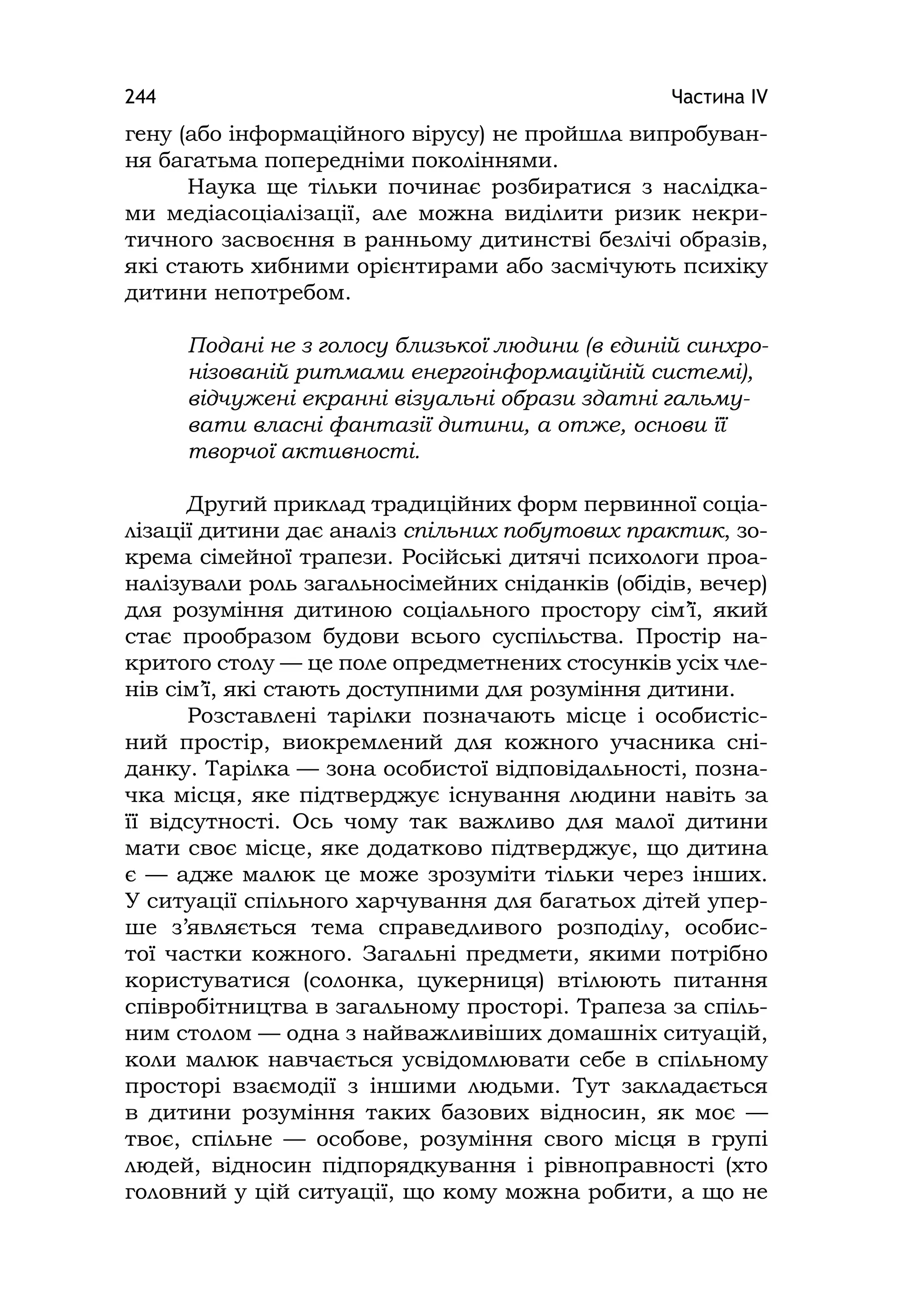 Частина ІV244
гену (або інформаційного вірусу) не пройшла випробуван-
ня багатьма попередніми поколіннями.
Наука ще тільки починає розбиратися з наслідка-
ми медіасоціалізації, але можна виділити ризик некри-
тичного засвоєння в ранньому дитинстві безлічі образів,
які стають хибними орієнтирами або засмічують психіку
дитини непотребом.
Подані не з голосу близької людини (в єдиній синхро-
нізованій ритмами енергоінформаційній системі),
відчужені екранні візуальні образи здатні гальму-
вати власні фантазії дитини, а отже, основи її
творчої активності.
Другий приклад традиційних форм первинної соціа-
лізації дитини дає аналіз спільних побутових практик, зо-
крема сімейної трапези. Російські дитячі психологи проа-
налізували роль загальносімейних сніданків (обідів, вечер)
для розуміння дитиною соціального простору сім’ї, який
стає прообразом будови всього суспільства. Простір на-
критого столу — це поле опредметнених стосунків усіх чле-
нів сім’ї, які стають доступними для розуміння дитини.
Розставлені тарілки позначають місце і особистіс-
ний простір, виокремлений для кожного учасника сні-
данку. Тарілка — зона особистої відповідальності, позна-
чка місця, яке підтверджує існування людини навіть за
її відсутності. Ось чому так важливо для малої дитини
мати своє місце, яке додатково підтверджує, що дитина
є — адже малюк це може зрозуміти тільки через інших.
У ситуації спільного харчування для багатьох дітей упер-
ше з’являється тема справедливого розподілу, особис-
тої частки кожного. Загальні предмети, якими потрібно
користуватися (солонка, цукерниця) втілюють питання
співробітництва в загальному просторі. Трапеза за спіль-
ним столом — одна з найважливіших домашніх ситуацій,
коли малюк навчається усвідомлювати себе в спільному
просторі взаємодії з іншими людьми. Тут закладається
в дитини розуміння таких базових відносин, як моє —
твоє, спільне — особове, розуміння свого місця в групі
людей, відносин підпорядкування і рівноправності (хто
головний у цій ситуації, що кому можна робити, а що не
 