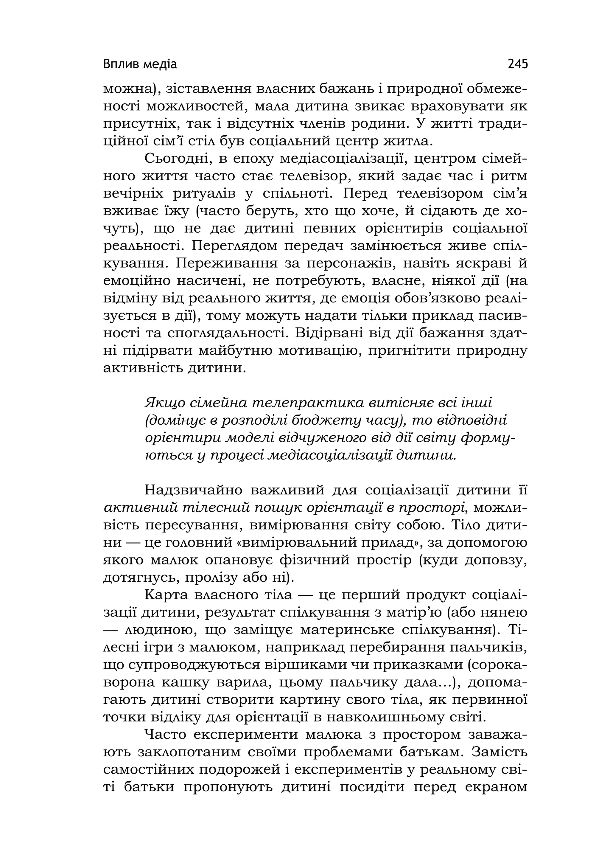 Вплив медіа 245
можна), зіставлення власних бажань і природної обмеже-
ності можливостей, мала дитина звикає враховувати як
присутніх, так і відсутніх членів родини. У житті тради-
ційної сім’ї стіл був соціальний центр житла.
Сьогодні, в епоху медіасоціалізації, центром сімей-
ного життя часто стає телевізор, який задає час і ритм
вечірніх ритуалів у спільноті. Перед телевізором сім’я
вживає їжу (часто беруть, хто що хоче, й сідають де хо-
чуть), що не дає дитині певних орієнтирів соціальної
реальності. Переглядом передач замінюється живе спіл-
кування. Переживання за персонажів, навіть яскраві й
емоційно насичені, не потребують, власне, ніякої дії (на
відміну від реального життя, де емоція обов’язково реалі-
зується в дії), тому можуть надати тільки приклад пасив-
ності та споглядальності. Відірвані від дії бажання здат-
ні підірвати майбутню мотивацію, пригнітити природну
активність дитини.
Якщо сімейна телепрактика витісняє всі інші
(домінує в розподілі бюджету часу), то відповідні
орієнтири моделі відчуженого від дії світу форму-
ються у процесі медіасоціалізації дитини.
Надзвичайно важливий для соціалізації дитини її
активний тілесний пошук орієнтації в просторі, можли-
вість пересування, вимірювання світу собою. Тіло дити-
ни — це головний «вимірювальний прилад», за допомогою
якого малюк опановує фізичний простір (куди доповзу,
дотягнусь, пролізу або ні).
Карта власного тіла — це перший продукт соціалі-
зації дитини, результат спілкування з матір’ю (або нянею
— людиною, що заміщує материнське спілкування). Ті-
лесні ігри з малюком, наприклад перебирання пальчиків,
що супроводжуються віршиками чи приказками (сорока-
ворона кашку варила, цьому пальчику дала…), допома-
гають дитині створити картину свого тіла, як первинної
точки відліку для орієнтації в навколишньому світі.
Часто експерименти малюка з простором заважа-
ють заклопотаним своїми проблемами батькам. Замість
самостійних подорожей і експериментів у реальному сві-
ті батьки пропонують дитині посидіти перед екраном
 