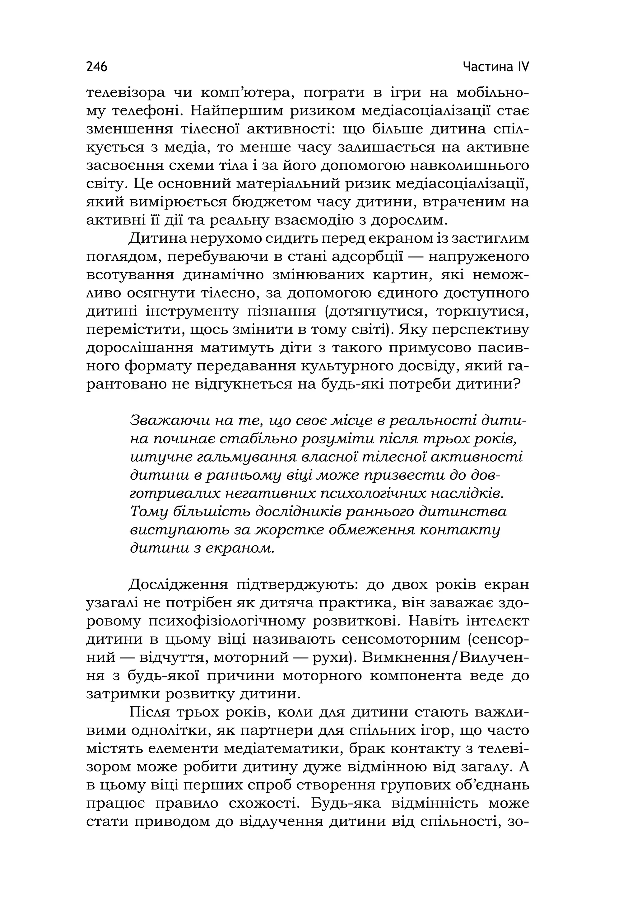 Частина ІV246
телевізора чи комп’ютера, пограти в ігри на мобільно-
му телефоні. Найпершим ризиком медіасоціалізації стає
зменшення тілесної активності: що більше дитина спіл-
кується з медіа, то менше часу залишається на активне
засвоєння схеми тіла і за його допомогою навколишнього
світу. Це основний матеріальний ризик медіасоціалізації,
який вимірюється бюджетом часу дитини, втраченим на
активні її дії та реальну взаємодію з дорослим.
Дитина нерухомо сидить перед екраном із застиглим
поглядом, перебуваючи в стані адсорбції — напруженого
всотування динамічно змінюваних картин, які немож-
ливо осягнути тілесно, за допомогою єдиного доступного
дитині інструменту пізнання (дотягнутися, торкнутися,
перемістити, щось змінити в тому світі). Яку перспективу
дорослішання матимуть діти з такого примусово пасив-
ного формату передавання культурного досвіду, який га-
рантовано не відгукнеться на будь-які потреби дитини?
Зважаючи на те, що своє місце в реальності дити-
на починає стабільно розуміти після трьох років,
штучне гальмування власної тілесної активності
дитини в ранньому віці може призвести до дов-
готривалих негативних психологічних наслідків.
Тому більшість дослідників раннього дитинства
виступають за жорстке обмеження контакту
дитини з екраном.
Дослідження підтверджують: до двох років екран
узагалі не потрібен як дитяча практика, він заважає здо-
ровому психофізіологічному розвиткові. Навіть інтелект
дитини в цьому віці називають сенсомоторним (сенсор-
ний — відчуття, моторний — рухи). Вимкнення/Вилучен-
ня з будь-якої причини моторного компонента веде до
затримки розвитку дитини.
Після трьох років, коли для дитини стають важли-
вими однолітки, як партнери для спільних ігор, що часто
містять елементи медіатематики, брак контакту з телеві-
зором може робити дитину дуже відмінною від загалу. А
в цьому віці перших спроб створення групових об’єднань
працює правило схожості. Будь-яка відмінність може
стати приводом до відлучення дитини від спільності, зо-
 