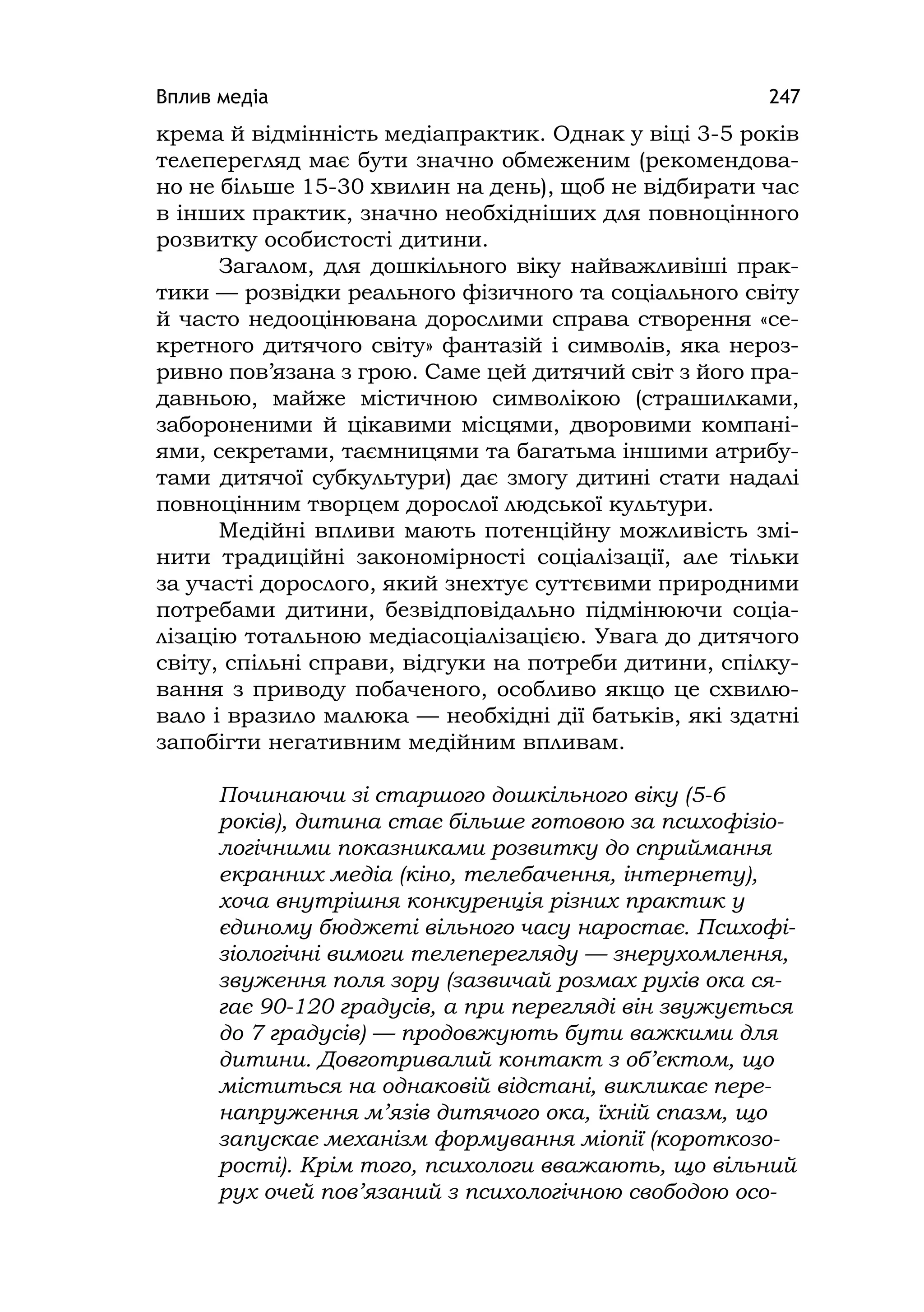 Вплив медіа 247
крема й відмінність медіапрактик. Однак у віці 3-5 років
телеперегляд має бути значно обмеженим (рекомендова-
но не більше 15-30 хвилин на день), щоб не відбирати час
в інших практик, значно необхідніших для повноцінного
розвитку особистості дитини.
Загалом, для дошкільного віку найважливіші прак-
тики — розвідки реального фізичного та соціального світу
й часто недооцінювана дорослими справа створення «се-
кретного дитячого світу» фантазій і символів, яка нероз-
ривно пов’язана з грою. Саме цей дитячий світ з його пра-
давньою, майже містичною символікою (страшилками,
забороненими й цікавими місцями, дворовими компані-
ями, секретами, таємницями та багатьма іншими атрибу-
тами дитячої субкультури) дає змогу дитині стати надалі
повноцінним творцем дорослої людської культури.
Медійні впливи мають потенційну можливість змі-
нити традиційні закономірності соціалізації, але тільки
за участі дорослого, який знехтує суттєвими природними
потребами дитини, безвідповідально підмінюючи соціа-
лізацію тотальною медіасоціалізацією. Увага до дитячого
світу, спільні справи, відгуки на потреби дитини, спілку-
вання з приводу побаченого, особливо якщо це схвилю-
вало і вразило малюка — необхідні дії батьків, які здатні
запобігти негативним медійним впливам.
Починаючи зі старшого дошкільного віку (5-6
років), дитина стає більше готовою за психофізіо-
логічними показниками розвитку до сприймання
екранних медіа (кіно, телебачення, інтернету),
хоча внутрішня конкуренція різних практик у
єдиному бюджеті вільного часу наростає. Психофі-
зіологічні вимоги телеперегляду — знерухомлення,
звуження поля зору (зазвичай розмах рухів ока ся-
гає 90-120 градусів, а при перегляді він звужується
до 7 градусів) — продовжують бути важкими для
дитини. Довготривалий контакт з об’єктом, що
міститься на однаковій відстані, викликає пере-
напруження м’язів дитячого ока, їхній спазм, що
запускає механізм формування міопії (короткозо-
рості). Крім того, психологи вважають, що вільний
рух очей пов’язаний з психологічною свободою осо-
 