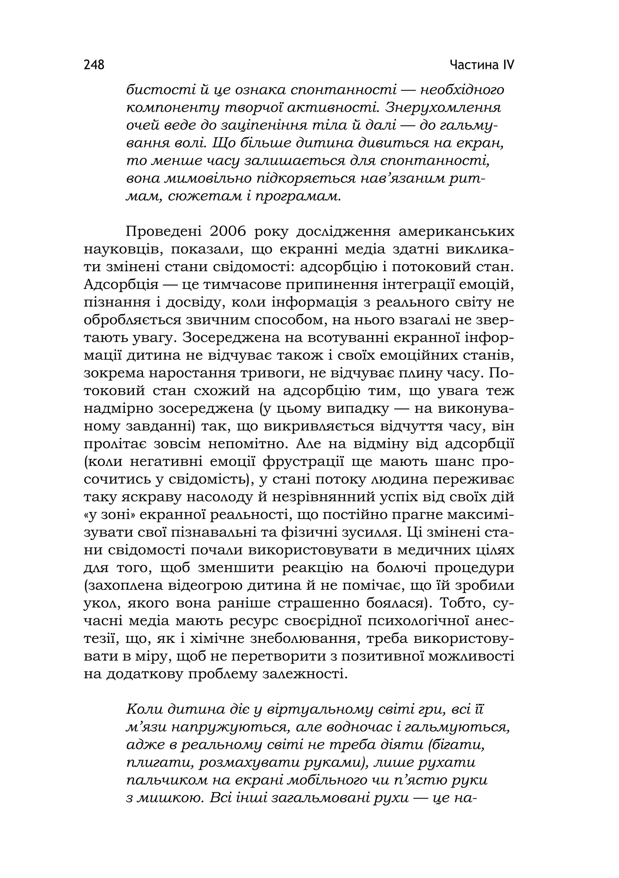 Частина ІV248
бистості й це ознака спонтанності — необхідного
компоненту творчої активності. Знерухомлення
очей веде до заціпеніння тіла й далі — до гальму-
вання волі. Що більше дитина дивиться на екран,
то менше часу залишається для спонтанності,
вона мимовільно підкоряється нав’язаним рит-
мам, сюжетам і програмам.
Проведені 2006 року дослідження американських
науковців, показали, що екранні медіа здатні виклика-
ти змінені стани свідомості: адсорбцію і потоковий стан.
Адсорбція — це тимчасове припинення інтеграції емоцій,
пізнання і досвіду, коли інформація з реального світу не
обробляється звичним способом, на нього взагалі не звер-
тають увагу. Зосереджена на всотуванні екранної інфор-
мації дитина не відчуває також і своїх емоційних станів,
зокрема наростання тривоги, не відчуває плину часу. По-
токовий стан схожий на адсорбцію тим, що увага теж
надмірно зосереджена (у цьому випадку — на виконува-
ному завданні) так, що викривляється відчуття часу, він
пролітає зовсім непомітно. Але на відміну від адсорбції
(коли негативні емоції фрустрації ще мають шанс про-
сочитись у свідомість), у стані потоку людина переживає
таку яскраву насолоду й незрівнянний успіх від своїх дій
«у зоні» екранної реальності, що постійно прагне максимі-
зувати свої пізнавальні та фізичні зусилля. Ці змінені ста-
ни свідомості почали використовувати в медичних цілях
для того, щоб зменшити реакцію на болючі процедури
(захоплена відеогрою дитина й не помічає, що їй зробили
укол, якого вона раніше страшенно боялася). Тобто, су-
часні медіа мають ресурс своєрідної психологічної анес-
тезії, що, як і хімічне знеболювання, треба використову-
вати в міру, щоб не перетворити з позитивної можливості
на додаткову проблему залежності.
Коли дитина діє у віртуальному світі гри, всі її
м’язи напружуються, але водночас і гальмуються,
адже в реальному світі не треба діяти (бігати,
плигати, розмахувати руками), лише рухати
пальчиком на екрані мобільного чи п’ястю руки
з мишкою. Всі інші загальмовані рухи — це на-
 
