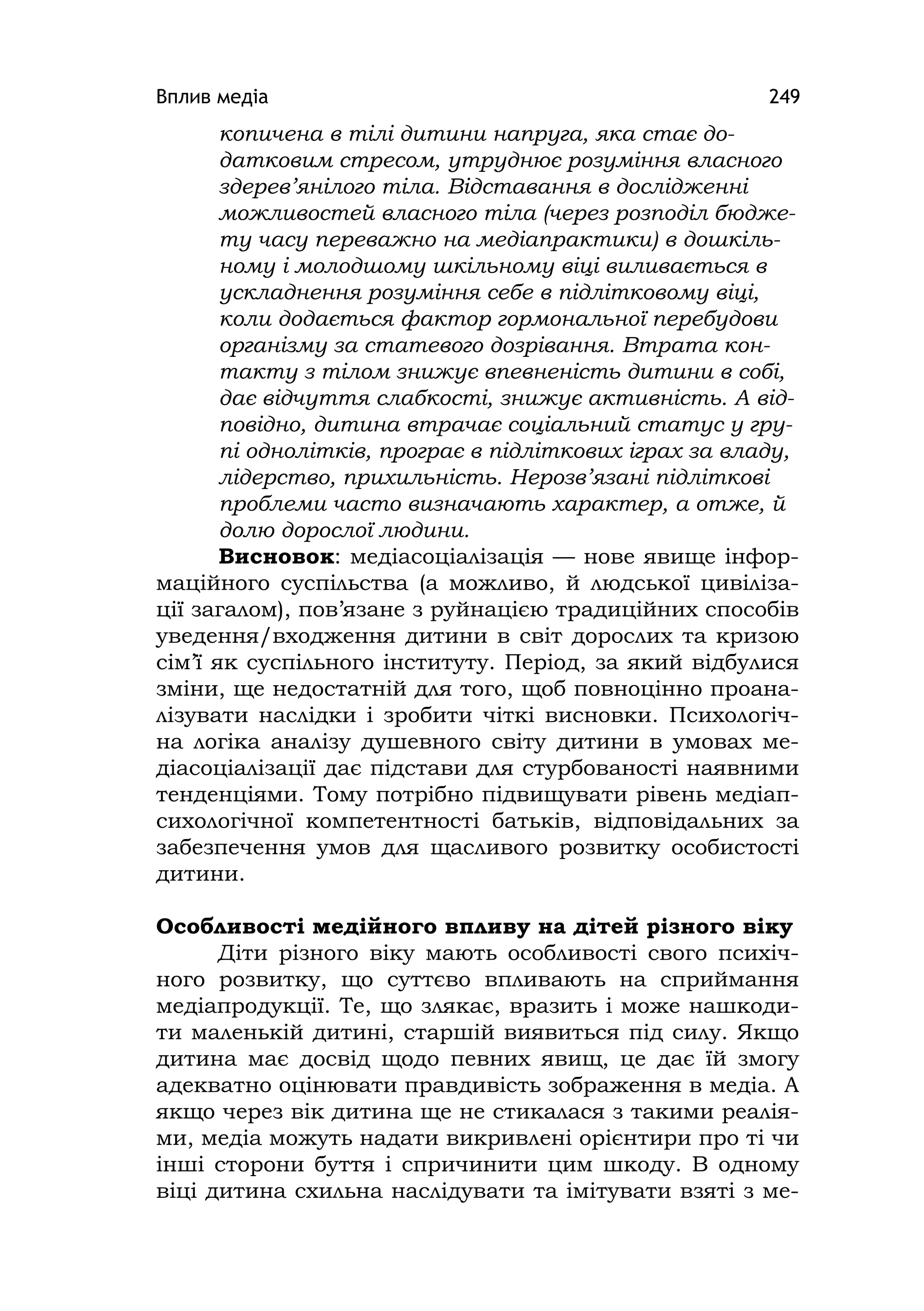 Вплив медіа 249
копичена в тілі дитини напруга, яка стає до-
датковим стресом, утруднює розуміння власного
здерев’янілого тіла. Відставання в дослідженні
можливостей власного тіла (через розподіл бюдже-
ту часу переважно на медіапрактики) в дошкіль-
ному і молодшому шкільному віці виливається в
ускладнення розуміння себе в підлітковому віці,
коли додається фактор гормональної перебудови
організму за статевого дозрівання. Втрата кон-
такту з тілом знижує впевненість дитини в собі,
дає відчуття слабкості, знижує активність. А від-
повідно, дитина втрачає соціальний статус у гру-
пі однолітків, програє в підліткових іграх за владу,
лідерство, прихильність. Нерозв’язані підліткові
проблеми часто визначають характер, а отже, й
долю дорослої людини.
Висновок: медіасоціалізація — нове явище інфор-
маційного суспільства (а можливо, й людської цивіліза-
ції загалом), пов’язане з руйнацією традиційних способів
уведення/входження дитини в світ дорослих та кризою
сім’ї як суспільного інституту. Період, за який відбулися
зміни, ще недостатній для того, щоб повноцінно проана-
лізувати наслідки і зробити чіткі висновки. Психологіч-
на логіка аналізу душевного світу дитини в умовах ме-
діасоціалізації дає підстави для стурбованості наявними
тенденціями. Тому потрібно підвищувати рівень медіап-
сихологічної компетентності батьків, відповідальних за
забезпечення умов для щасливого розвитку особистості
дитини.
Особливості медійного впливу на дітей різного віку
Діти різного віку мають особливості свого психіч-
ного розвитку, що суттєво впливають на сприймання
медіапродукції. Те, що злякає, вразить і може нашкоди-
ти маленькій дитині, старшій виявиться під силу. Якщо
дитина має досвід щодо певних явищ, це дає їй змогу
адекватно оцінювати правдивість зображення в медіа. А
якщо через вік дитина ще не стикалася з такими реалія-
ми, медіа можуть надати викривлені орієнтири про ті чи
інші сторони буття і спричинити цим шкоду. В одному
віці дитина схильна наслідувати та імітувати взяті з ме-
 