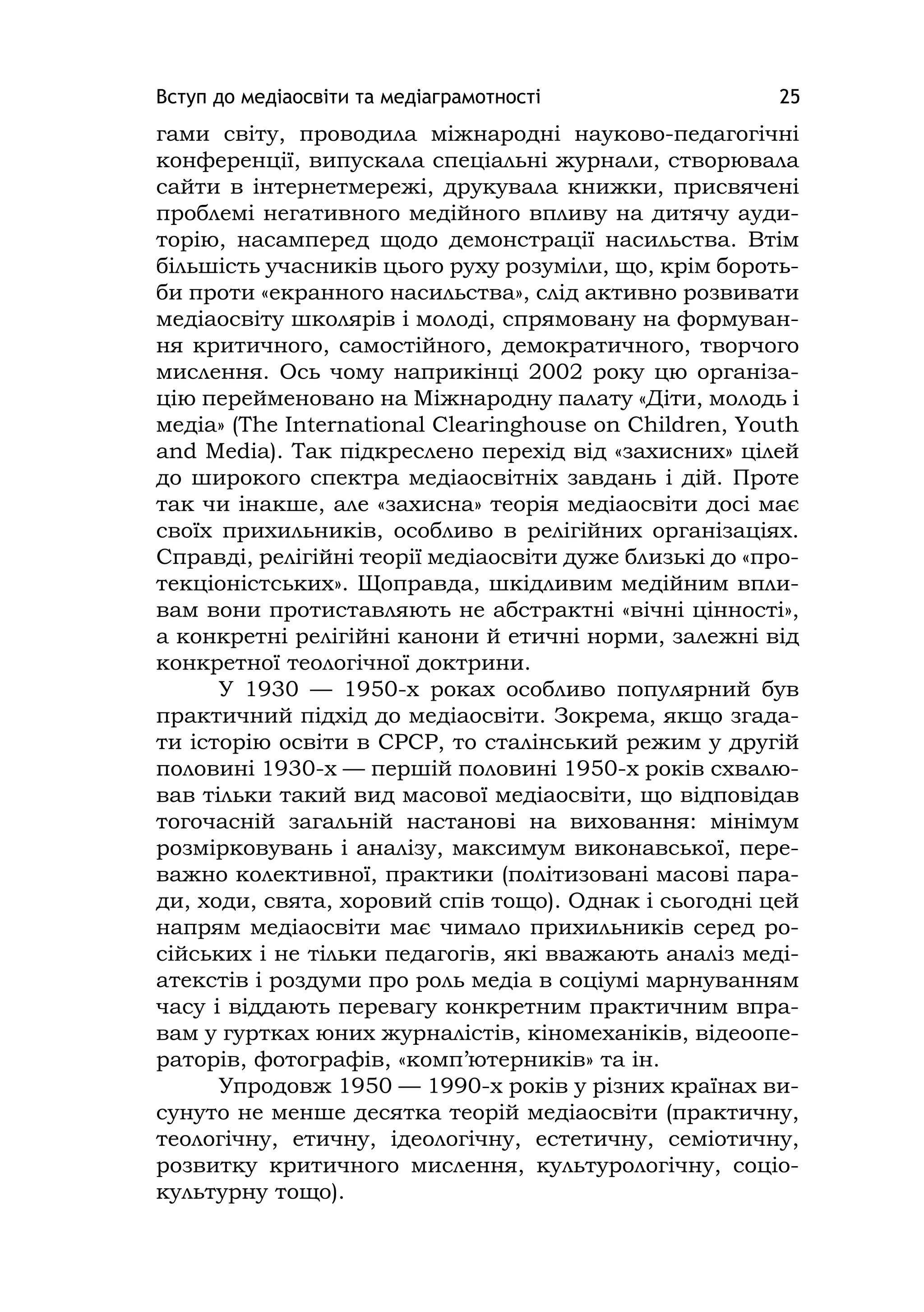 Вступ до медіаосвіти та медіаграмотності 25
гами світу, проводила міжнародні науково-педагогічні
конференції, випускала спеціальні журнали, створювала
сайти в інтернетмережі, друкувала книжки, присвячені
проблемі негативного медійного впливу на дитячу ауди-
торію, насамперед щодо демонстрації насильства. Втім
більшість учасників цього руху розуміли, що, крім бороть-
би проти «екранного насильства», слід активно розвивати
медіаосвіту школярів і молоді, спрямовану на формуван-
ня критичного, самостійного, демократичного, творчого
мислення. Ось чому наприкінці 2002 року цю організа-
цію перейменовано на Міжнародну палату «Діти, молодь і
медіа» (The Іnternatіonal Clearіnghouse on Chіldren, Youth
and Medіa). Так підкреслено перехід від «захисних» цілей
до широкого спектра медіаосвітніх завдань і дій. Проте
так чи інакше, але «захисна» теорія медіаосвіти досі має
своїх прихильників, особливо в релігійних організаціях.
Справді, релігійні теорії медіаосвіти дуже близькі до «про-
текціоністських». Щоправда, шкідливим медійним впли-
вам вони протиставляють не абстрактні «вічні цінності»,
а конкретні релігійні канони й етичні норми, залежні від
конкретної теологічної доктрини.
У 1930 — 1950-х роках особливо популярний був
практичний підхід до медіаосвіти. Зокрема, якщо згада-
ти історію освіти в СРСР, то сталінський режим у другій
половині 1930-х — першій половині 1950-х років схвалю-
вав тільки такий вид масової медіаосвіти, що відповідав
тогочасній загальній настанові на виховання: мінімум
розмірковувань і аналізу, максимум виконавської, пере-
важно колективної, практики (політизовані масові пара-
ди, ходи, свята, хоровий спів тощо). Однак і сьогодні цей
напрям медіаосвіти має чимало прихильників серед ро-
сійських і не тільки педагогів, які вважають аналіз меді-
атекстів і роздуми про роль медіа в соціумі марнуванням
часу і віддають перевагу конкретним практичним впра-
вам у гуртках юних журналістів, кіномеханіків, відеоопе-
раторів, фотографів, «комп’ютерників» та ін.
Упродовж 1950 — 1990-х років у різних країнах ви-
сунуто не менше десятка теорій медіаосвіти (практичну,
теологічну, етичну, ідеологічну, естетичну, семіотичну,
розвитку критичного мислення, культурологічну, соціо-
культурну тощо).
 