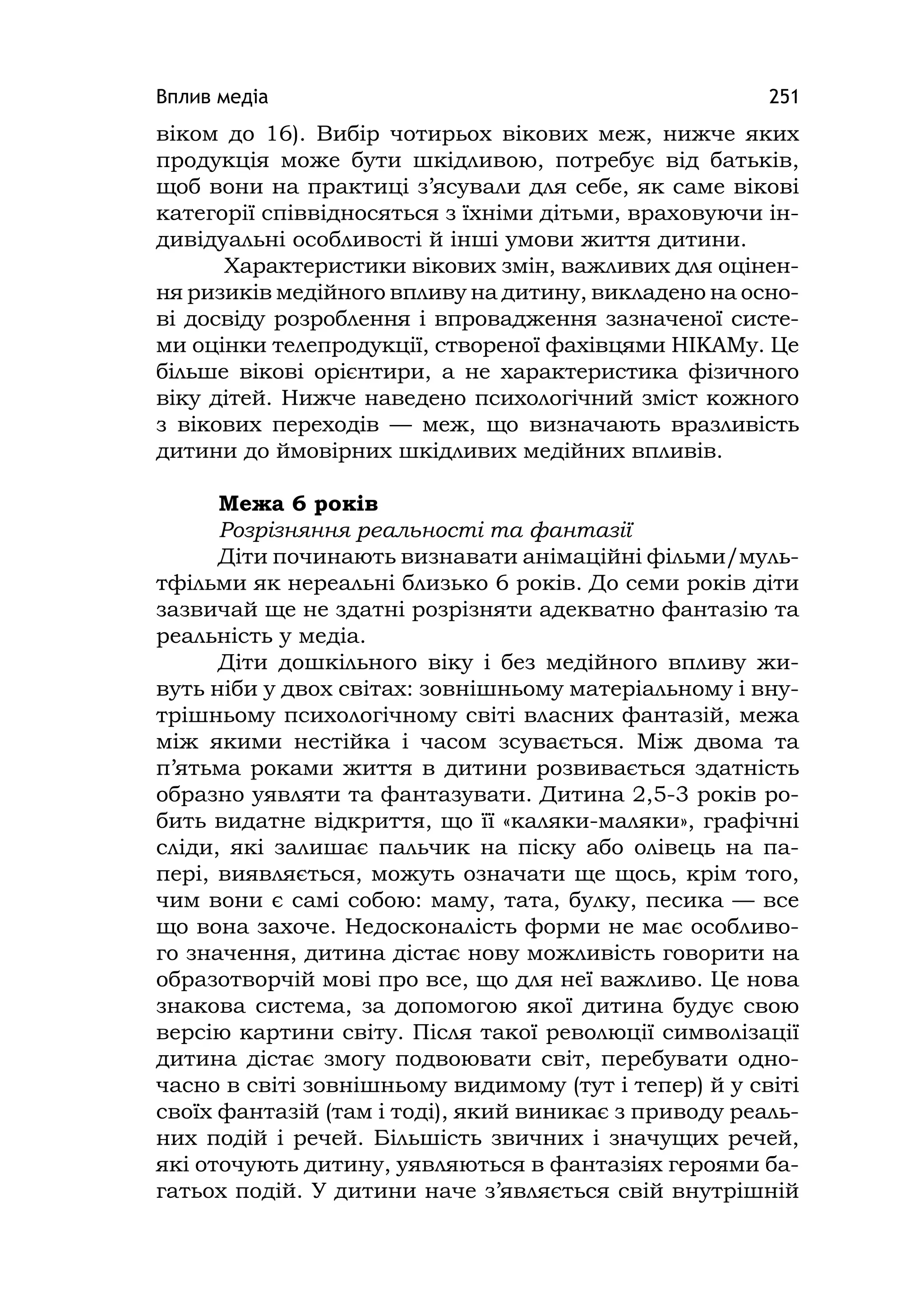 Вплив медіа 251
віком до 16). Вибір чотирьох вікових меж, нижче яких
продукція може бути шкідливою, потребує від батьків,
щоб вони на практиці з’ясували для себе, як саме вікові
категорії співвідносяться з їхніми дітьми, враховуючи ін-
дивідуальні особливості й інші умови життя дитини.
Характеристики вікових змін, важливих для оцінен-
ня ризиків медійного впливу на дитину, викладено на осно-
ві досвіду розроблення і впровадження зазначеної систе-
ми оцінки телепродукції, створеної фахівцями НІКАМу. Це
більше вікові орієнтири, а не характеристика фізичного
віку дітей. Нижче наведено психологічний зміст кожного
з вікових переходів — меж, що визначають вразливість
дитини до ймовірних шкідливих медійних впливів.
Межа 6 років
Розрізняння реальності та фантазії
Діти починають визнавати анімаційні фільми/муль-
тфільми як нереальні близько 6 років. До семи років діти
зазвичай ще не здатні розрізняти адекватно фантазію та
реальність у медіа.
Діти дошкільного віку і без медійного впливу жи-
вуть ніби у двох світах: зовнішньому матеріальному і вну-
трішньому психологічному світі власних фантазій, межа
між якими нестійка і часом зсувається. Між двома та
п’ятьма роками життя в дитини розвивається здатність
образно уявляти та фантазувати. Дитина 2,5-3 років ро-
бить видатне відкриття, що її «каляки-маляки», графічні
сліди, які залишає пальчик на піску або олівець на па-
пері, виявляється, можуть означати ще щось, крім того,
чим вони є самі собою: маму, тата, булку, песика — все
що вона захоче. Недосконалість форми не має особливо-
го значення, дитина дістає нову можливість говорити на
образотворчій мові про все, що для неї важливо. Це нова
знакова система, за допомогою якої дитина будує свою
версію картини світу. Після такої революції символізації
дитина дістає змогу подвоювати світ, перебувати одно-
часно в світі зовнішньому видимому (тут і тепер) й у світі
своїх фантазій (там і тоді), який виникає з приводу реаль-
них подій і речей. Більшість звичних і значущих речей,
які оточують дитину, уявляються в фантазіях героями ба-
гатьох подій. У дитини наче з’являється свій внутрішній
 